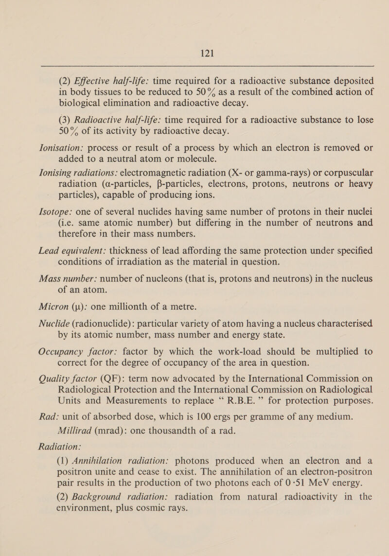 (2) Effective half-life: time required for a radioactive substance deposited in body tissues to be reduced to 50% as a result of the combined action of biological elimination and radioactive decay. (3) Radioactive half-life: time required for a radioactive substance to lose 50% of its activity by radioactive decay. Ionisation: process or result of a process by which an electron is removed or added to a neutral atom or molecule. Tonising radiations: electromagnetic radiation (X- or gamma-rays) or corpuscular radiation (a-particles, B-particles, electrons, protons, neutrons or heavy particles), capable of producing ions. Isotope: one of several nuclides having same number of protons in their nuclei (i.e. same atomic number) but differing in the number of neutrons and therefore in their mass numbers. Lead equivalent: thickness of lead affording the same protection under specified conditions of irradiation as the material in question. Mass number: number of nucleons (that is, protons and neutrons) in the nucleus of anatom. _ Micron (1): one millionth of a metre. Nuclide (radionuclide): particular variety of atom having a nucleus characterised by its atomic number, mass number and energy state. Occupancy factor: factor by which the work-load should be multiplied to correct for the degree of occupancy of the area in question. Quality factor (QF): term now advocated by the International Commission on Radiological Protection and the International Commission on Radiological Units and Measurements to replace “ R.B.E.”’ for protection purposes. Rad: unit of absorbed dose, which is 100 ergs per gramme of any medium. Millirad (mrad): one thousandth of a rad. Radiation: (1) Annihilation radiation: photons produced when an electron and a positron unite and cease to exist. The annihilation of an electron-positron pair results in the production of two photons each of 0:51 MeV energy. (2) Background radiation: radiation from natural radioactivity in the environment, plus cosmic rays.