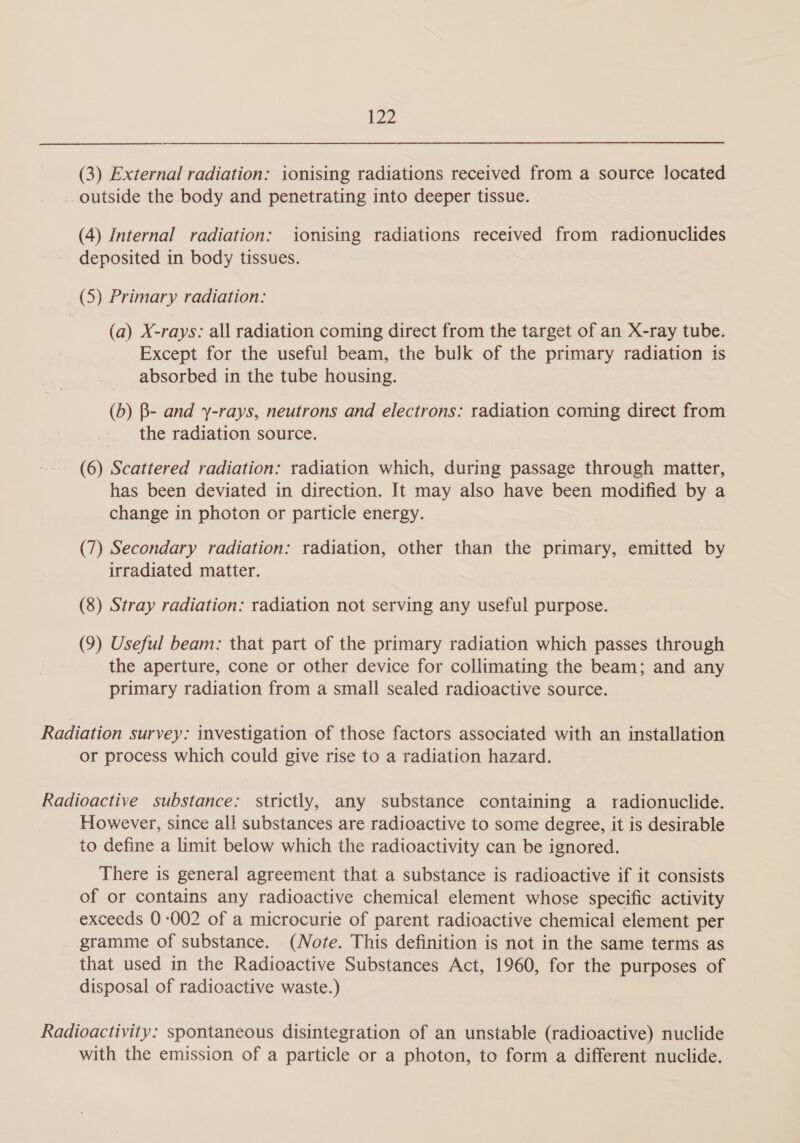 (3) External radiation: ionising radiations received from a source located outside the body and penetrating into deeper tissue. (4) Internal radiation: ionising radiations received from radionuclides deposited in body tissues. (5) Primary radiation: (a) X-rays: all radiation coming direct from the target of an X-ray tube. Except for the useful beam, the bulk of the primary radiation is absorbed in the tube housing. (b) B- and y-rays, neutrons and electrons: radiation coming direct from the radiation source. (6) Scattered radiation: radiation which, during passage through matter, has been deviated in direction. It may also have been modified by a change in photon or particle energy. (7) Secondary radiation: radiation, other than the primary, emitted by irradiated matter. (8) Stray radiation: radiation not serving any useful purpose. (9) Useful beam: that part of the primary radiation which passes through the aperture, cone or other device for collimating the beam; and any primary radiation from a small sealed radioactive source. Radiation survey: investigation of those factors associated with an installation or process which could give rise to a radiation hazard. Radioactive substance: strictly, any substance containing a radionuclide. However, since all substances are radioactive to some degree, it is desirable to define a limit below which the radioactivity can be ignored. There is general agreement that a substance is radioactive if it consists of or contains any radioactive chemical element whose specific activity exceeds 0-002 of a microcurie of parent radioactive chemical element per gramme of substance. (Note. This definition is not in the same terms as that used in the Radioactive Substances Act, 1960, for the purposes of disposal of radioactive waste.) Radioactivity: spontaneous disintegration of an unstable (radioactive) nuclide with the emission of a particle or a photon, to form a different nuclide.