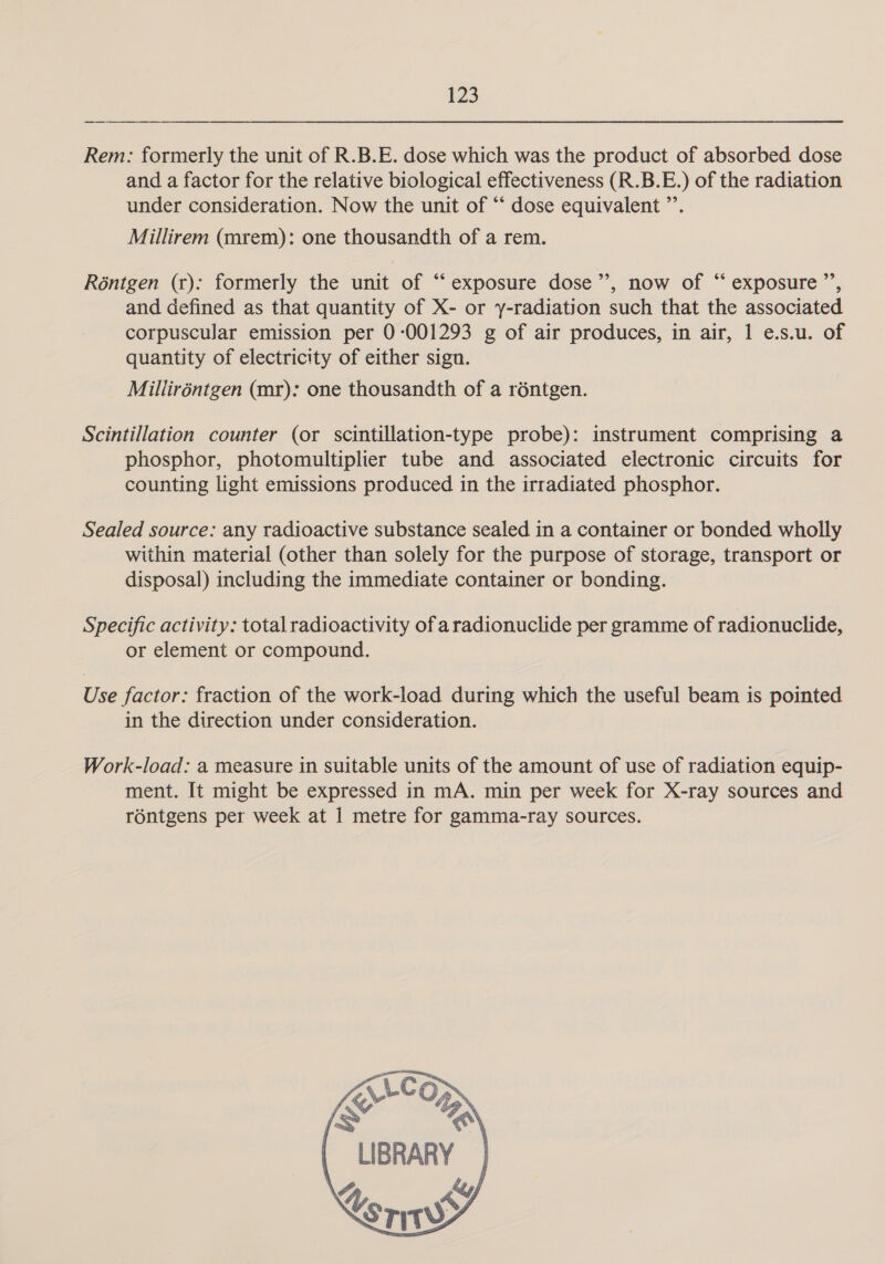 Rem: formerly the unit of R.B.E. dose which was the product of absorbed dose and a factor for the relative biological effectiveness (R.B.E.) of the radiation under consideration. Now the unit of “‘ dose equivalent ”’. Millirem (mrem): one thousandth of a rem. Réntgen (r): formerly the unit of “ exposure dose”’, now of “ exposure ”’, and defined as that quantity of X- or y-radiation such that the associated corpuscular emission per 0-001293 g of air produces, in air, 1 e.s.u. of quantity of electricity of either sign. Milliréntgen (mr): one thousandth of a réntgen. Scintillation counter (or scintillation-type probe): instrument comprising a phosphor, photomultiplier tube and associated electronic circuits for counting light emissions produced in the irradiated phosphor. Sealed source: any radioactive substance sealed in a container or bonded wholly within material (other than solely for the purpose of storage, transport or disposal) including the immediate container or bonding. Specific activity: total radioactivity of aradionuclide per gramme of radionuclide, or element or compound. Use factor: fraction of the work-load during which the useful beam is pointed in the direction under consideration. Work-load: a measure in suitable units of the amount of use of radiation equip- ment. It might be expressed in mA. min per week for X-ray sources and rontgens per week at 1 metre for gamma-ray sources.  | LIBRARY | 4 &amp;y j Xs rw    