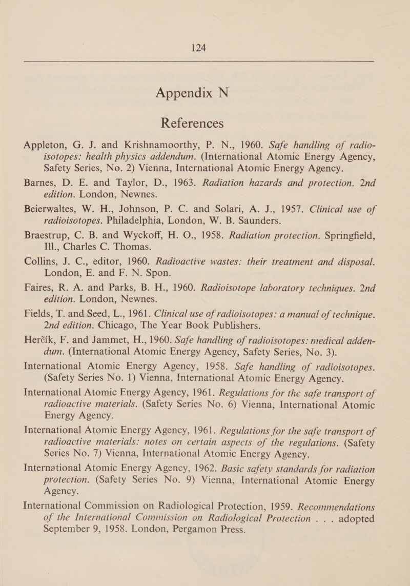 Appendix N References Appleton, G. J. and Krishnamoorthy, P. N., 1960. Safe handling of radio- isotopes: health physics addendum. (International Atomic Energy Agency, Safety Series, No. 2) Vienna, International Atomic Energy Agency. Barnes, D. E. and Taylor, D., 1963. Radiation hazards and protection. 2nd edition. London, Newnes. Beierwaltes, W. H., Johnson, P. C. and Solari, A. J., 1957. Clinical use of radioisotopes. Philadelphia, London, W. B. Saunders. Braestrup, C. B. and Wyckoff, H. O., 1958. Radiation protection. Springfield, Ill., Charles C. Thomas. Collins, J. C., editor, 1960. Radioactive wastes: their treatment and disposal. London, E. and F. N. Spon. Faires, R. A. and Parks, B. H., 1960. Radioisotope laboratory techniques. 2nd edition. London, Newnes. Fields, T. and Seed, L., 1961. Clinical use of radioisotopes: a manual of technique. 2nd edition. Chicago, The Year Book Publishers. Her¢ik, F. and Jammet, H., 1960. Safe handling of radioisotopes: medical adden- dum. (International Atomic Energy Agency, Safety Series, No. 3). International Atomic Energy Agency, 1958. Safe handling of radioisotopes. (Safety Series No. 1) Vienna, International Atomic Energy Agency. International Atomic Energy Agency, 1961. Regulations for the safe transport of radioactive materials. (Safety Series No. 6) Vienna, International Atomic Energy Agency. International Atomic Energy Agency, 1961. Regulations for the safe transport of radioactive materials: notes on certain aspects of the regulations. (Safety Series No. 7) Vienna, International Atomic Energy Agency. International Atomic Energy Agency, 1962. Basic safety standards for radiation protection. (Safety Series No. 9) Vienna, International Atomic Energy Agency. International Commission on Radiological Protection, 1959. Recommendations of the International Commission on Radiological Protection . . . adopted September 9, 1958. London, Pergamon Press.