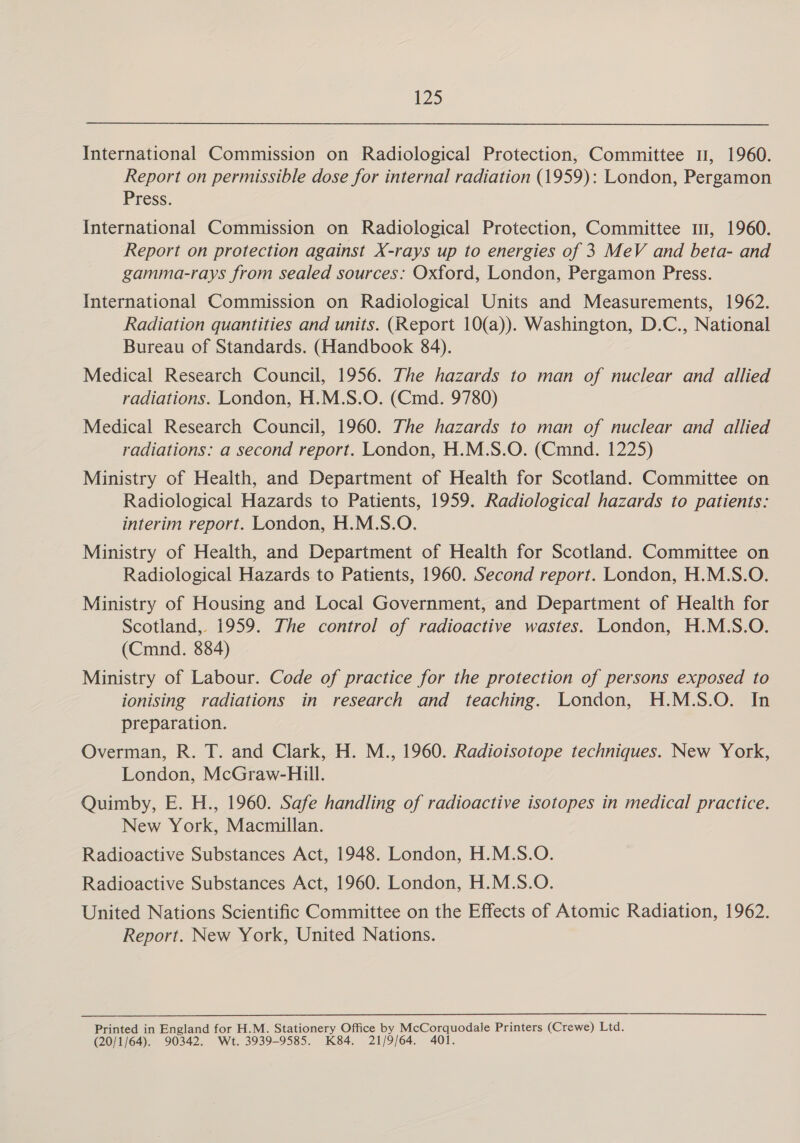 International Commission on Radiological Protection, Committee 1, 1960. Report on permissible dose for internal radiation (1959): London, Pergamon Press. International Commission on Radiological Protection, Committee 1, 1960. Report on protection against X-rays up to energies of 3 MeV and beta- and gamma-rays from sealed sources: Oxford, London, Pergamon Press. International Commission on Radiological Units and Measurements, 1962. Radiation quantities and units. (Report 10(a)). Washington, D.C., National Bureau of Standards. (Handbook 84). Medical Research Council, 1956. The hazards to man of nuclear and allied radiations. London, H.M.S.O. (Cmd. 9780) Medical Research Council, 1960. The hazards to man of nuclear and allied radiations: a second report. London, H.M.S.O. (Cmnd. 1225) Ministry of Health, and Department of Health for Scotland. Committee on Radiological Hazards to Patients, 1959. Radiological hazards to patients: interim report. London, H.M.S.O. Ministry of Health, and Department of Health for Scotland. Committee on Radiological Hazards to Patients, 1960. Second report. London, H.M.S.O. Ministry of Housing and Local Government, and Department of Health for Scotland, 1959. The control of radioactive wastes. London, H.M.S.O. (Cmnd. 884) Ministry of Labour. Code of practice for the protection of persons exposed to ionising radiations in research and teaching. London, H.M.S.O. In preparation. Overman, R. T. and Clark, H. M., 1960. Radioisotope techniques. New York, London, McGraw-Hill. Quimby, E. H., 1960. Safe handling of radioactive isotopes in medical practice. New York, Macmillan. Radioactive Substances Act, 1948. London, H.M.S.O. Radioactive Substances Act, 1960. London, H.M.S.O. United Nations Scientific Committee on the Effects of Atomic Radiation, 1962. Report. New York, United Nations. Printed in England for H.M. Stationery Office by McCorquodale Printers (Crewe) Ltd. (20/1/64). 90342. Wt. 3939-9585. K84. 21/9/64. 401.