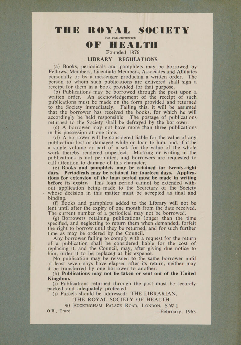 THE ROYAL SOCIETY FOR THE PROMOTION OF HEALTH Founded 1876 LIBRARY REGULATIONS (a) Books, periodicals and pamphlets may be borrowed by Fellows, Members, Licentiate Members, Associates and Affiliates personally or by a messenger producing a written order. The person to whom such publications are delivered shall sign a receipt for them in a book provided for that purpose. (b) Publications may be borrowed through the post upon a written order. An acknowledgement of the receipt of such publications must be made on the form provided and returned to the Society immediately. Failing this, it will be assumed that the borrower has received the books, for which he will accordingly be held responsible. The postage of publications returned to the Society shall be defrayed by the borrower. (c) A borrower may not have more than three publications in his possession at one time. (d) A borrower will be considered liable for the value of any publication lost or damaged while on loan to him, and, if it be a single volume or part of a set, for the value of the whole work thereby rendered imperfect. Marking or writing in the publications is not permitted, and borrowers are requested to call attention to damage of this character. (ec) Books and pamphlets may be retained for twenty-eight days. Periodicals may be retained for fourteen days. Applica- tions for extension of the loan period must be made in writing before its expiry. This loan period cannot be extended with- out application being made to the Secretary of the Society - whose decision in this matter must be accepted as final and binding. (f) Books and pamphlets added to the Library will not be lent until after the expiry of one month from the date received. The current number of a periodical may not be borrowed. (g) Borrowers retaining publications longer than the time specified, and neglecting to return them when demanded, forfeit the right to borrow until they be returned, and for such further time as may be ordered by the Council. Any borrower failing to comply with a request for the return of a publication shall be considered liable for the cost of replacing it, and the Council, may, after giving due notice to him, order it to be replaced at his expense. No publication may be reissued to the same borrower until at least seven days have elapsed after its return, neither may it be transferred by one borrower to another. (h) Publications may not be taken or sent out of the United Kingdom. (i) Publications returned through the post must be securely packed and adequately protected. (j) Parcels should be addressed: THE LIBRARIAN, THE ROYAL SOCIETY OF HEALTH 90 BUCKINGHAM PALACE ROAD, LONDON, S.W.1 