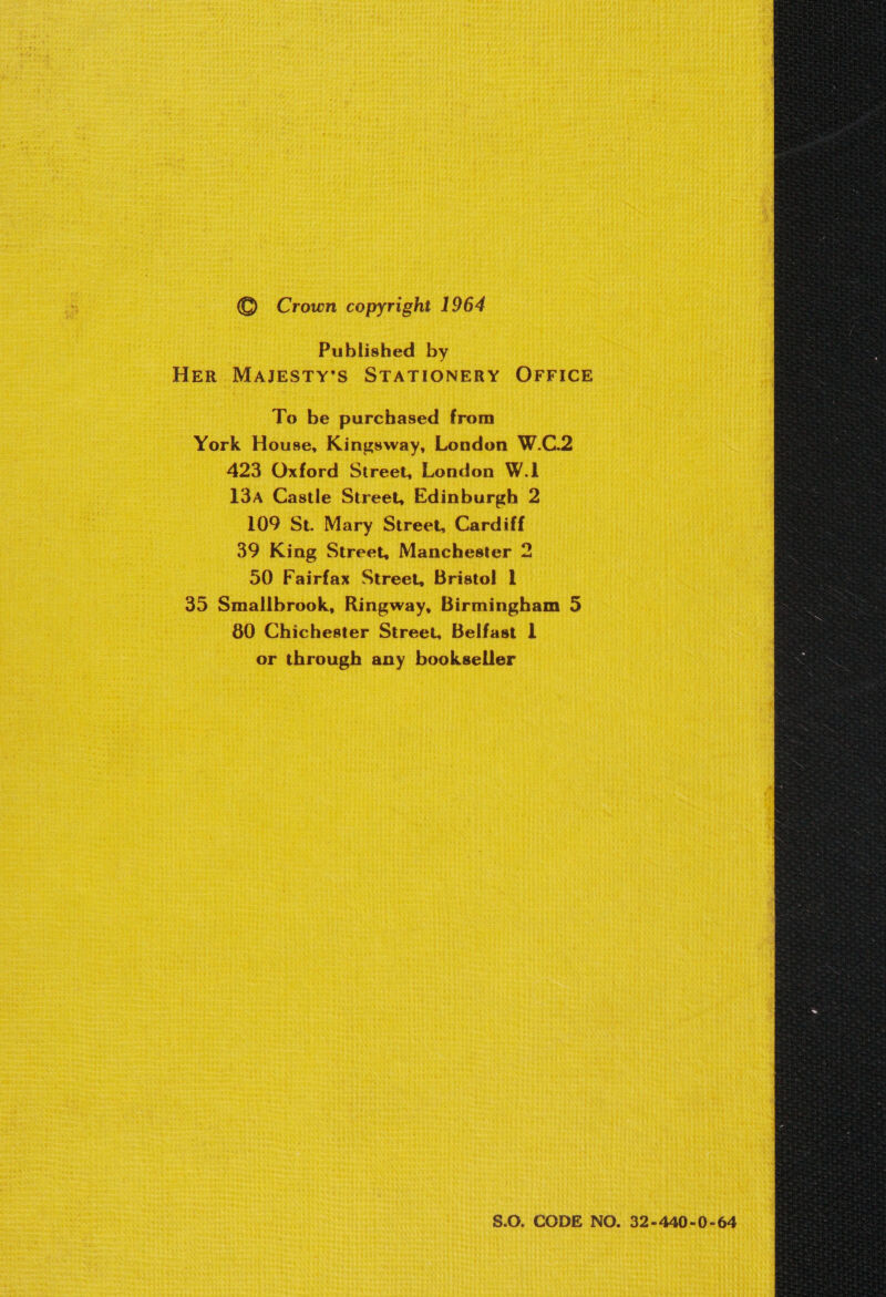 Published by HER MAJESTY’S STATIONERY OFFICE To be purchased from York House, Kingsway, London W.C.2 423 Oxford Street, London W.1 13A Castle Street, Edinburgh 2 109 St. Mary Street, Cardiff 39 King Street, Manchester 2 90 Fairfax Street, Bristol 1 35 Smallbrook, Ringway, Birmingham 5 80 Chichester Street, Belfast 1 or through any bookseller S.0. CODE NO. 32-440-0-64 