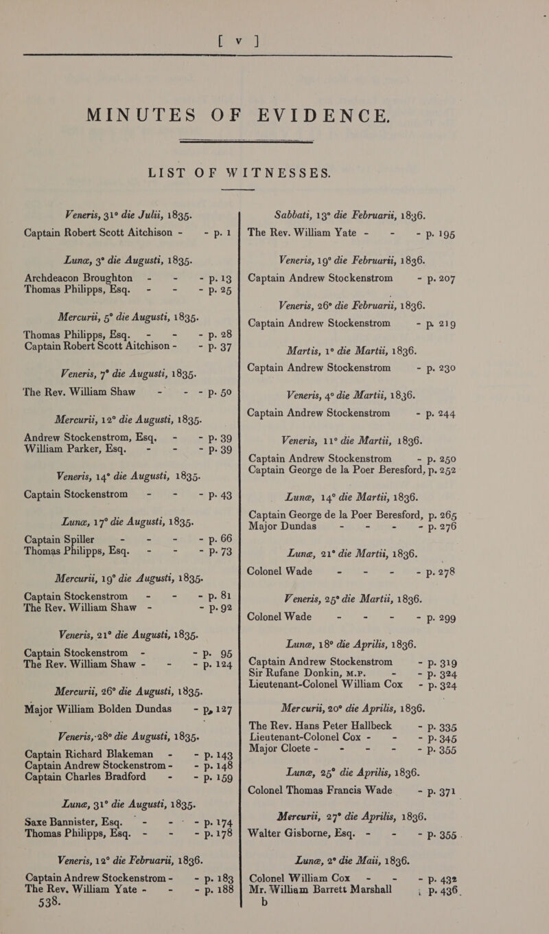  MINUTES a   Veneris, 31° die Julii, 1835. Captain Robert Scott Aitchison - - p.1 Lune, 3° die Augusti, 1835. Archdeacon Broughton - - -p.13 Thomas Philipps, Esq. - - p. 25 Mercurii, 5° die August, 1835. Thomas Philipps, Esq. - - - p.28 Captain Robert Scott Aitchison- = - p. 37 Veneris, 7° die Augusti, 1835. The Rev. William Shaw - - - p.50 Mercurii, 12° die Augusti, 1835. Andrew Stockenstrom, Esq. - - p. 39 William Parker, Esq. = - - - p. 39 Veneris, 14° die Augusti, 1835. Captain Stockenstrom - - - p.43 Lune, 17° die August, 1835. Captain Spiller - - - - p. 66 Thomas Philipps, Esq. - - -p-73 Mercurti, 19° die Augusti, 1835. Captain Stockenstrom - - -p.81 The Rev. William Shaw - - p. 92 Veneris, 21° die August, 1835. Captain Stockenstrom - -p. 95 The Rev. William Shaw - - - p. 124 Mercurii, 26° die Augusti, 1835. Major William Bolden Dundas - p, 127 Veneris,-28° die Augusti, 1835. Captain Richard Blakeman - - p.143 Captain Andrew Stockenstrom- - p.148 Captain Charles Bradford - ~- p.159 Lune, 31° die Augustt, 1835. Saxe Bannister, Esq. - - ~ - p.174 Thomas Philipps, Esq. - - - p.178 Veneris, 12° die Februarii, 1836. Captain Andrew Stockenstrom- - p. 183 The Rev, William Yate- - - p. 188 538. Sabbati, 13° die Februarit, 18:36. The Rev. William Yate - - p- 195 Veneris, 19° die Februurti, 1836. Captain Andrew Stockenstrom - p. 207 Veneris, 26° die Februarii, 1836. Captain Andrew Stockenstrom - p. 219 Martis, 1° die Marti, 1836. Captain Andrew Stockenstrom - p. 230 Veneris, 4° die Martti, 1836. Captain Andrew Stockenstrom - p. 244 Veneris, 11° die Martii, 1836. Captain Andrew Stockenstrom - p. 250 Captain George de la Poer Beresford, p. 252 Lune, 14° die Marti, 1836. Captain George de la Poer Beresford, p. 265 Major Dundas - p. 276 Lune, 21° die Marti, 1836. Colonel Wade ae TS a I bie - p. 278 Veneris, 25° die Martit, 1836. Colonel Wade =P eh we&gt;, =! pt 809 Lune, 18° die Aprilis, 1836. Captain Andrew Stockenstrom - p. 319 Sir Rufane Donkin, m.p. - - p. 324 Lieutenant-Colonel William Cox - p. Mer curti, 20° die Aprilis, 1836. The Rev. Hans Peter Hallbeck - p. 335 Lieutenant-Colonel Cox - - - Pp. 345 Major Cloete - - - ~ - P. 355 Lune, 25° die Aprilis, 1836. Colonel Thomas Francis Wade - p. 371 Mercurit, 27° die Aprilis, 1836. Walter Gisborne, Esq. - - - p.355. Lune, 2° die Maiti, 1836. Colonel William Cox - - - Pp. 432 Mr. William Barrett Marshall . p. 436- b