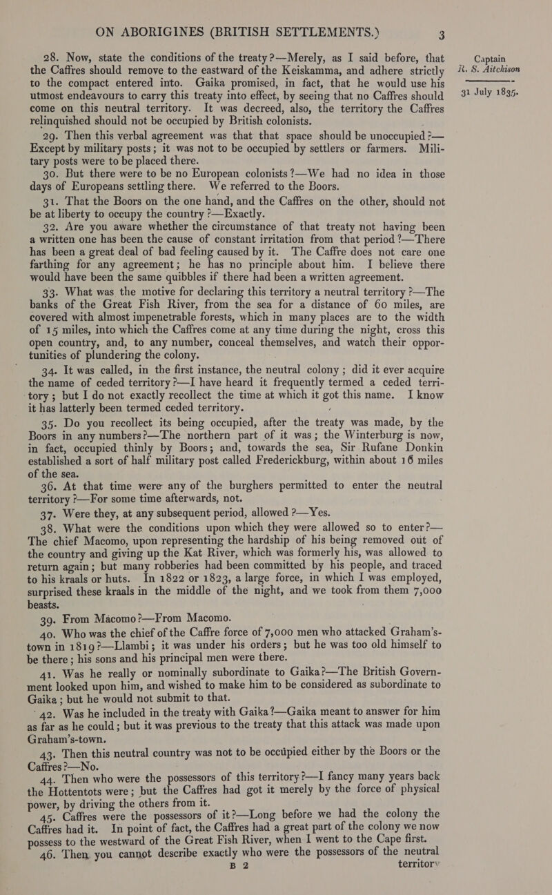 28. Now, state the conditions of the treaty?—Merely, as I said before, that the Caffres should remove to the eastward of the Keiskamma, and adhere strictly to the compact entered into. Gaika promised, in fact, that he would use his utmost endeavours to carry this treaty into effect, by seeing that no Caffres should come on this neutral territory. It was decreed, also, the territory the Caffres relinquished should not be occupied by British colonists. 29. Then this verbal agreement was that that space should be unoccupied ?&gt;— Except by military posts; it was not to be occupied by settlers or farmers. Mili- tary posts were to be placed there. 30. But there were to be no European colonists?—We had no idea in those days of Europeans settling there. We referred to the Boors. 31. That the Boors on the one hand, and the Caffres on the other, should not be at liberty to occupy the country °—Exactly. 32. Are you aware whether the circumstance of that treaty not having been a written one has been the cause of constant irritation from that period /—There has been a great deal of bad feeling caused by it. The Caffre does not care one farthing for any agreement; he has no principle about him. I believe there would have been the same quibbles if there had been a written agreement. 33. What was the motive for declaring this territory a neutral territory &gt;—The banks of the Great Fish River, from the sea for a distance of 60 miles, are covered with almost impenetrable forests, which in many places are to the width of 15 miles, into which the Caffres come at any time during the night, cross this open country, and, to any number, conceal themselves, and watch their oppor- tunities of plundering the colony. 34. It was called, in the first instance, the neutral colony ; did it ever acquire the name of ceded territory ?—I have heard it frequently termed a ceded terri- ‘tory ; but I do not exactly recollect the time at which it got this name. I know it has latterly been termed ceded territory. 35. Do you recollect its being occupied, after the treaty was made, by the Boors in any numbers?—The northern part of it was; the Winterburg is now, in fact, occupied thinly by Boors; and, towards the sea, Sir Rufane Donkin established a sort of half military post called Frederickburg, within about 16 miles of the sea. 36. At that time were any of the burghers permitted to enter the neutral territory ?—For some time afterwards, not. 37. Were they, at any subsequent period, allowed &gt;—Yes. 38. What were the conditions upon which they were allowed so to enter?— The chief Macomo, upon representing the hardship of his being removed out of the country and giving up the Kat River, which was formerly his, was allowed to return again; but many robberies had been committed by his people, and traced to his kraals or huts. In 1822 or 1823, a large force, in which I was employed, surprised these kraals in the middle of the night, and we took from them 7,000 beasts. 39. From Macomo?—From Macomo. . 40. Who was the chief of the Caffre force of 7,000 men who attacked Graham’s- town in 1819?—Llambi; it was under his orders; but he was too old himself to be there ; his sons and his principal men were there. 41. Was he really or nominally subordinate to Gaika?—The British Govern- ment looked upon him, and wished to make him to be considered as subordinate to Gaika ; but he would not submit to that. ‘42. Was he included in the treaty with Gaika?—Gaika meant to answer for him as far as he could; but it was previous to the treaty that this attack was made upon Graham’s-town. 43. Then this neutral country was not to be occtipied either by the Boors or the Caffres &gt;—No. : 44. Then who were the possessors of this territory ?—I fancy many years back the Hottentots were; but the Caffres had got it merely by the force of physical power, by driving the others from it. 45. Caffres were the possessors of it?—Long before we had the colony the Caffres had it. In point of fact, the Caffres had a great part of the colony we now possess to the westward of the Great Fish River, when I went to the Cape first. 46. Then you cannot describe exactly who were the possessors of the neutral B 2 territory Captain R. S. Aitchison