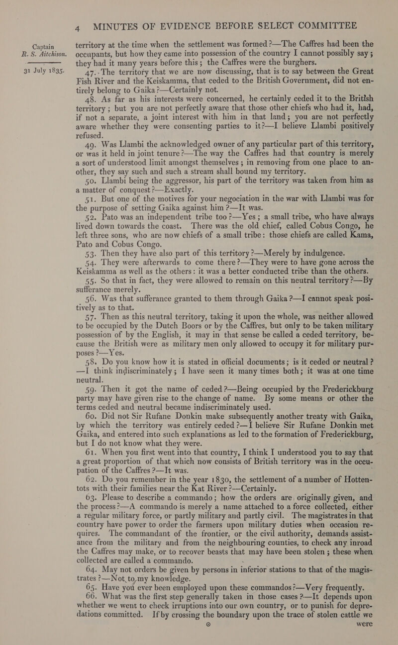 R.S. Aitchison. 31 July 1835. 4 MINUTES OF EVIDENCE BEFORE SELECT COMMITTEE territory at the time when the settlement was formed &gt;—The Caffres had been the occupants, but how they came into possession of the country I cannot possibly say ; they had it many years before this; the Caffres were the burghers. 47.-The territory that we are now discussing, that is to say between the Great Fish River and the Keiskamma, that ceded to the British Government, did not en- tirely belong to Gaika ?—Certainly not. 48. As far as his interests were concerned, he certainly ceded it to the British territory ; but you are not perfectly aware that those other chiefs who had it, had, if not a separate, a joint interest with him in that land; you are not perfectly aware whether they were consenting parties to it?—I believe Llambi positively refused. 49. Was Llambi the acknowledged owner of any particular part of this territory, or was it held in joint tenure ?&gt;—The way the Caffres had that country is merely a sort of understood limit amongst themselves ; in removing from one place to an- other, they say such and such a stream shall bound my territory. 50. Llambi being the aggressor, his part of the territory was taken from him as a matter of conquest &gt;—Exactly. 51. But one of the motives for your negociation in the war with Llambi was for the purpose of setting Gaika against him ?—It was. 52. Pato was an independent tribe too :—Yes ; a small tribe, who have always lived down towards the coast. There was the old chief, called Cobus Congo, he left three sons, who are now chiefs of a small tribe: those chiefs are called Kama, Pato and Cobus Congo. 53. Then they have also part of this terfitory p—Merely by indulgence. 54. They were afterwards to come there ?—They were to have gone across the Keiskamma as well as the others: it was a better conducted tribe than the others. 55. So that in fact, they were allowed to remain on this neutral territory &gt;—By sufferance merely. : 56. Was that sufferance granted to them through Gaika ?—I cannot speak posi- tively as to that. j 57. Then as this neutral territory, taking it upon the whole, was neither allowed to be occupied by the Dutch Boors or by the Caffres, but only to be taken military possession of by the English, it may in that sense be called a ceded territory, be- cause the British were as military men only allowed to occupy it for military pur- poses ?-—Yes. 58. Do you know how it is stated in official documents; is it ceded or neutral ? —I think indiscriminately ; I have seen it many times both; it was at one time neutral. 59. Then it got the name of ceded ?—Being occupied by the Frederickburg party may have given rise to the change of name. By some means or other the terms ceded and neutral became indiscriminately used. 60. Did not Sir Rufane Donkin make subsequently another treaty with Gaika, by which the territory was entirely ceded ?—I believe Sir Rufane Donkin met Gaika, and entered into such explanations as led to the formation of Frederickburg, but I do not know what they were. 61. When you first went into that country, I think I understood you to say that a great proportion of that which now consists of British territory was in the occu- pation of the Caffres ?—It was. 62. Do you remember in the year 1830, the settlement of a number of Hotten- tots with their families near the Kat River ?-—Certainly. 63. Please to describe a commando; how the orders are, originally given, and the process ’?—A commando is merely a name attached to a force collected, either a regular military force, or partly military and partly civil. The magistrates in that country have power to order the farmers upon military duties when occasion re- quires. The commandant of the frontier, or the civil authority, demands assist- ance from the military and from the neighbouring counties, to check any inroad the Caffres may make, or to recover beasts that may have been stolen ; these when collected are called a commando. . 64. May not orders be given by persons in inferior stations to that of the magis- trates °—Not to,my knowledge. 65. Have you ever been employed upon these commandos?—Very frequently. 66. What was the first step generally taken in those cases ?—It depends upon whether we went to check irruptions into our own country, or to punish for depre- dations committed. Ifby crossing the boundary upon the trace of stolen cattle we