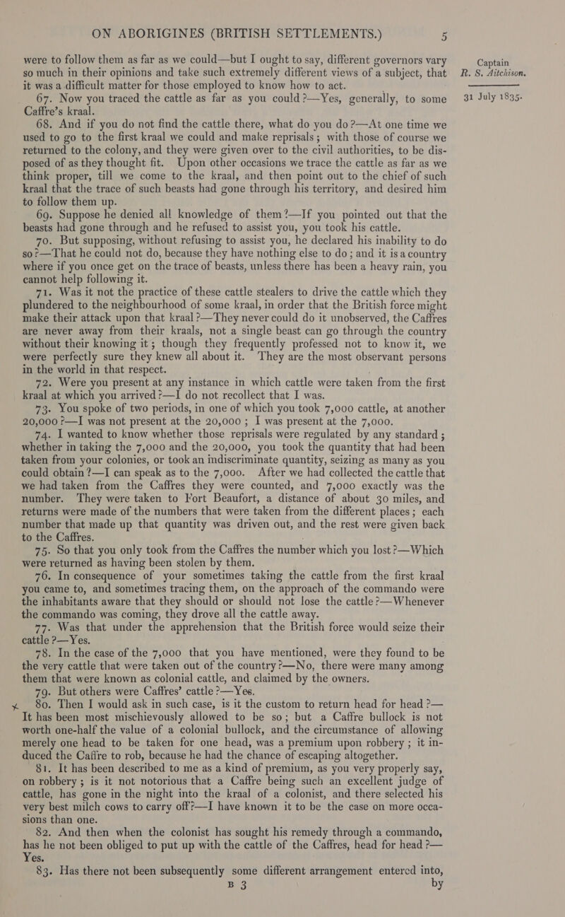 were to follow them as far as we could—but I ought to say, different governors vary Captain so much in their opinions and take such extremely different views of a subject, that R. S. Aitchison. it was a difficult matter for those employed to know how to act. : —_—_—- 67. Now you traced the cattle as far as you could?—Yes, generally, to some 31 July 1835. Caffre’s kraal. 68. And if you do not find the cattle there, what do you do ?—At one time we used to go to the first kraal we could and make reprisals; with those of course we returned to the colony, and they were given over to the civil authorities, to be dis- posed of as they thought fit. Upon other occasions we trace the cattle as far as we think proper, till we come to the kraal, and then point out to the chief of such kraal that the trace of such beasts had gone through his territory, and desired him to follow them up. 69. Suppose he denied all knowledge of them?—If you pointed out that the beasts had gone through and he refused to assist you, you took his cattle. 70. But supposing, without refusing to assist you, he declared his inability to do so?—That he could not do, because they have nothing else to do; and it isa country where if you once get on the trace of beasts, unless there has been a heavy rain, you cannot help following it. 71. Was it not the practice of these cattle stealers to drive the cattle which they plundered to the neighbourhood of some kraal, in order that the British force might make their attack upon that kraal &gt;—They never could do it unobserved, the Caffres are never away from their kraals, not a single beast can go through the country without their knowing it; though they frequently professed not to know it, we were perfectly sure they knew all about it. They are the most observant persons in the world in that respect. 72. Were you present at any instance in which cattle were taken from the first kraal at which you arrived ?—I do not recollect that I was. 73. You spoke of two periods, in one of which you took 7,000 cattle, at another 20,000 ?—I was not present at the 20,000 ; I was present at the 7,000. 74. I wanted to know whether those reprisals were regulated by any standard ; whether in taking the 7,000 and the 20,000, you took the quantity that had been taken from your colonies, or took an indiscriminate quantity, seizing as many as you could obtain ?—I can speak as to the 7,000. After we had collected the cattle that we had taken from the Caffres they were counted, and 7,000 exactly was the number. They were taken to Fort Beaufort, a distance of about 30 miles, and returns were made of the numbers that were taken from the different places; each number that made up that quantity was driven out, and the rest were given back to the Caffres. 75. So that you only took from the Caffres the number which you lost &gt;—Which were returned as having been stolen by them. 76. In consequence of your sometimes taking the cattle from the first kraal you came to, and sometimes tracing them, on the approach of the commando were the inhabitants aware that they should or should not lose the cattle ?&gt;—Whenever the commando was coming, they drove all the cattle away. 77. Was that under the apprehension that the British force would seize their cattle ?—Yes. 78. In the case of the 7,000 that you have mentioned, were they found to be the very cattle that were taken out of the country?—No, there were many among them that were known as colonial cattle, and claimed by the owners. 79. But others were Caffres’ cattle &gt;—Yes. y 80. Then I would ask in such case, is it the custom to return head for head ?&gt;— It has been most mischievously allowed to be so; but a Caffre bullock is not worth one-half the value of a colonial bullock, and the circumstance of allowing merely one head to be taken for one head, was a premium upon robbery ; it in- duced the Caifre to rob, because he had the chance of escaping altogether. 81. It has been described to me as a kind of premium, as you very properly say, on robbery ; is it not notorious that a Caffre being such an excellent judge of cattle, has gone in the night into the kraal of a colonist, and there selected his very best milch cows to carry off?—I have known it to be the case on more occa-~ sions than one. 82. And then when the colonist has sought his remedy through a commando, a he not been obliged to put up with the cattle of the Caffres, head for head &gt;— es. B 3 y