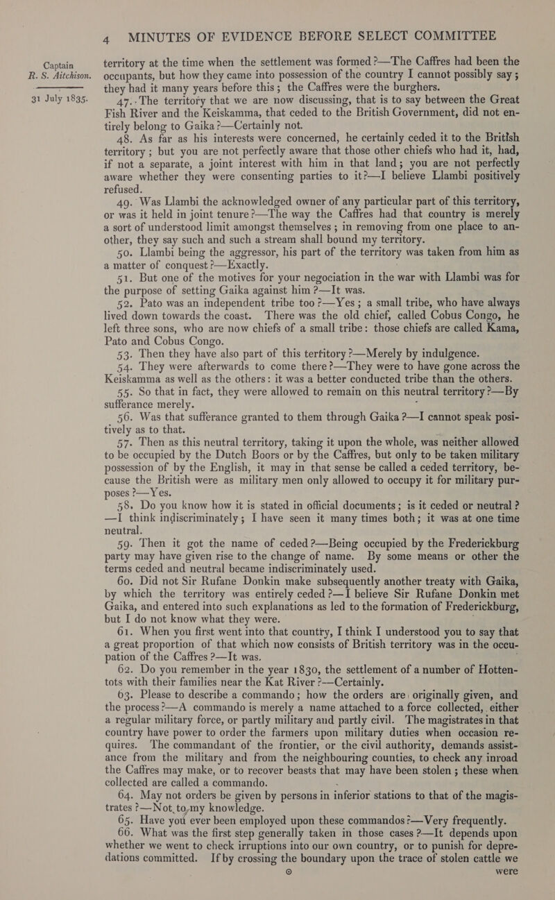 R. S. Aitchison. 31 July 1835. 4 MINUTES OF EVIDENCE BEFORE SELECT COMMITTEE territory at the time when the settlement was formed ?—The Caffres had been the occupants, but how they came into possession of the country I cannot possibly say ; they had it many years before this; the Caffres were the burghers. 47.-The territory that we are now discussing, that is to say between the Great Fish River and the Keiskamma, that ceded to the British Government, did not en- tirely belong to Gaika &gt;—Certainly not. 48. As far as his interests were concerned, he certainly ceded it to the British territory ; but you are not perfectly aware that those other chiefs who had it, had, if not a separate, a joint interest with him in that land; you are not perfectly aware whether they were consenting parties to it?—I believe Llambi positively refused. 49. Was Llambi the acknowledged owner of any particular part of this territory, or was it held in joint tenure?—The way the Caffres had that country is merely a sort of understood limit amongst themselves ; in removing from one place to an- other, they say such and such a stream shall bound my territory. 50. Llambi being the aggressor, his part of the territory was taken from him as a matter of conquest ?&gt;—Exactly. ) 51. But one of the motives for your negociation in the war with Llambi was for the purpose of setting Gaika against him ?—It was. 52. Pato was an independent tribe too ?—Yes ; a small tribe, who have always lived down towards the coast. There was the old chief, called Cobus Congo, he left three sons, who are now chiefs of a small tribe: those chiefs are called Kama, Pato and Cobus Congo. 53. Then they have also part of this terfitory °—Merely by indulgence. 54. They were afterwards to come there ?—They were to have gone across the Keiskamma as well as the others: it was a better conducted tribe than the others. 55. So that in fact, they were allowed to remain on this neutral territory &gt;—By sufferance merely. : 56. Was that sufferance granted to them through Gaika ?—I cannot speak posi- tively as to that. x 57. Then as this neutral territory, taking it upon the whole, was neither allowed to be occupied by the Dutch Boors or by the Caffres, but only to be taken military possession of by the English, it may in that sense be called a ceded territory, be- cause the British were as military men only allowed to occupy it for military pur- poses &gt;—Yes. 58. Do you know how it is stated in official documents ; is it ceded or neutral ? —lI think indiscriminately; I have seen it many times both; it was at one time neutral. 59. Then it got the name of ceded ?—Being occupied by the Frederickburg party may have given rise to the change of name. By some means or other the terms ceded and neutral became indiscriminately used. 60. Did not Sir Rufane Donkin make subsequently another treaty with Gaika, by which the territory was entirely ceded ?—I believe Sir Rufane Donkin met Gaika, and entered into such explanations as led to the formation of Frederickburg, but I do not know what they were. : 61. When you first went into that countiy, I think I understood you to say that a great proportion of that which now consists of British territory was in the occu- pation of the Caffres ?—It was. 62. Do you remember in the year 1830, the settlement of a number of Hotten- tots with their families near the Kat River ?-—Certainly. 63. Please to describe a commando; how the orders are) originally given, and the process ’—A commando is merely a name attached to a force collected, either a regular military force, or partly military and partly civil. The magistrates in that country have power to order the farmers upon military duties when occasion re- quires. ‘The commandant of the frontier, or the civil authority, demands assist- ance from the military and from the neighbouring counties, to check any inroad the Caffres may make, or to recover beasts that may have been stolen ; these when collected are called a commando. : 64. May not orders be given by persons in inferior stations to that of the magis- trates ?—-Not to,my knowledge. 65. Have you ever been employed upon these commandos r—Very frequently. 66. What was the first step generally taken in those cases ?—It depends upon whether we went to check irruptions into our own country, or to punish for depre- dations committed. Ifby crossing the boundary upon the trace of stolen cattle we