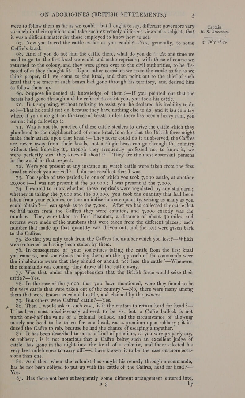 were to follow them as far as we could—but I ought to say, different governors vary Captain so much in their opinions and take such extremely different views of a subject, that 2. S. Aitchison. it was a difficult matter for those employed to know how to act. _ 67. Now you traced the cattle as far as you could?—Yes, generally, to some 32 July 1835- Caffre’s kraal. 68. And if you do not find the cattle there, what do you do ?—At one time we used to go to the first kraal we could and make reprisals ; with those of course we returned to the colony, and they were given over to the civil authorities, to be dis- posed of as they thought fit. Upon other occasions we trace the cattle as far as we think proper, till we come to the kraal, and then point out to the chief of such kraal that the trace of such beasts had gone through his territory, and desired him to follow them up. 69. Suppose he denied all knowledge of them?—If you pointed out that the beasts had gone through and he refused to assist you, you took his cattle. 70. But supposing, without refusing to assist you, he declared his inability to do so?—That he could not do, because they have nothing else to do; and it isa country where if you once get on the trace of beasts, unless there has been a heavy rain, you cannot help following it. 71. Was it not the practice of these cattle stealers to drive the cattle which they plundered to the neighbourhood of some kraal, in order that the British force might make their attack upon that kraal &gt;—They never could do it unobserved, the Caffres are never away from their kraals, not a single beast can go through the country without their knowing it; though they frequently professed not to know it, we were perfectly sure they knew all about it. They are the most observant persons in the world in that respect. | . 72. Were you present at any instance in which cattle were taken from the first kraal at which you arrived ?—I do not recollect that I was. 73. You spoke of two periods, in one of which you took 7,000 cattle, at another 20,000 r—I was not present at the 20,000 ; I was present at the 7,000. 74. I wanted to know whether those reprisals were regulated by any standard ; whether in taking the 7,000 and the 20,000, you took the quantity that had been taken from your colonies, or took an indiscriminate quantity, seizing as many as you could obtain ?—I can speak as to the 7,000. After we had collected the cattle that we had taken from the Caffres they were counted, and 7,000 exactly was the number. They were taken to Fort Beaufort, a distance of about 30 miles, and returns were made of the numbers that were taken from the different places; each number that made up that quantity was driven out, and the rest were given back to the Caffres. 75. So that you only took from the Caffres the number which you lost &gt;—Which were returned as having been stolen by them. 76. In consequence of your sometimes taking the cattle from the first kraal you came to, and sometimes tracing them, on the approach of the commando were the inhabitants aware that they should or should not lose the cattle ?&gt;—Whenever the commando was coming, they drove all the cattle away. 77. Was that under the apprehension that the British force would seize their cattle ?—Yes. 78. In the case of the 7,000 that you have mentioned, were they found to be the very cattle that were taken out of the country?—No, there were many among them that were known as colonial cattle, and claimed by the owners. | 79. But others were Caffres’ cattle &gt;—Yes. y 80. Then I would ask in such case, is it the custom to return head for head &gt;— It has been most mischievously allowed to be so; but a Caffre bullock is not worth one-half the value of a colonial bullock, and the circumstance of allowing merely one head to be taken for one head, was a premium upon robbery ; it in- duced the Caifre to rob, because he had the chance of escaping altogether. 81. It has been described to me as a kind of premium, as you very properly say, on robbery ; is it not notorious that a Caffre being such an excellent judge of cattle, has gone in the night into the kraal of a colonist, and there selected his very best milch cows to carry off?—I have known it to be the case on more occa- sions than one. 82. And then when the colonist has sought his remedy through a commando, ne he not been obliged to put up with the cattle of the Caffres, head for head &gt;— es. B 3 bs 