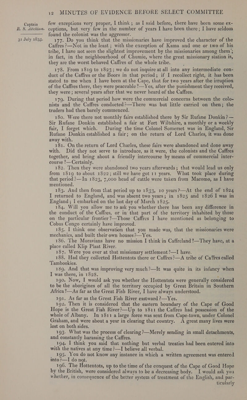 R. S. Aitchison. 31 July 1835. 12 MINUTES OF EVIDENCE BEFORE SELECT COMMITTEE few exceptions very proper, I think ; as I said before, there have been some ex- ceptions, but very few in the number of years I have been there; I have seldom found the colonist was the aggressor. 177. Do you think that the missionaries have improved the character of the Caffres ?&gt;—Not in the least ; with the exception of Kama and one or two of his tribe, I have not seen the slightest improvement by the missionaries among them; in fact, in the neighbourhood of Chumie, where the great missionary station is, they are the worst behaved Caffres of the whole tribe. 178. From 1819 to 1823; we do not inquire at all into any intermediate con-. duct of the Caffres or the Boors in that period; if I recollect right, it has been stated to me when I have been at the Cape, that for two years after the irruption of the Caffres there, they were peaceable ?—Yes, after the punishment they received, they were ; several years after that we never heard of the Caffres. ; 179. During that period how were the commercial concerns between the colo- nists and the Caffres conducted:—There was but little carried on then; the traders had then barely commenced. 180. Were there not monthly fairs established there by Sir Rufane Donkin ?— Sir Rufane Donkin established a fair at Fort Wiltshire, a monthly or a weekly fair, I forget which. During the time Colonel Somerset was in England, Sir Rufane Donkin established a fair; on the return of Lord Charles, it was done away with. 181. On the return of Lord Charles, these fairs were abandoned and done away with. Did they not serve to introduce, as it were, the colonists and the Caffres together, and bring about a friendly intercourse by means of commercial inter- course ‘— Certainly. ; | 182. Then they were abandoned two years afterwards; that would lead us only that period :—In 1823, 7,000 head of cattle were taken from Macomo, as I have mentioned. ; 183. And then from that period up to 1833, 10 years?—At the end of 1824 I returned to England, and was absent two years; in 1825 and 1826 I was in England ; I embarked on the last day of March 1825. 184. Will you allow me to ask you whether there has been any difference in the conduct of the Caffres, or in’ that part of the territory inhabited by those on the particular frontier ?—Those ‘Caffres I have mentioned as belonging to Cobus Congo certainly have improved. 185. I think one observation that you made was, that the missionaries were mechanics, and built their own houses -—Yes. 136. The Moravians have no mission I think in Caffreland ?—They have, at a place called Klip Plaat River. 187. Were you ever at that missionary settlement ?—I have. 188. Had they collected Hottentots there or Caffres?—A tribe of Cares called ’Tambookies. . 189. And that was improving very much?—It was quite in its infancy ‘when I was there, in 1828. | b 190. Now, I would ask you whether the Hottentots were generally considered to be the aborigines of all the territory occupied by Great Britain in Southern Africa !—As far as the Great Fish River, I have always understood. 191. As far as the Great Fish River eastward ?—Yes. 192. Then it is considered that the eastern boundary of the Cape of Good Hope is the Great Fish River?&gt;—Up to 1811 the Caffres had possession of the whole of Albany. In 1811 a large force was sent from Cape-town, under Colonel Graham, and were about_a year in clearing that country. A great many lives were lost on both sides. | 193. What was the process of clearing ?—Merely sending in small detachments, and constantly harassing the Caffres. 194. I think you said that nothing but verbal treaties had been entered into with the natives at any time ;—I believe all verbal. 195. You do not know any instance in which a written agreement was entered into r—I do ng. 196. The Hottentots, up to the time of the conquest of the Cape of Good Hope by the British, were considered always to be a decreasing body. I would ask you whether, in consequence of the better system of treatment of the English, and par- ticularly 