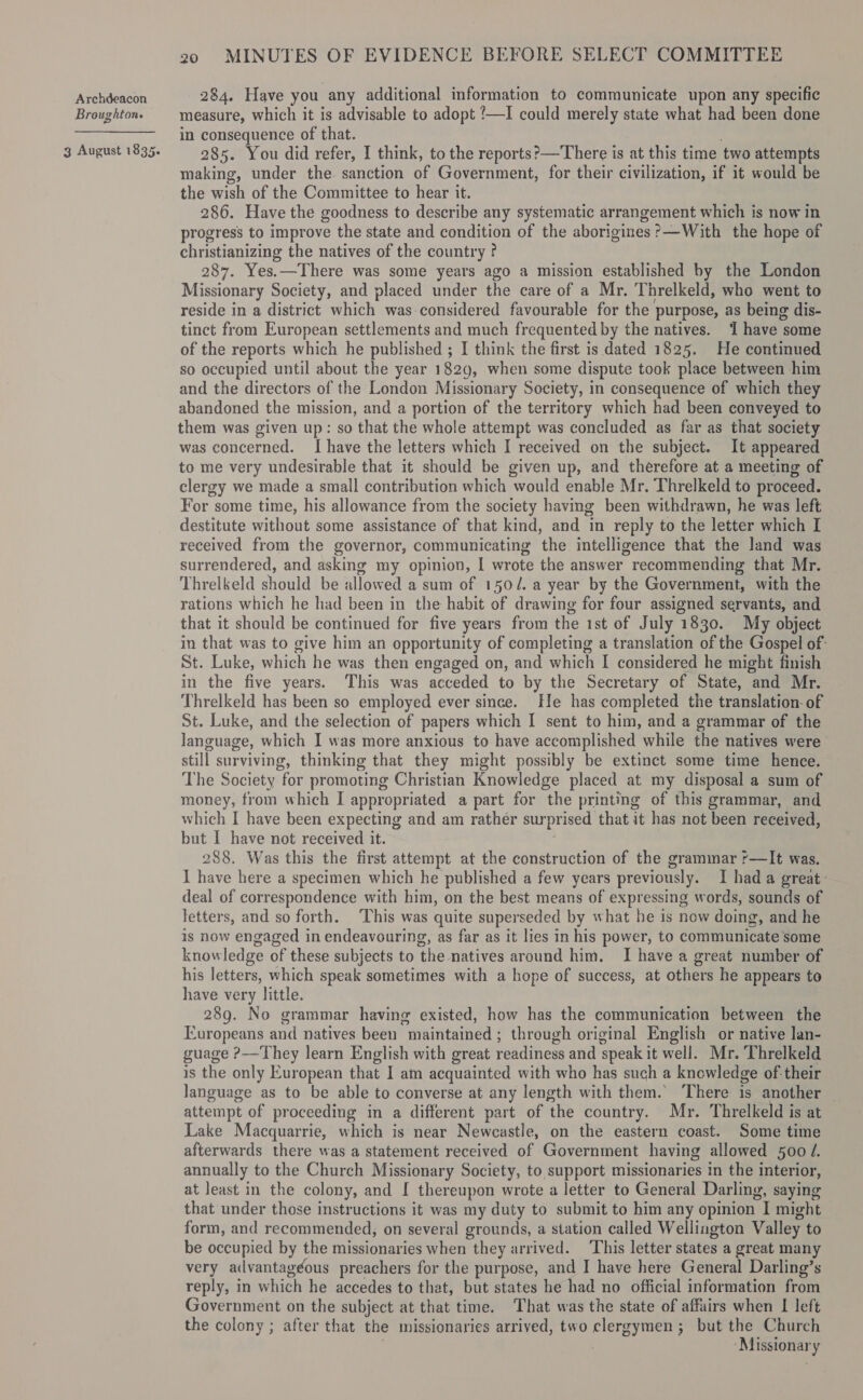 Broughton. 3 August 1835. 20 MINUTES OF EVIDENCE BEFORE SELECT COMMITTEE measure, which it is advisable to adopt ‘—I could merely state what had been done in consequence of that. 285. You did refer, I think, to the reports?—There is at this time two attempts making, under the. sanction ee Government, for their civilization, if it would be the wish of the Committee to hear it. 286. Have the goodness to describe any systematic arrangement which is now in progress to improve the state and condition of the aborigines ?’—With the hope of christianizing the natives of the country ? 287. Yes.—There was some years ago a mission established by the London Missionary Society, and placed under the care of a Mr. Threlkeld, who went to reside in a district which was considered favourable for the - purpose, as being dis- tinct from European settlements and much frequented by the natives. 1 have some of the reports which he published ; I think the first is dated 1825. He continued so occupied until about the year 1829, when some dispute took place between him and the directors of the London Missionary Society, in consequence of which they abandoned the mission, and a portion of the territory which had been conveyed to them was given up: so that the whole attempt was concluded as far as that society was concerned. I have the letters which I received on the subject. It appeared to me very undesirable that it should be given up, and therefore at a meeting of clergy we made a small contribution which would enable Mr. Threlkeld to proceed. For some time, his allowance from the society havmg been withdrawn, he was left destitute without some assistance of that kind, and in reply to the letter which I received from the governor, communicating the intelligence that the land was surrendered, and asking my opinion, I wrote the answer ” recommending that Mr. Threlkeld should be allowed a sum of 1502. a year by the Government, with the rations which he had been in the habit of drawing for four assigned servants, and that it should be continued for five years from the ist of July 1830. My object in that was to give him an opportunity of completing a translation of the Gospel of: St. Luke, which he was then engaged on, and which I considered he might finish in the five years. This was acceded to by the Secretary of State, and Mr. Threlkeld has been so employed ever since. He has completed the translation-of St. Luke, and the selection of papers which I sent to him, and a grammar of the language, which I was more anxious to have accomplished while the natives were still surviving, thinking that they might possibly be extinct some time hence. The Society for promoting Christian Knowledge placed at my disposal a sum of money, from which I appropriated a part for the printing of this grammar, and which I have been expecting and am rather surprised that it has not been received, but I have not received it. 288. Was this the first attempt at the construction of the grammar r—It was. I have here a specimen which he published a few years previously. I had a great: deal of correspondence with him, on the best means of expressing words, sounds of letters, and so forth. ‘This was quite superseded by what he is new doing, and he is now engaged in endeavouring, as far as it lies in his power, to communicate some knowledge of these subjects to the natives around him. I have a great number of his letters, which speak sometimes with a hope of success, at others he appears to have very little. 289. No grammar having existed, how has the communication between the Europeans and natives been maintained ; through original English or native lan- guage ?—They learn English with great readiness and ‘speak i it well. Mr. Threlkeld is the only European that I am acquainted with who has such a knowledge of-their language as to be able to converse at any length with them. There is another attempt of proceeding in a different part of ‘the country. Mr. Threlkeld is at Lake Macquarrie, which is near N ewcastle, on the eastern coast. Some time afterwards there was a statement received of Government having allowed 500 /. annually to the Church Missionary Society, to support missionaries in the interior, at least in the colony, and I thereupon wrote a letter to General Darling, saying that under those instructions it was my duty to submit to him any opinion a might form, and recommended, on several grounds, a station called Welliagton Valley to be occupied by the missionaries when they arrived. This letter states a great many very ailvantagéous preachers for the purpose, and I have here General Darling’s reply, in whieh he accedes to that, but states he had no official information from Government on the subject at that time. That was the state of affairs when I left the colony ; after that the missionaries arrived, two eo but the Church ‘Missionary