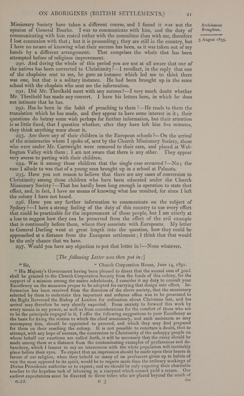 Missionary Society have taken a different course, and I found it was not the opinion of General Bourke. I was to communicate with him, and the duty of communicating with him rested rather with the committee than with me, therefore I lost connexion with that; but it is proceeding; they are still in the country, but I have no means of knowing what their success has been, as it was taken out of my hands by a different arrangement. That comprises the whole that has been attempted before of religious improvement. 290. And during the whole of this period you are not at all aware that one of the natives has been converted to Christianity?—I recollect, in the reply that one of the chaplains sent to me, he gave an instance which led me to think there was one, but that is a solitary instance. He had been brought up in the same school with the chaplain who sent me the information. 291. Did Mr. Threlkeld meet with any success?—I very much doubt whether Mr. Threlkeld has made any convert. I have his letters here, in which he does not intimate that he has. 292. Has he been in the habit of preaching to them &gt;—He reads to them the translation which he has made, and they appear to have some interest in it; their questions do betray some wish perhaps for further information, but their attention is so little fixed, that I question whether, after they have left him five minutes, they think anything more about it. 293. Are there any of their children in the European schools &gt;—On the arrival of the missionaries whom I spoke of, sent by the Church Missionary Society, those who were under Mr. Cartwright were removed to their care, and placed at Wel- lington Valley with them; I am not aware that there is any other. They appear very averse to parting with their children. 294. Was it among those children that the single case occurred !—No; the ease I allude to was that of a young man brought up in a school at Palmata. 295. Have you not reason to believe that there are any cases of conversion to Christianity among those children who have been educated under the Church Missionary Society —That has hardly been long enough in operation to state that effect, and, in fact, 1 have no means of knowing what has resulted, for since I left the colony I have not heard. 296. Have you any further information to communicate on the subject of Sydney ?—I have a strong feeling of the duty of this country to use every effort that could be practicable for the improvement of those people, but I am utterly at a loss to suggest how they can be preserved from the effect of the evil example that is continually before them, where they associate with Europeans. My letter to General Darling went at great length into the question, how they could be approached at a distance from the European settlement ; I think that that would be the only chance that we have. | 297. Would you have any objection to put that letter in?—None whatever. [Zhe following Leiter was then put in ;| “ Sir, “ Church Corporation House, June 14, 1831. “ His Majesty’s Government having been pleased to direct that the annual sum of 500/. shall be granted to the Church Corporation Society from the funds of this colony, for the support of a mission among the native inhabitants, I consider it my duty to consult your Excellency on the measures proper to be adopted for carrying that design into effect. In- formation has been received from the directors of the above society, that the missionary selected by them to undertake this important and arduous office was to be presented to the Right Reverend the Bishop of London for ordination. about Christmas last, and his arrival may therefore be very shortly expected. From anxiety to forward this work by every means in my power, as well as from considerations for the comfort of those who are to be the principals engaged in it, I offer the following suggestions to your Excellency as the basis for fixing the station to which the chief missionary, and such assistants as may accompany him, should be appointed to proceed, and which they may find prepared for them on their reaching the colony. It is not possible to entertain a doubt, that to attempt, with any hope of success, the conversion to Christianity of the unhappy people on whose behalf our exertions are called forth, it will be necessary that the essay should be made among them at a distance from the contaminating examples of profaneness and de- bauchery, which I lament to say an intercourse with the white population will inevitably place before their eyes. To expect that an impression should be made upon their hearts in favour of our religion, when they behold so many of its professors given up to habits of vice the most opposed to its spirit, would be to require more than the ordinary workings of Divine Providence authorize us to expect; and we should be only exposing their charitable teacher to the hopeless task of labouring in a vineyard which cannot yield a return, Our earliest expectations must be directed to those tribes who are placed beyond the reach of Croat mis ls Arehdeacon Broughton, 