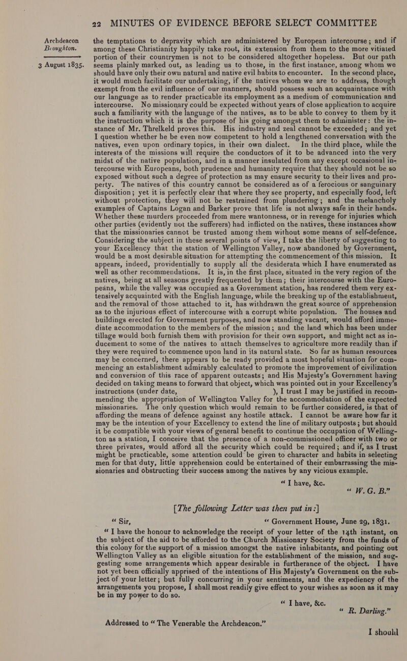 Bioughton.  . 3 August 1835. 22 MINUTES OF EVIDENCE BEFORE SELECT COMMITTEE among these Christianity happily take rout, its extension from them to the more vitiated portion of their countrymen is not to be considered altogether hopeless. But our path seems plainly marked out, as leading us to those, in the first instance, among whom we should have only their own natural and native evil habits to encounter. In the second place, it would much facilitate our undertaking, if the natives whom we are to address, though exempt from the evil influence of our. manners, should possess such an acquaintance with our language as to render practicable its employment as a medium of communication and intercourse. No missionary could be expected without years of close application to acquire such a familiarity with the language of the natives, as to be able to convey to them by it the instruction which it is the purpose of his going amongst them to administer: the in- stance of Mr. Threlkeld proves this. His industry and zeal cannot be exceeded; and yet I question whether he be even now competent to hold a lengthened conversation with the natives, even upon ordinary topics, in their own dialect. In the third place, while the interests of the missions will require the conductors of it to be advanced into the very midst of the native population, and in a manner insulated from any except occasional in- tercourse with Europeans, both prudence and humanity require that they should not be so exposed without such a degree of protection as may ensure security to their lives and pro- perty. The natives of this country cannot be considered as of a ferocious or sanguinary disposition; yet it is Reeee clear that where they see property, and especially food, left they will not be restrained from plundering; and the melancholy examples of Captains Logan and Barker prove that life is not always safe in their hands. Whether these murders proceeded from mere wantonness, or in revenge for injuries which other parties (evidently not the sufferers) had inflicted on the natives, these instances show that the missionaries cannot be trusted among them without some means of self-defence. Considering the subject in these several points of view, I take the liberty of suggesting to your Excellency that the station of Wellington Valley, now abandoned by Government, would be a most desirable situation for attempting the commencement of this mission. — It appears, indeed, providentially to supply all the desiderata which I have enumerated as well as other recommendations. It is, in the first place, situated in the very region of the natives, being at all seasons greatly frequented by them; their intercourse with the Euro- pedns, while the valley was occupied as a Government station, has rendered them very ex- tensively acquainted with the English language, while the breaking up of the establishment, and the removal of those attached to it, has withdrawn the great source of apprehension as to the injurious effect of intercourse with a corrupt white population. The houses and buildings erected for Government purposes, and now standing vacant, would afford imme- diate accommodation to the members of the mission; and the land which has been under tillage would both furnish them with provision for their own support, and might act as in- ducement to some of the natives to attach themselves to agriculture more readily than if they were required to commence upon land in its natural state. So far as human resources may be concerned, there appears to be ready provided a most hopeful situation for com- mencing an establishment admirably calculated to promote the improvement of civilization and conversion of this race of apparent outcasts; and His Majesty’s Government having decided on taking means to forward that object, which was pointed out in your Excellency’s instructions (under date, ), I trust I may be justified in recom- mending the appropriation of Wellington Valley for the accommodation of the expected missionaries. ‘The only question which would remain to be further considered, is that of affording the means of defence against any hostile attack. I cannot be aware how far it may be the intention of your Excellency to extend the line of military outposts ; but should it be compatible with your views of general benefit to continue the occupation of Welling- ton as a station, I conceive that the presence of a non-commissioned officer with two or three privates, would afford all the security which could be required; and if, as I trust might be practicable, some attention could’ be given to character and habits in-selecting men for that duty, little apprehension could be entertained of their embarrassing the mis- sionaries and obstructing their success among the natives by any vicious example. “ T have, &amp;c. ; ; “ WeGeBe [The following Letter was then put in :] “ Sir, «* Government House, June 29, 1831. “ T have the honour to acknowledge the receipt of your letter of the 14th instant, on the subject of the aid to be afforded to the Church Missionary Society from the funds of this colony for the support of a mission amongst the native inhabitants, and pointing out Wellington Valley as an eligible situation for the establishment of the mission, and sug- gesting some arrangements which appear desirable in furtherance of the object. I have not yet been officially apprised of the intentions of His Majesty’s Government on the sub- ject of your letter; but fully concurring in your sentiments, and the expediency of the arrangements you propose, | shall most readily give effect to your wishes as soon as it may be in my power to do so. “ T have, &amp;c. “« R. Darling.” Addressed to “ The Venerable the Archdeacon.” I shoul