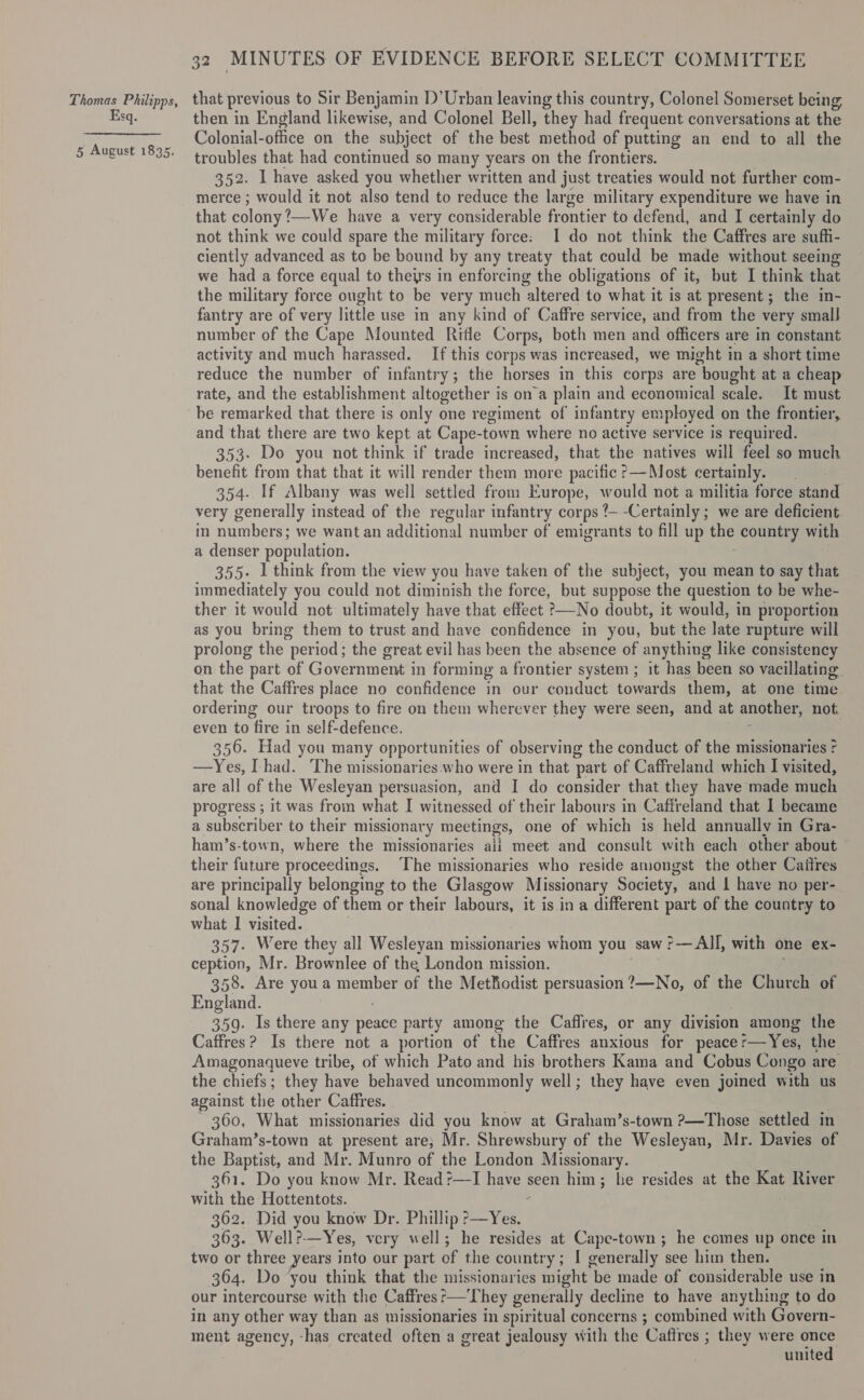 Esq. 5 August 1835. 32 MINUTES OF EVIDENCE BEFORE SELECT COMMITTEE then in England likewise, and Colonel Bell, they had frequent conversations at the Colonial-office on the subject of the best method of putting an end to all the troubles that had continued so many years on the frontiers. 352. 1 have asked you whether written and just treaties would not further com- that colony ’—We have a very considerable frontier to defend, and I certainly do not think we could spare the military force: I do not think the Caffres are suffi- ciently advanced as to be bound by any treaty that could be made without seeing we had a force equal to theirs in enforcing the obligations of it, but I think that the military force ought to be very much altered to what it is at present; the in- fantry are of very little use in any kind of Caffre service, and from the very smalJ number of the Cape Mounted Rifle Corps, both men and officers are in constant activity and much harassed. If this corps was increased, we might im a short time reduce the number of infantry; the horses in this corps are bought at a cheap rate, and the establishment altogether is ona plain and economical scale. It must be remarked that there is only one regiment of infantry employed on the frontier, and that there are two kept at Cape-town where no active service is required. 353. Do you not think if trade increased, that the natives will feel so much benefit from that that it will render them more pacific ?—Most certainly. 354. If Albany was well settled from Europe, would not a militia force stand very generally instead of the regular infantry corps t--Certainly ; we are deficient. in numbers; we want an additional number of emigrants to fill up the country with a denser population. 355- 1 think from the view you have taken of the subject, you mean to say that immediately you could not diminish the force, but suppose the question to be whe- ther it would not ultimately have that effect &gt;—-No doubt, it would, in proportion as you bring them to trust and have confidence in you, but the late rupture will prolong the “period : the great evil has been the absence of anything like consistency on the | part of Government in forming a frontier system ; it has been so vacillating. that the Caffres place no confidence in our conduct towards them, at one time. ordering our troops to fire on them wherever they were seen, and at another, not. even to fire in self-defence. 356. Had you many opportunities of observing the conduct of the missionaries ? —Yes, had. The missionaries who were in that part of Caffreland which I visited, are all of the Wesleyan persuasion, and I do consider that they have made much progress ; it was from what I witnessed of their labours in Caffreland that 1 became a subscriber to their missionary meetings, one of which is held annually in Gra- ham’s-town, where the missionaries ali meet and consult with each other about their future proceedings. The missionaries who reside amongst the other Caitres are principally belonging to the Glasgow Missionary Society, and L have no per- sonal knowledge of them or their labours, it is in a different part of the country to what I visited. 357. Were they all Wesleyan missionaries whom you saw ?— All, with one ex- ception, Mr. Brownlee of the London mission. 358. Are youa member of the Methodist persuasion ?—No, of the Church of England. 359. Is there any pore party among the Caflres, or any division among the Caffres ? Is there not a portion of the Caffres anxious for peace: pu eta the Amagonaqueve tribe, of which Pato and his brothers Kama and Cobus Congo are the chiefs; they have behaved uncommonly well; they have even joined with us against the other Caffres. 360, What missionaries did you know at Graham’s-town ?—Those settled in Graham’s-town at present are; Mr. Shrewsbury of the Wesleyan, Mr. Davies of the Baptist, and Mr. Munro of the London Missionary. 361. Do you know Mr. Readr—I FO seen him; he resides at the Kat River with the Hottentots. 362. Did you know Dr. Phillip ?—Yes. 363. Well?-—Yes, very well; he resides at Cape-town ; he comes up once in two or three years into our part of the country; I generally see him then. 304. Do you think that the missionaries might be made of considerable use in our intercourse with the Caffres’—'They generally decline to have anything to do in any other way than as missionaries in spiritual concerns ; combined with Govern- ment agency, -has created often a great jealousy with the Cafires ; they were once united