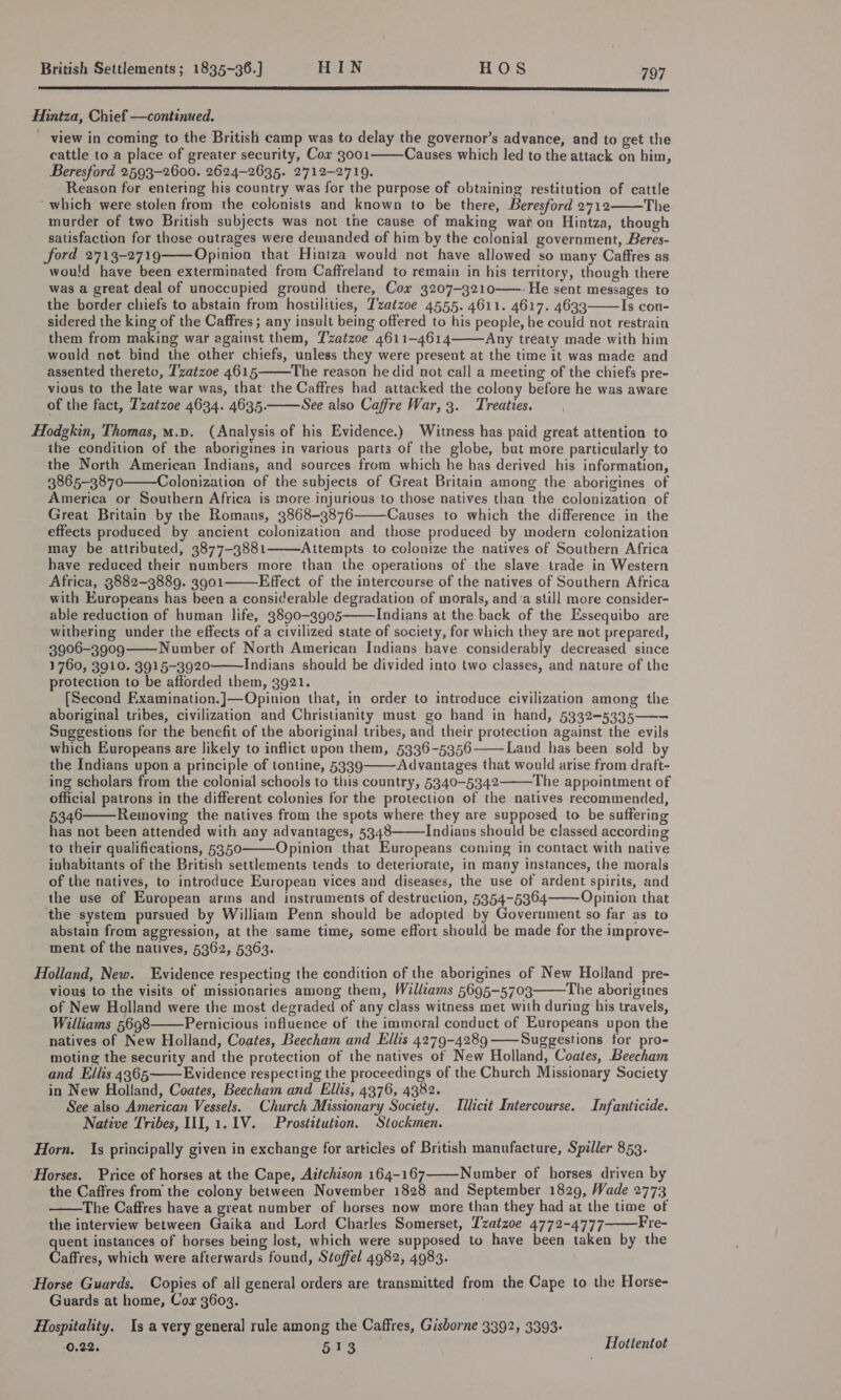  Hintza, Chief —continued. view in coming to the British camp was to delay the governor’s advance, and to get the cattle to a place of greater security, Cor 3001 Causes which led to the attack on him, Beresford 2593-2600. 2624-2635. 2712-2719. Reason for entering his country was for the purpose of obtaining restitution of cattle “which were stolen from the colonists and known to be there, Beresford 2712 The murder of two British subjects was not the cause of making waton Hintza, though satisfaction for those outrages were demanded of him by the colonial government, Beres- ford 2713-2719 Opinion that Hintza would not have allowed so many Caffres as would have been exterminated from Caffreland to remain in his territory, though there was a great deal of unoccupied ground there, Cor 3207-3210——. He sent messages to the border chiefs to abstain from hostilities, T'zatzoe 4555. 4611. 4617. 4633 Is con- sidered the king of the Caffres ; any insult being offered to his people, he could not restrain them from making war against them, Tzatzoe 4611-4614 Any treaty made with him would net bind the other chiefs, unless they were present at the time it was made and assented thereto, T’zatzoe 4615 The reason he did not call a meeting of the chiefs pre- vious to the late war was, that the Caffres had attacked the colony before he was aware of the fact, Tzatzoe 4634. 4635. See also Caffre War, 3. Treaties.        Hodgkin, Thomas, m.p. (Analysis of his Evidence.) Witness has paid great attention to the condition of the aborigines in various parts of the globe, but more particularly to the North American Indians, and sources from which he has derived his information, 3865-3870 Colonization of the subjects of Great Britain among the aborigines of America or Southern Africa is more injurious to those natives than the colonization of Great Britain by the Romans, 3868-3876 Causes to which the difference in the effects produced by ancient colonization and those produced by modern colonization may be attributed, 3877-3881 Attempts to colonize the natives of Southern Africa have reduced their numbers more than the operations of the slave trade in Western Africa, 3882-3889. 3901 Effect of the intercourse of the natives of Southern Africa with Europeans has been a considerable degradation of morals, anda still more consider- able reduction of human life, 3890-3905 Indians at the back of the Essequibo are withering under the effects of a civilized state of society, for which they are not prepared, 3906-3909 Number of North American Indians have considerably decreased since 1760, 3910. 3915-3920 Indians should be divided into two classes, and nature of the protection to be afforded them, 3921. [Second Examination.]—Opinion that, in order to introduce civilization among the aboriginal tribes, civilization and Christianity must go hand in hand, 5332-5335——~ Suggestions for the benefit of the aboriginal tribes, and their protection against the evils which Europeans are likely to inflict upon them, 5336-5356 Land has been sold by the Indians upon a principle of tontine, 5339 Advantages that would arise from draft- ing scholars from the colonial schools to this country, 5340-5342 The appointment of official patrons in the different colonies for the protection of the natives recommended, 5346 Removing the natives from the spots where they are supposed to be suffering has not been attended with any advantages, 5348 Indians should be classed according to their qualifications, 5350 Opinion that Europeans coming in contact with native inhabitants of the British settlements tends to deteriorate, in many instances, the morals of the natives, to introduce European vices and diseases, the use of ardent spirits, and the use of European arms and instruments of destruction, 5354-5354 Opinion that the system pursued by William Penn should be adopted by Government so far as to abstain from aggression, at the same time, some effort should be made for the improve- ment of the natives, 5362, 5363.               Holland, New. Evidence respecting the condition of the aborigines of New Holland pre- vious to the visits of missionaries among them, Walliams 5695-5703 The aborigines of New Holland were the most degraded of any class witness met with during his travels, Williams 5698 Pernicious influence of the immoral conduct of Europeans upon the natives of New Holland, Coates, Beecham and Ellis 4279-4289 ——Suggestions for pro- moting the security and the protection of the natives of New Holland, Coates, Beecham and Ellis 4365 Evidence respecting the proceedings of the Church Missionary Society in New Holland, Coates, Beecham and Ellis, 4376, 4382. See also American Vessels. Church Missionary Society. Tllicit Intercourse. Infanticide. Native Tribes, III, 1.1V. Prostitution. Stockmen. Horn. Is principally given in exchange for articles of British manufacture, Spiller 853.    ‘Horses. Price of horses at the Cape, Aitchison 164-167 Number of horses driven by the Caffres from the colony between November 1828 and September 1829, Wade 2773 —The Caffres have a great number of horses now more than they had at the time of the interview between Gaika and Lord Charles Somerset, T'zatzoe 4772-4777 Fre- quent instances of horses being lost, which were supposed to have been taken by the Caffres, which were afterwards found, Stoffel 4982, 4983.    Horse Guards. Copies of all general orders are transmitted from the Cape to the Horse- Guards at home, Cor 3603. Hospitality. Is a very general rule among the Caffres, Gisborne 3392, 3393: 0.22, Rear Hottentot