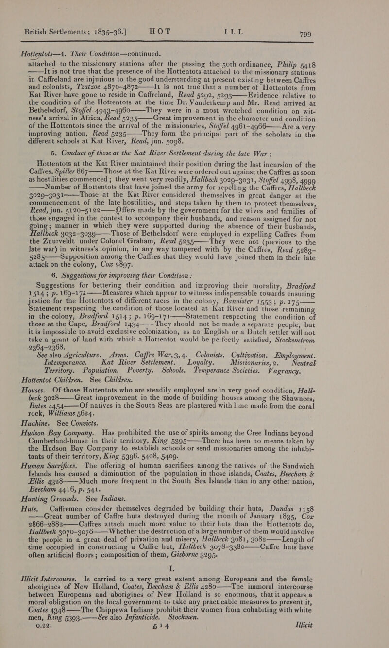  Hottentots—4. Their Condition—continued. ew attached to the missionary stations after the passing the 50th ordinance, Philip 5418 It is not true that the presence of the Hottentots attached to the missionary stations in Caffreland are injurious to the good understanding at present existing between Caffres and colonists, Tzatzoe 4870-4872 It is not true that a number of Hottentots from Kat River have gone to reside in Caffreland, Read 5292, 5293 Evidence relative to the condition of the Hottentots at the time Dr. Vanderkemp and Mr. Read arrived at Bethelsdorf, Stoffel 4943-4960 They were in a most wretched condition on wit- ness’s arrival in Africa, Read 5235 Great improvement in the character and condition of the Hottentots since the arrival of the missionaries, Stoffel 4961-4966 Are a very improving nation, Read 5235 They form the principal part of the scholars in the different schools at Kat River, Read, jun. 5098. 5. Conduct of those at the Kat River Settlement during the late War : Hottentots at the Kat River maintained their position during the last incursion of the Caffres, Spiller 867 Those at the Kat River were ordered out against the Caffres as soon as hostilities commenced ; they went very readily, Hallbeck 3029-3031, Stoffel 4998, 4999 Number of Hottentots that have joined the army for repelling the Caffres, Hallbeck 3029-3031 Those at the Kat River considered themselves in great danger at the commencement of the late hostilities, and steps taken by them to protect themselves, Read, jun. 5120-5122 Offers made by the government for the wives and families of those engaged in the contest to accompany their husbands, and reason assigned for not going; manner in which they were supported during the absence of their husbands, Hallbeck 3032-3039 Those of Bethelsdorf were employed in expelling Caffres from the Zuurveldt under Colonel Graham, Read 5235 They were not (previous to the Jate war) in witness’s opinion, in any way tampered with by the Caffres, Read 5289- 5285 Supposition among the Caffres that they would have joined them in their late attack on the colony, Cox 2897.              6, Suggestions for improving their Condition : Suggestions for bettering their condition and improving their morality, Bradford 15143 p- 169-174 Measures which appear to witness indispensable towards ensuring justice for the Hottentots of different races in the colony, Bannister 15533 p.175 Statement respecting the condition of those located at Kat River and those remaining in the colony, Bradford 1514; p. 169-171———Statement respecting the condition of those at the Cape, Bradford 1434—-~They should not be made a separate people, but it is impossible to avoid exclusive colonization, as an English or a Dutch settler will not take a eae of land with which a Hottentot would be perfectly satisfied, Stockenstrom 2364-2368. See also Agriculture. Arms. Caffre War,3,4. Colonists. Cultivation. Employment. Intemperance. Kat River Settlement. Loyalty. Misstonaries,2. Neutral Territory. Population. Poverty. Schools. Lemperance Societies. Vagrancy. Hottentot Children. See Children. Houses. Of those Hottentots who are steadily employed are in very good condition, Hall- beck 3028 Great improvement in the mode of building houses among the Shawnees, Bates 4454 Of natives in the South Seas are plastered with lime made from the coral rock, Williams 5624. Huahine. See Convicts. Hudson Bay Company. Has prohibited the use of spirits among the Cree Indians beyond Cumberland-house in their territory, King 5395 There has been no means taken by the Hudson Bay Company to establish schools or send missionaries among the inhabi- tants of their territory, King 5396. 5408, 5409. Human Sacrifices. The offering of human sacrifices among the natives of the Sandwich Islands has caused a diminution of the population in those islands, Coates, Beecham &amp; Ellis 4328 Much more frequent in the South Sea Islands than in any other nation, Beecham 4416, p. 541. Hunting Grounds. See Indians. Huts. Caffremen consider themselves degraded by building their huts, Dundas 1158 Great number of Caffre huts destroyed during the month of January 1835, Cor 2866-2882 Caffres attach much more value to their huts than the Hottentots do, Hallbeck 3070-3076 Whether the destruction of a large number of them would involve the people in a great deal of privation and misery, Hallbeck 3081, 3082 Length of time occupied in constructing a Caffre but, Halibeck 3078-3380 Caffre huts have often artificial floors; composition of them, Gisborne 3295. I. Illicit Intercourse. Is carried to a very great extent among Europeans and the female aborigines of New Holland, Coates, Beecham &amp; Ellis 4280 The immoral intercourse between Europeans and aborigines of New Holland is so enormous, that it appears a moral obligation on the local government to take any practicable measures to prevent it, Coates 4348 The Chippewa Indians prohibit their women from cohabiting with white men, King 5393. See also Infanticide. Stockmen. 0.22. 614 Lllicat               