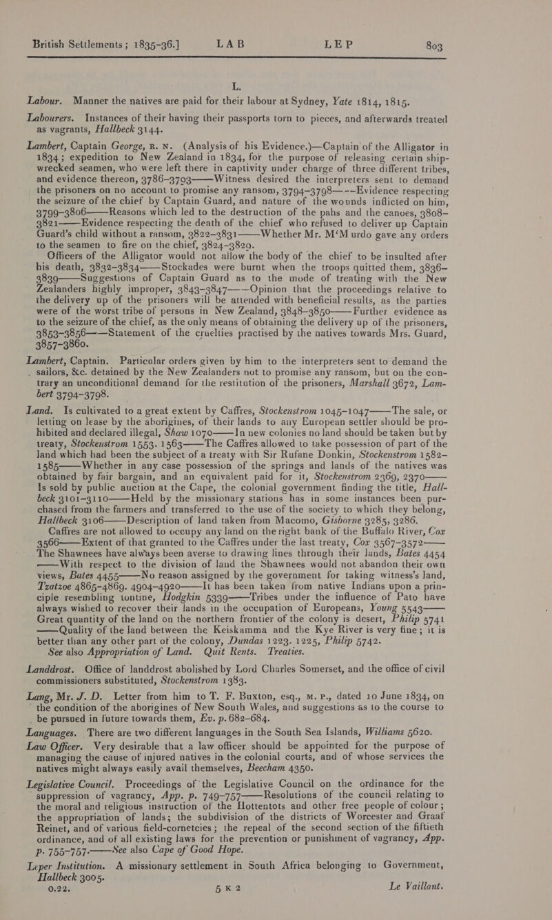  L. Labour. Manner the natives are paid for their labour at Sydney, Yate 1814, 1815. Labourers. Instances of their having their passports torn to pieces, and afterwards treated as vagrants, Hallbeck 3144. Lambert, Captain George, R. N. (Analysis of his Evidence.)—Captain of the Alligator in 1834; expedition to New Zealand in 1834, for the purpose of releasing certain ship- wrecked seamen, who were left there in captivity under charge of three different tribes, and evidence thereon, 3786-3703 Witness desired the interpreters sent to demand _ the prisoners on no account to promise any ransom, 3794-3798—-—Evidence respecting the seizure of the chief by Captain Guard, and nature of the wounds inflicted on him, 3799-3806 Reasons which led to the destruction of the pahs and the canoes, 3808- 3821 Evidence respecting the death of the chief who refused to deliver up Captain Guard’s child without a ransom, 3822-3831 Whether Mr. M‘M urdo gave any orders to the seamen to fire on the chief, 3824-3820. Officers of the Alligator would not ailow the body of the chief to be insulted after his death, 3832-3834 Stockades were burnt when the troops quitted them, 3836- 3839 Suggestions of Captain Guard as to the mode of treating with the New Zealanders highly improper, 3843-3847—-—Opinion that the proceedings relative to the delivery up of the prisoners will be attended with beneficial results, as the parties were of the worst tribe of persons in New Zealand, 3848-3850 Further evidence as to the seizure of the chief, as the only means of obtaining the delivery up of the prisoners, 3853-3856——Statement of the cruelties practised by the natives towards Mrs. Guard, 3857-3860. Lambert, Captain. Particular orders given by him to the interpreters sent to\demand the . sailors, &amp;c. detained by the New Zealanders not to promise any ransom, but on the con- trary an unconditional demand for the restitution of the prisoners, Marshall 3672, Lam- bert 3794-3798. Land. Is cultivated to a great extent by Caffres, Stockenstrom 1045-1047 The sale, or letting on lease by the aborigines, of their lands to any European settler should be pro- hibited and declared illegal, Shaw 1070 In new colonies no land should be taken but by treaty, Stockenstrom 1553. 1563 The Caffres allowed to take possession of part of the Jand which had been the subject of a treaty with Sir Rufane Donkin, Stockenstrom 1582- 1585 Whether in any case possession of the springs and lands of the natives was obtained by fair bargain, and an equivalent paid for it, Stockenstrom 2369, 2370 Is sold by public auction at the Cape, the colonial government finding the title, Had/- beck 3101-3110 Held by the missionary stations has in some instances been _pur- chased from the farmers and transferred to the use of the society to which they belong, Hallbeck 3106 Description of land taken from Macomo, Gisborne 3285, 3286. Caffres are not allowed to occupy any land on the right bank of the Buffalo River, Cox 3566 Extent of that granted to the Caffres under the last treaty, Cor 3567-3572 The Shawnees have always been averse to drawing lines through their lands, Bates 4454 With respect to the division of land the Shawnees would not abandon their own views, Bates 4455——No reason assigned by the government for taking witness’s Jand, Tzatzoe 4865-4869. 4904-4920 It has been taken from native Indians upon a prin- ciple resembling tontine, Hodgkin 5339 Tribes under the influence of Pato have always wished to recover their lands in the occupation of Europeans, Young 5543 Great quantity of the land on the northern frontier of the colony is desert, Philip 5741 Quality of the land between the Keiskamma and the Kye River is very fine; it is better than any other part of the colony, Dundas 1223. 1225, Philip 5742. See also Appropriation of Land. Quit Rents. Treaties. Landdrost. Office of landdrost abolished by Lord Charles Somerset, and the office of civil commissioners substituted, Stockenstrom 1383. Lang, Mr. J. D. Letter from him to T. F. Buxton, esq., M. p., dated 10 June 1834, on ' the condition of the aborigines of New South Wales, and suggestions as to the course to _ be pursued in future towards them, Ev. p. 682-684. Languages. There are two different languages in the South Sea Islands, Williams 5620. Law Officer. Very desirable that a law officer should be appointed for the purpose of managing the cause of injured natives in the colonial courts, and of whose services the natives might always easily avail themselves, Beecham 4350. Legislative Council. Proceedings of ‘the Legislative Council on the ordinance for the suppression of vagrancy, App. p. 749-757———Resolutions of the council relating to the moral and religious instruction of the Elottentots and other free people of colour ; the appropriation of lands; the subdivision of the districts of Worcester and Graat Reinet, and of various field-cornetcies ; the repeal of the second section of the fiftieth ordinance, and of all existing laws for the prevention or punishment of vagrancy, App. Pp» 755-757° See also Cape of Good Hope. Leper Institution. A missionary settlement in South Africa belonging to Government, Hallbeck 3005. 0.22. 5K2 Le Vaillant.                        