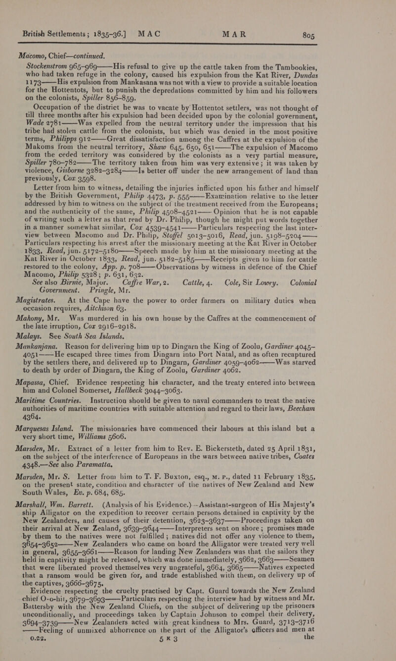 eS ee Macomo, Chief—continued. Stockenstrom 965-969 His refusal to give up the cattle taken from the Tambookies, who had taken refuge in the colony, caused his expulsion from the Kat River, Dundas +173 His expulsion from Mankasana was not with a view to provide a suitable location for the Hottentots, but to punish the depredations committed by him and his followers on the colonists, Spiller 856-859. | . Occupation of the district he was to vacate by Hottentot settlers, was not thought of till three months after his expulsion had been decided upon by the colonial government, Wade 2781 Was A ee the neutral territory under the impression that his tribe had stolen cattle from the colonists, but which was denied in the most positive terms, Philipps gl2 Great dissatisfaction among the Caffres at the expulsion of the Makoms from the neutral territory, Shaw 645. 650, 651——The expulsion of Macomo from the ceded territory was considered by the colonists as a very partial measure, Spiller 780-782 The territory taken from him was very extensive; it was taken by violence, Gisborne 3282-3284 Is better off under the new arrangement of Jand than previously, Cox 3508. | Letter from him to witness, detailing the injuries inflicted upon his father and himself by the British Government, Philip 4473, p. 555 Examination relative to the letter addressed by him to witness on the subject of the treatment received from the Europeans; and the authenticity of the same, Philip 4508-4521 Opinion that he is not capable of writing such a letter as that read by Dr. Philip, though he might put words together in a manner somewhat sinilar, Cox 4539-4541 Particulars respecting the last inter- view between Macomo and Dr. Philip, Stoffel 5013-5016, Read, jun. 5198-5204 Particulars respecting his arrest after the missionary meeting at the Kat River in October 1833, Read, jun. 5172-5180 Speech made by him at the missionary meeting at the Kat River in October 1833, Read, jun. 5182-5185 Receipts given to him for cattle -restored to the colony, App. p. 708 Observations by witness in defence of the Chief Macomo, Philip 5328; p. 631, 632. ; See also Birnie, Major. — Caffre War,2. Cattle, 4. © Cole, Sir Lowry. Colonial Government. Pringle, Mr. Magistrates. At the Cape have the power to order farmers on military duties when occasion requires, Aitchison 63. ; Mahony, Mr. Was murdered in his own house by the Caffres at the commencement of the Jate irruption, Cor 2916-2918. Malays. See South Sea Islands. Mankanjana. Reason for delivering him up to Dingarn the King of Zoolu, Gardiner 4045- 4051——-He escaped three times from Dingarn into Port Natal, and as often recaptured by the settlers there, and delivered up to Dingarn, Gardiner 4059-4062 Was starved to death by order of Dingarn, the King of Zoolu, Gardiner 4062.                Mapassa, Chief. Evidence respecting his character, and the treaty entered into between him and Colonel Somerset, Hallbeck 3044-3063. Maritime Countries. Instruction should be given to naval commanders to treat the native authorities of maritime countries with suitable attention and regard to their laws, Beecham 4364. | Marquesas Island. The missionaries have commenced their labours at this island but a very short time, Williams 5606. Marsden, Mr. Extract of a letter from him to Rev. E. Bickersteth, dated 25 April 1831, -on the subject of the interference of Europeans in the wars between native tribes, Coates 4348.—See also Paramaita, Marsden, Mr. S. Letter from him to T. F. Buxton, esq., mM. p., dated 11 February 1835, on the present state, condition and character of tiie natives of New Zealand and New South Wales, Ev. p. 684, 685. Marshall, Wm. Barrett. (Analysis of his Evidence.)--Assistant-surgeon of His Majesty’s ship Alligator on the expedition to recover certain persons detained in captivity by the New Zealanders, and causes of their detention, 3623-3637 Proceedings taken on their arrival at New Zealand, 3639-3644 Interpreters sent on shore; promises made ‘by them to the natives were not fulfilled; natives did not offer any violence to them, 3654-3652 New Zealanders who came on board the Alligator were treated very well in general, 3655-3661 Reason for landing New Zealanders was that the sailors they held in captivity might be released, which was done immediately, 3662, 3663 Seamen that were liberated proved themselves very ungrateful, 3664, 3665 Natives expected that a ransom would be given for, and trade established with them, on delivery up of the captives, 3666-3675, Evidence respecting the cruelty practised by Capt. Guard towards the New Zealand chief O-o-hit, 3679-3693 Particulars respecting the interview had by witness and Mr. Battersby with the New Zealand Chiefs, on the subject of delivering up the prisoners unconditionally, and proceedings taken by Captain Johnson to compel their delivery, 3694-3739 New Zealanders acted with-great kindness to Mrs. Guard, 3713-3716 Feeling of unmixed abhorrence on the part of the Alligator’s officers and men at 0.22. 5K 3 the         