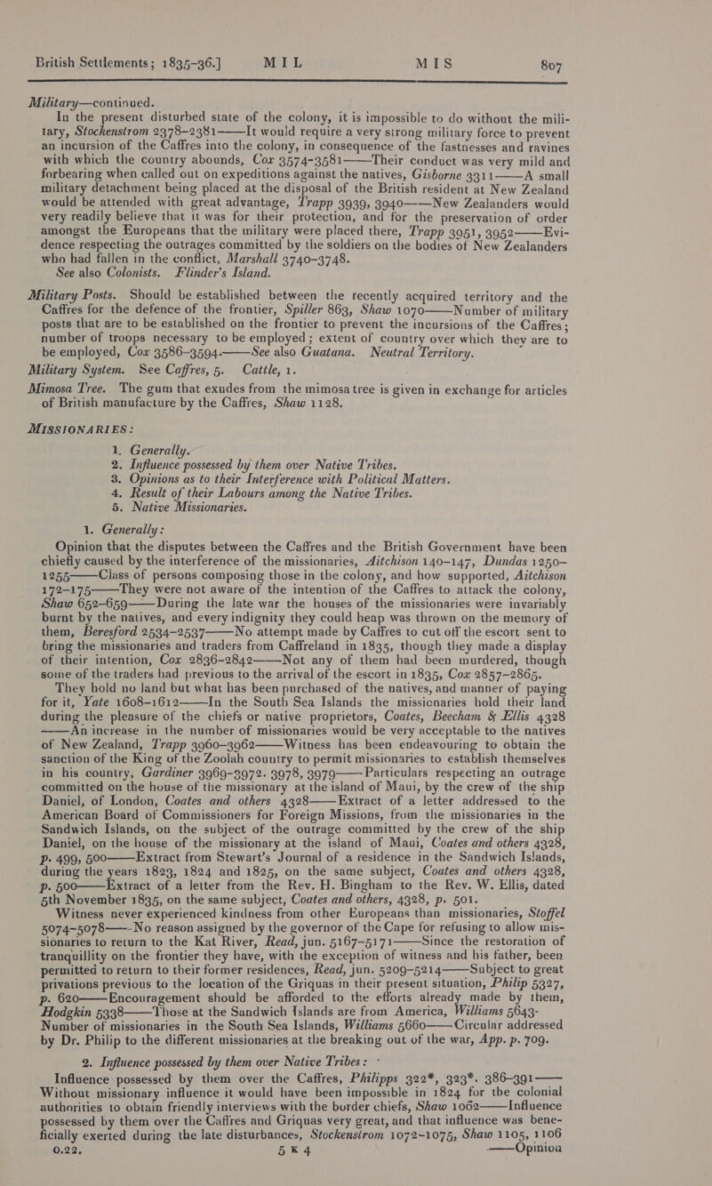 EAT RS CERES ERS 2 PRESTR ES  Military—continued. | In the present disturbed state of the colony, it is impossible to do without the mili- tary, Stockenstrom 2378-2381 It would require a very strong military force to prevent an incursion of the Caffres into the colony, in consequence of the fastnesses and ravines with which the country abounds, Cor 3574-3581——Their conduct was very mild and forbearing when called out on expeditions against the natives, Gisborne 3311 A small military detachment being placed at the disposal of the British resident at New Zealand would be attended with great advantage, T’rapp 3939, 3940——New Zealanders would very readily believe that it was for their protection, and for the preservation of order amongst the Europeans that the military were placed there, Trapp 3951, 3952 Evi- dence respecting the outrages committed by the soldiers on the bodies of New Zealanders who had fallen in the conflict, Marshall 3740-3748. See also Colonists. Flinder’s Island. Miltary Posts. Should be established between the recently acquired territory and the Caffres for the defence of the frontier, Spiller 863, Shaw 1070 Number of military posts that are to be established on the frontier to prevent the incursions of the Caffres; number of troops necessary to be employed ; extent of country over which they are to be employed, Cox 3586-3594. See also Guatana. Neutral Territory. Military System. See Caffres, 5. Cattle, 1. | Mimosa Tree. The gum that exudes from the mimosa tree is given in exchange for articles ee 5 of British manufacture by the Caffres, Shaw 1128.      MISSIONARIES: 1. Generally. 2. Influence possessed by them over Native Tribes. 3. Opinions as to their Interference with Political Matters. 4, Result of their Labours among the Native Tribes. 5. Native Missionaries. 1. Generally: Opinion that the disputes between the Caffres and the British Government have been chiefly caused by the interference of the missionaries, Aitchison 140-147, Dundas 1250- 1255 Class of persons composing those in the colony, and how supported, Azéchison 172-175 They were not aware of the intention of the Caffres to attack the colony, Shaw 652-659——During the late war the houses of the missionaries were invariably burnt by the natives, and every indignity they could heap was thrown on the memory of them, Beresford 2534-2537 No attempt made by Caffres to cut off the escort sent to bring the missionaries and traders from Caffreland in 1835, though they made a display of their intention, Cor 2836-2842 Not any of them had been murdered, though some of the traders had previous to the arrival of the escort in 1835, Cox 2857-2865. They hold no Jand but what has been purchased of the natives, and manner of paying for it, Yate 1608-1612 In the South Sea Islands the missicnaries hold their land during the pleasure of the chiefs or native proprietors, Coates, Beecham &amp; Ellis 4328 An increase in the number of missionaries would be very acceptable to the natives of New Zealand, Trapp 3960-3962 Witness has been endeavouring to obtain the sanction of the King of the Zoolah country to permit missionaries to establish themselves in his country, Gardiner 3969-3972. 3978, 3979 Particulars respecting an outrage committed on the house of the missionary at the island of Maui, by the crew of the ship Daniel, of London, Coates and others 4328 Extract of a letter addressed to the American Board of Commissioners for Foreign Missions, from the missionaries in the Sandwich Islands, on the subject of the outrage committed by the crew of the ship Daniel, on the house of the missionary at the island of Maui, Coates and others 4328, Pp» 499, 500 Extract from Stewart’s Journal of a residence in the Sandwich Islands, during the years 1823, 1824 and 1825, on the same subject, Coates and others 4328, p. 600——Extract of a letter from the Rev. H. Bingham to the Rev. W. Ellis, dated 5th November 1835, on the same subject, Coates and others, 4328, p. 501. Witness never experienced kindness from other Europeans than missionaries, Stoffel 5074-5078——- No reason assigned by the governor of the Cape for refusing to allow mis- sionaries to return to the Kat River, Read, jun. 5167-5171 Since the restoration of tranquillity on the frontier they have, with the exception of witness and bis father, been. permitted to return to their former residences, Read, jun. 5209-5214———Subject to great privations previous to the location of the Griquas in their present situation, Philip 5327, p. 620 Encouragement should be afforded to the efforts already made by them, Hodgkin 5338 Those at the Sandwich {slands are from America, Williams 5643- Number of missionaries in the South Sea Islands, Williams 5660———Circular addressed by Dr. Philip to the different missionaries at the breaking out of the war, App. p. 709.                2. Influence possessed by them over Native Tribes: - Influence: possessed by them over the Caffres, Philipps 322*, 323*. 386-391 Without missionary influence it would have been impossible in 1824 for tbe colonial authorities to obtain friendly interviews with the border chiefs, Shaw 1062 Influence ossessed by them over the Caffres and Griquas very great, and that influence was bene- eae exerted during the late disturbances, Stockensirom 1072-1075, Shaw 1105, 1106 O22: 5K 4 -——Opinioa  