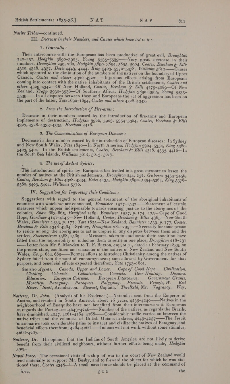 Native Tribes—continued. III. Decrease in their Numbers, and Causes which have ied to it : 1. Generally : Their intercourse with the Europeans has been productive of great evil, Broughton 240-252, fodgkin 3890-3905, Young 5535-5539 Very great decrease in their numbers, Broughton 259, 260, Hodgkin 3890. 3894, 3895. 3904, Coates, Beecham ¥ Ellis 4320. 4328. 4337, Bates 4443, 4444, King 5403. 5370-5378, Williams 5612 Causes which operated to the diminution of the numbers of the natives on the boundary of Upper Canada, Coates and others 4320-4322——Injurious effects arising from Europeans coming into contact with the native inhabitants of the British settlements, Coates and others 4329-4342—Of New Holland, Coates, Beecham &amp; Ellis 4279-4289—Of New Zealand, Trapp 3930-3936—Of Southern Africa, Hodgkin 3890-3905, Young 5535- 5539 In all disputes between them and Europeans the act of aggression has been on the part of the latter, Yate 1692-1694, Coates and others 4328. 4343.     2. From the Introduction of Fire-arms : _ Decrease in their numbers caused by the introduction of fire-arms and European implements of destruction, Hodgkin 3902, 3903. 5354-5364, Coates, Beecham &amp; Ellis 4327, 4328. 4333-4335, 3 Beecham 4416. 3. The Communication of European Diseases : Decrease in their number caused by the introduction of European diseases : In Sydney and New South Wales, Yate 1840—In North America, Hodgkin 3904. 5354, King 5380. 5403, 5404—In the British settlements, Coates, Beecham &amp; Ellis 4328. 4333. 4416—In the South Sea Islands, Williams 5612, 5613. 5617. 4. The use of Ardent Spirits : ‘The introduction of spirits by Europeans has tended in a great measure to lessen the number of natives at the British settlements, Broughton 244. 252, Gisborne 3453-3456, * Coates, Beecham &amp; Ellis 4328. 4334, Bates 4435, Hodgkin 3890. 5354-5364, King 5378- 5380. 5403, 5404, Williams 5770. 7 IV. Suggestions for Improving their Condition : Suggestions with regard to the general treatment of the aboriginal inhabitants of countries with which we are connected, Bannister 1527-1537 Statement of certain measures which appear indispensable towards ensuring justice to the aborigines of the colonies, Shaw 663-665, Bradford 1469. Bannister 1537, p. 174, 175—Cape of Good Hope, Gardiner 4141-4145—New Holland, Coates, Beecham &amp; Ellis 4365—New South Wales, Bannister 1533, p. 177, Yate 1823—New Zealand, Bannister 1533, p. 177, Coates, Beecham &amp; Ellis 4348-4364—Sydney, Broughton 281-295 Necessity for some person to reside among the aborigines to act as umpire in any disputes between them and the settlers, Stockenstrom 1568, 1569 -Measures taken to ameliorate their condition have failed from the impossibility of inducing them to settle in one place, Broughton 218-231 Letter from Mr. S. Marsden to T. F. Buxton, esq., M.P., dated 11 February 1835, on the present state, condition and character of the natives of New Zealand and New South Wales, Ev. p. 684, 685——Former efforts to introduce Christianity among the natives of Sydney failed from the want of encouragement; sum allowed by Government for that purpose, and beneficial effects expected therefrom, Yate 1793-1801. See also Agents. Canada, Upper and Lower. Cape of Good Hope. Civilization,      Clothing. Colonists. Colonization. Convicts. Deer Hunting. _—_Diseases. Education. European Costume. European Intercourse. Government Grants. Morality. Paraguay. Paroquets. Polygamy. — Presents. Pringle,W. Red River. Scott, Archdeacon. Stewart, Captain. Threlkeld, Mr. Vagrancy. War. Natterer, Dr. John. (Analysis of his Evidence.)—Naturalist sent from the Emperor of Austria, and resident in South America about 16 years, 4235-4240 Natives in the neighbourhood of Essequibo have not benefited from their intercourse wit Europeans as regards the Portuguese, 4243-4246——_Number of the natives, as regards the Brazils, have diminished, 4247. 4261-4264. 4268 Considerable traffic carried on between the native tribes and the colonists of British Guiana in slaves, 4249-4257 The Jesuit ‘missionaries took considerable pains to instruct and civilize the natives of Paraguay, and beneficial effects therefrom, 4264-4266 Indians will not work without some stimulus, 4266=4267. Natterer, Dr. His opinion that the Indians of South America are not likely to derive benefit from their civilized. neighbours, without further efforts being made, Hodgkin 3909- . Naval Force. The occasional visits of a ship of war to the coast of New Zealand would tend materially to support Mr. Busby, and to forward the object for which he was sta- tioned there, Coates 4348——A small naval force should be placed at the command of 0.22, £12 the      