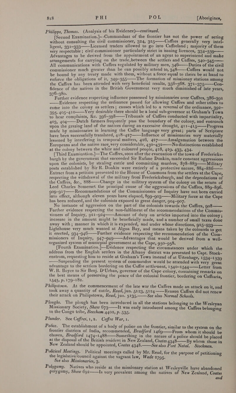 a SS Philipps, Thomas. (Analysis of bis Evidence)—continued. [Second Examination.]~-Commandant of the frontier has not the power of acting without consulting the civil] commissioner, 324, 325———Caffres generally very intel- ligent, 331-333 Licensed traders allowed to go into Caffreland; majority of them very respectable ; civil commissioner particularly strict in issuing licences, 334—339—— Advantages to be derived from the appointment of an agent to superintend and make arrangements for carrying on the trade,between the settlers and Cafires, 340-345 — All communications with Caffres regulated by military men, 346———Dauties of the civil commissioner much greater than he can possibly attend to, 348 Caffres would not be bound by any treaty made with them, without a force equal to theirs be at hand to enforce the obligations of it, 349-355 The formation of missionay stations among the Caffres has been attended with very beneficial results, 356-368. 371-375 Con- fidence of the natives in the British Government very much diminished of late years, Sree evidence respecting influence possessed by missionaries over Caffres, 386-391 Evidence respecting the ordinance passed for allowing Caffres and other tribes to come into the colony as settlers; causes which jed to a reversal of the ordinance, 392- 395. 405-410 Very desirable there should be a local sub-governor at Graham’s Town to hear complaints, &amp;c. 396-398 Tribunals of Caffres conducted with impartiality, 403, 404 Dutch farmers frequently pass the boundary of the colony, and encroach upon the grazing land of the natives during an excessive drought, 411-415 -Progress made by missionaries in learning the Caffre language very great; parts of Scripture have been successfully translated, 418-427 Influence of missionaries very materially lessened by interfering in temporal matters, 426, 427 Amalgamation between the Europeans and the native race, very considerable, 430-432 No distinctions established at the colony between the white and coloured people, 428, 429. 433, 434. , f Third Examination.|—The Caffres, soon after the evacuation of the town of Fredericks- burgh by the government that succeeded Sir Rufane Donkin, made constant aggressions upon the colonists, by stealing cattle and committing murders, 878-883 Military posts established by Sir R. Donkin were entirely of a protective nature, 884-886— Extract from a petition presented to the House of Commons from the settlers at the Cape, respecting the withdrawal of the military from Fredericksburgh, and the depredations of the Caffres, &amp;c., 888 Change in the military system of the colony on the return of Lord Charles Somerset the principal cause of the aggressions of the Caffres, 889-896. 909-917 Recommendations of the Commissioners of Inquiry have not been carried into effect, although eleven years have elapsed, 899-903 Military force at the Cape has been reduced, and the colonists exposed to great danger, 904-007. No instance of aggression on the part of the colonists towards the Caffres, 908 —— Further evidence respecting the non-fulfilment of the recommendations of the Commis- sioners of Inquiry, 921-924 Amount of duty on articles imported into the colony ; increase in the amount might be beneficially made, and a number of small taxes done away with; manner in which it is expended, and under whose directions, 925-933 Lighthouse very much wanted at Algoa Bay, and means taken by the colonists to get it erected, 934-946——Further evidence respecting the recommendation of the Com- missioners of Inquiry, 947-949 Advantages that would be derived from a well- organized system of municpial government at the Cape, 950-958. [Fourth Examination. ]—Evidence respecting the circumstances under which the address from the English settlers in the Albany district was presented to Capt. Stock- enstrom, requestiug him to reside at Graham’s Town instead of at Uitenhage, 1534-1 539 Suspending the present system of commandos would be attended with very great advantage to the settlers bordering on the Caffre settlement, 1540-1544 Letter from W.B. Boyce to Sir Benj. D‘Urban, governor of the Cape colony, containing remarks on the best means of preserving the peace of the colonial frontier, bordering on Caffraria, 1645, p» 179-182. Philipstown. At the commencement of the late war the Caffres made an attack on it, and took away a quantity of cattle, Read, jun. 5123, 5124 Reason Caffres did not renew their attack on Philipstown, Read, jun. 5195. See also Normal Schools.                           Ploughs. The plough has been introduced in all the stations belonging to the Wesleyan Missionary Society, Shaw 673 It was early introduced among the Caffres belonging to the Congo tribe, Beecham 4402, p. 535. Plunder. See Caffres,1,2. Caffre War, 1. Police. The establishment of a body of police on the frontier, similar to the system on the frontier districts of India, recommended, Bradford 1469 From whom it should be chosen, Bradford 1474-1488 Something in the nature of a police should be placed at the disposal of the British resident in New Zealand, Coates 4348 By whom those in New Zealand should be appointed, Coates 4348. See also Port Natal. Stockmen. Political Meetings. Political meetings called by Mr. Read, for the purpose of petitioning the legislative council against the vagrant law, Wade 2795. See also Missionaries, 3. . Polygamy. Natives who reside at the missionary station at Wesleyville have abandoned polygamy, Shaw 692 Is very prevalent among the natives of New Zealand, Coates and      