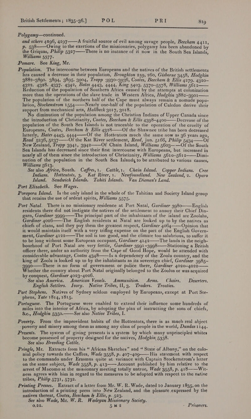 ee Sa ETE ae EaCTS Care eC A nisidcecasseradEeiamaimesanduomuneiieeun Polygamy—continued. and others 4296, 4297  A fruitful source of evil among savage people, Beecham 4411,   p. 538 Owing to the exertions of the missionaries, polygamy has been abandoned by the Griquas, Philip 5327 There is no instance of it now in the South Sea Islands, Williams 5577. Pomare. See King, Mr. Population. The intercourse between Europeans and the natives of the British settlements has caused a decrease in their population, Broughton 259, 260, Gisborne 3458, Hodgkin 3882-3890. 3894, 3895. 3904, Trapp 3930-3936, Coates, Beecham &amp; Ellis 4279. 4320- 4322. 4328. 4337- 4342, Bates 4443, 4444, King 5403. 5370-5378, Williams 5612 Reduction of the population of Southern Africa caused by the attempts at colonization more than the operations of the slave trade in Western Africa, Hodgkin 3882-3901 The population of the northern half of the Cape must always remain a nomade popu- lation, Stockenstrom 1554——Nearly one-half of the population of Caledon derive their support from mechanical arts, Hallbeck 3017, 3018. o diminution of the population among the Christian Indians of Upper Canada since the introduction of Christianity, Coates, Beecham &amp; Ellis 4398-4400-——-Decrease of the population of the South Sea Islands is not traceable to the operation of the cruelty of Europeans, Coates, Beecham &amp; Ellis 4328 Of the Shawnee tribe has been decreased latterly, Bates 4443, 4444 Of the Hottentots much the same now as 36 years ago, Read 5236, 5237 Of the Kat River settlement, Read, jun. 5166, Philip 5434 Of New Zealand, Trapp 3941, 3942 Of Chain Island, Williams 5603——Of the South Sea Islands has decreased since their first intercourse with Europeans, but increased in nearly all of them since the introduction of Christianity, Walliams 5610-5612 Dimi- nution of the population in the South Sea Islandg to be attributed to various causes, Williams 5613. See also Africa, South. Caffres,1. Cattle,1. Chain Island. Copper Indians. Cree Indians, Hottentots, 3. Kat River,1. Newfoundland. New Zealand, 2. Oparo Island. Sandwich Islands. Tahiti Islands. Van Diemen’s Land. Port Elizabeth. See Wages. Porapora Island. 1s the only island in the whole of the Tahitian and Society Island group that retains the use of ardent spirits, Williams 5575.           Port Natal. There is no missionary residence at Port Natal, Gardiner 3980 English residents there did not instigate the natives of the setilement to annoy their Chief Din- garn, Gardiner 3999 The principal part of the inhabitants of the island are Zoolahs, Gardiner 4026——-The English residents at Natal are looked up to by the natives as chiefs of clans, and they pay them the greatest respect, Gardiner 4064———Opinion that it would maintain itself with a very triflng expense on the part of the English Govern- ment, Gardiner 4122 ‘The soil is too good, and the climate too salubrious, to suffer it to be Jong without some European occupant, Gardiner 4142 The lands in the neigh- bourhood of Port Natal are very fertile, Gardiner 3991-3998 Stationing a British officer there, under an authority trom the Cape of Good Hope, would be attended with considerable advantage, Coates 4348 [s a dependency of the Zoolu country, and the king of Zoolu is looked up to by the inhabitants as its sovereign chief, Gardiner 3985- 3990 There is no form of government or police there, Gardiner 4020-4022-—— Whether the country about Port Natal originally belonged to the Zoolus or was acquired by conquest, Gardiner 4023-4026. : See also America. American Vessels. Ammunition. Arms. Chairs. Deserters. English Settlers. Ivory. Native Tribes, (1,3. Traders. Treaties. Port Stephens. Natives of Sydney seldom employed by Europeans, except at Port Ste- phens, Yate 1814, 1815. Portuguese. The Portuguese were enabled to extend their influence some hundreds of miles into the interior of Africa, by adopting the plan of instructing the sons of chiefs, &amp;e., Hodgkin 5350. See also Native Tribes, I.        Poverty. From the improvident habits of the Hottentots, there is as much real abject ‘poverty and misery among them as among any class of people in the world, Dundas 1144. Presents. The system of giving presents is a system by which many unprincipled whites become possessed of property designed for the natives, Hodgkin 5338. i See also Breeding Cattle. . Pringle, Mr. Extracts from his “ African Sketches” and “ State of Albany,” on the colo- nial policy towards the Caffres, Wade 3558, p. 407-409-—— His statement with respect to the commando under Erasmus quite at. variance with Captain Stockenstrom’s letter on the same subject, Wade 3558, p- 413 Account published by him relative to the arrest of Macomo at the missionary meeting totally untrue, Wade 3558, p. 418 ——Wit- ness agrees with him in regard to the measures to be adopted with respect to the native tribes, Philip 5731, 5732. Printing Presses. Extract of a letter from Mr. W. R. Wade, dated 10 January 1835, on the introduction of a printing press into Néw Zealand, and the pleasure expressed by the natives thereat, Coates, Beecham &amp; Ellis, p. 523. See also Wade, Mr. W. R. Wesleyan Missionary Society. 0,22. 5 M2 |  » Prisoners.