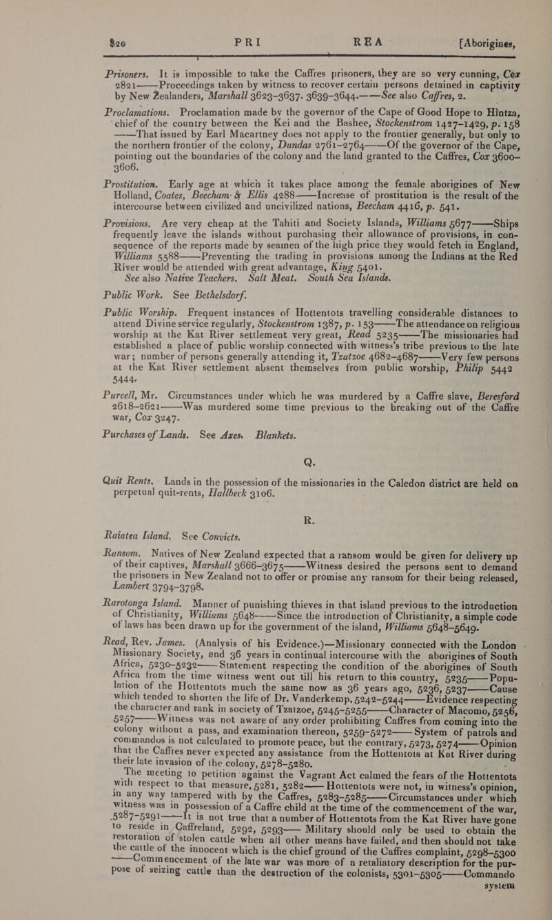 $26 PRI REA- _ Aborigines, [a eA A RS SES SS A ER SCE SS Prisoners. It is impossible to take the Caffres prisoners, they are so very cunning, Cor 2821 Proceedings taken by witness to recover certain persons detained in captivity — by New Zealanders, Marshall 3623-3637. 3639-3644.——See also Caffres, 2. ' Proclamations. Proclamation made by the governor of the Cape of Good. Hope to Hintza, “chief of the country between the Kei and the Bashee, Stockenstrom 1427-1420, p. 158 ——That issued by Earl Macartney does not apply to the frontier generally, but only to the northern frontier of the colony, Dundas 2761-2764—-—Of the governor of the Cape, pointing out the boundaries of the colony and the land granted to the Caffres, Cor 3600- 3606. Prostitution, Early age at which it takes place among the female aborigines of New Holland, Coates, Beecham &amp; Ellis 4288 Increase of prostitution is the result of the intercourse between civilized and uncivilized nations, Beecham 4416, p. 541.    Provisions. Are very cheap at the Tahiti and Society Islands, Williams 5677 Ships frequently leave the islands without purchasing their allowance of provisions, in con- sequence of the reports made by seamen of the high price they would fetch in England, Williams 5588 Preventing the trading in provisions among the Indians at the Red River would be attended with great advantage, King 5401. See also Native Teachers, Salt Meat. South Sea Islands. Public Work. See Bethelsdorf. Public Worship. Frequent instances of Hottentots travelling considerable distances to attend Divine service regularly, Stockenstrom 1387, p- 153 The attendance on religious worship at the Kat River settlement very great, Read 5235 The missionaries. had established a place of. public worship connected with witness’s tribe previous to the late war; number of persons generally attending it, Tzatzoe 4682-4687—Very few persons at the Kat River settlement absent themselves from public worship, Philip 5442 5444, | Purcell, Mr. Circumstances under which he was murdered by a Caffre slave, Beresford 2618-2621—-Was murdered some time previous to the breaking out of the Caffre war, Cor 3247. . Purchases of Lands. See Axes. Blankets.     Q. Quit Rents. - Lands in the poeece of the missionaries in the Caledon district are held on perpetual quit-rents, Hallbeck 3106. R. Raiatea Island. See Convicts. Ransom. Natives of New Zealand expected that a ransom would be. given for delivery up of their captives, Marshall 3666-3675 Witness desired the persons sent to demand the prisoners in New Zealand not to offer or promise any ransom for their being released, Lambert 3794-3798.  Rarotonga Island. Manner of punishing thieves in that island previous to the introduction of Christianity, Williams 5648-——Since the introduction of Christianity, a simple code of laws has been drawn up for the government of the island, Williams 5648-5649. Read, Rev. James. (Analysis of his Evidence.)—Missionary connected with the London » Missionary Society, and 36 years in continual intercourse with the aborigines of South Africa, 5230-5232 Statement respecting the condition of the aborigines of South Africa trom the time witness went out till his return to this country, 5235 Popu- lation of the Hottentots much the same now as 36 years ago, 5236, 5237- Cause which tended to shorten the life of Dr. Vanderkemp, 5242-5244 Evidence respecting the character and rank in society of Tzatzoe, 5245-5255 Character of Macomo, 5256, 5257——Witness was not aware of any order prohibiting Caffres from coming into the colony without a pass, and examination thereon, 5259-5272 System of patrols and commandys is not calculated to promote peace, but the contrary, 5273, 5274 Opinion that the Caffres never expected any assistance from the Hottentots at Kat River during their late invasion of the colony, 5278-5280. a The meeting to petition ‘against the Vagrant Act calmed the fears of the Hottentots with respect to that measure, §281, 5282——- Hottentots were not, in witness’s opinion, in any way tampered with by the Caffres, 5283-5285 Circumstances under which witness was in possession of a Caffre child at the time of the commencement of the war, 5287-5291. It is not true that a number of Hottentots from the Kat River have pone to reside in Caffreland, 5292, 5293— Military should only be used to obtain the restoration of stolen cattle when all other means have failed, and then should not take the cattle of the innocent which is the chief ground of the Caffres complaint, 5298-5300 ~—Commencement of the late war was more of a retaliatory description for the pur- pose of seizing cattle than the destruction of the colonists, 5301-5305 Commando system            