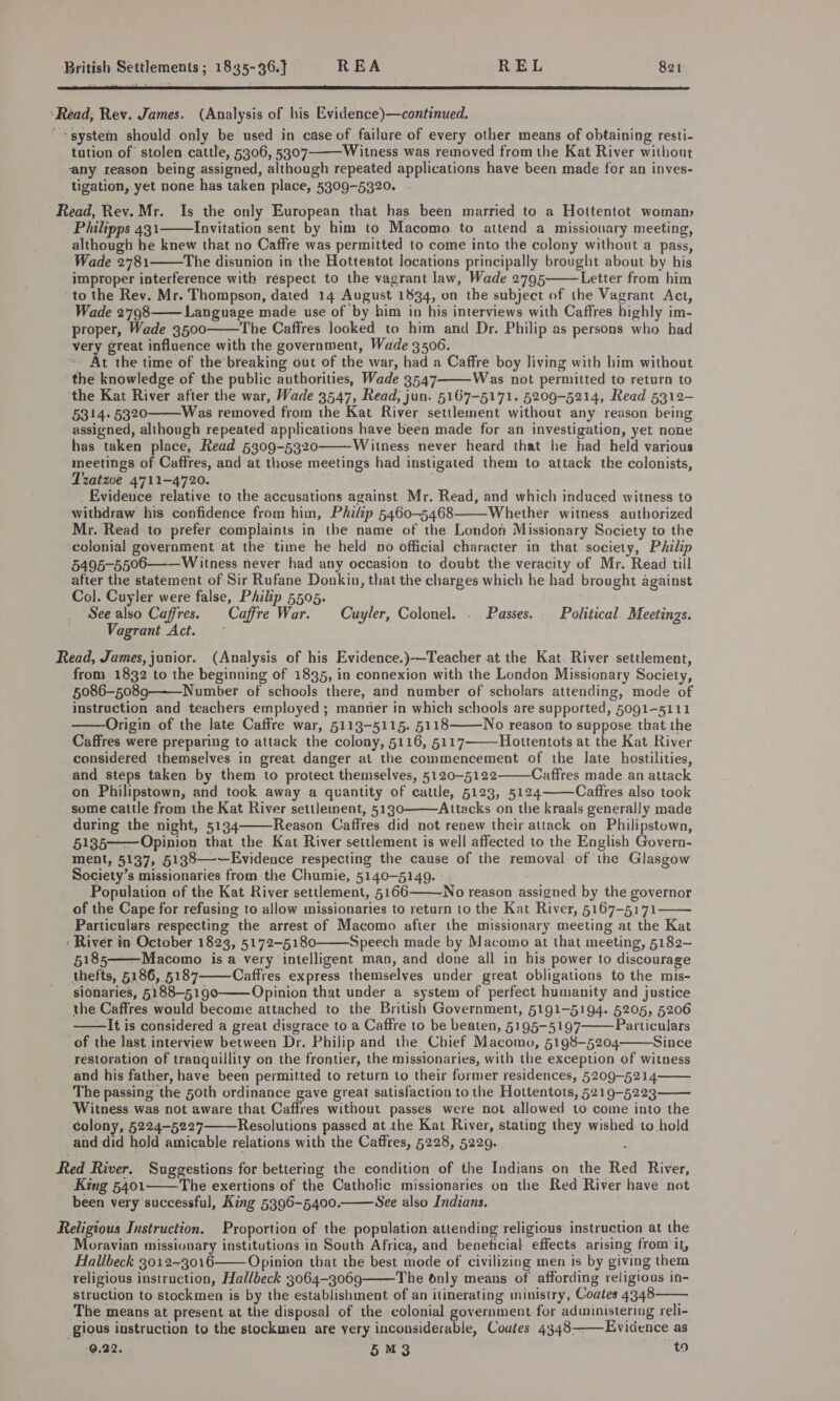  ‘Read, Rev. James. (Analysis of his Evidence)—continued. -system should only be used in case of failure of every other means of obtaining resti- tution of stolen cattle, 5306, 5307 Witness was removed from the Kat River without any reason being assigned, although repeated applications have been made for an inves- tigation, yet none has taken place, 5309-5320.  Read, Rev. Mr. Is the only European that has been married to a Hottentot woman, Philipps 431 Invitation sent by him to Macomo to attend a missionary meeting, although he knew that no Caffre was permitted to come into the colony without a pass, Wade 2781 The disunion in the Hottentot locations principally brought about by his improper interference with respect to the vagrant law, Wade 2795 Letter from him to the Rev. Mr. Thompson, dated 14 August 1834, on the subject of the Vagrant Act, Wade 2798—— Language made use of by him in his interviews with Caffres highly im- proper, Wade 3500 The Caffres looked to him and Dr. Philip as persons who had very great influence with the government, Wade 3506. | At the time of the’ breaking out of the war, had a Caffre boy living with him without the knowledge of the public authorities, Wade 3547 Was not permitted to return to ‘the Kat River after the war, Wade 3547, Read, jun. 5167-5171. 5209-5214, Read 5312- 5314. 5320 Was removed from the Kat River settlement without any reason being assigned, although repeated applications have been made for an investigation, yet none has taken place, Read 5309-5320 Witness never heard that he had held various meetings of Caffres, and at those meetings had instigated them to attack the colonists,        Tratzoe 4711-4720. _ Evidence relative to the accusations against Mr. Read, and which induced witness to withdraw his confidence from him, Philip 5460-5468 Whether witness authorized Mr. Read to prefer complaints in the name of the London Missionary Society to the ‘colonial government at the time he held no official character in that society, Philip 5495-5506—-— Witness never had any occasion to doubt the veracity of Mr. Read till after the statement of Sir Rufane Donkin, that the charges which he had brought against Co]. Cuyler were false, Philip 5505. TS See also Caffres. Caffre War. -Cuyler, Colonel. . Passes. _ Political. Meetings. Vagrant Act. ~  Read, James, junior. (Analysis of his Evidence.)-—Teacher at the Kat. River settlement, from 1832 to the beginning of 1835, in connexion with the London Missionary Society, 5086-5089 Number of schools there, and number of scholars attending, mode of instruction and teachers employed ; manner in which schools are supported, 5091-5111 ——Origin of the late Caffre war, 5113-5115. 5118 No reason to suppose. that the Caffres were preparing to attack the colony, 5116, 5117 Hottentots at the Kat River considered themselves in great danger at the commencement of the late hostilities, and steps taken by them to protect themselves, 5120-5122 Caffres made an attack on Philipstown, and took away a quantity of cattle, 5123, 5124 Caffres also took some cattle from the Kat River settlement, 5130 Attacks on the kraals generally made during the night, 5134 Reason Caffres did not renew their attack on Philipstown, 5135——Opinion that the Kat River settlement is well affected to the English Govern- ment, 5137, 5138—-—Evidence respecting the cause of the removal of the Glasgow Society’s missionaries from the Chumie, 5140-5149. : - Population of the Kat River settlement, 5166——No reason assigned by the governor of the Cape for refusing to allow missionaries to return to the Kat River, 5167-5171 Particulars respecting the arrest of Macomo after the missionary. meeting at the Kat : River in October 1823, 5172-5180 Speech made by Macomo at that meeting, 5182— 5185——Macomo isa very intelligent man, and done all in his power to discourage thefts, 5186, 5187 Caffres express themselves under great obligations to the mis- sionaries, 5188-5190——Opinion that under a system of perfect humanity and justice the Caffres would become attached to the British Government, 5191-5194..5205, 5206 —It is considered a great disgrace to a Caffre to be beaten, 5195-5197 Particulars of the last interview between Dr. Philip and the Chief Macomo, 5198-5204: Since restoration of tranquillity on the frontier, the missionaries, with the exception of witness and his father, have been permitted to return to their former residences, 5209-5214 The passing the 50th ordinance gave great satisfaction to the Hottentots, 5219-5223 Witness was not aware that Caffres without passes were not allowed to come into the colony, 5224-5227 Resolutions passed at the Kat River, stating they wished to hold and did hold amicable relations with the Caffres, 5228, 5229. ,                      Red River. Suggestions for bettering the condition of the Indians on the Red River, King 5401——The exertions of the Catholic missionaries on the Red River have not been very successful, King 5396-5400. See also Indians.   Religious Instruction. Proportion of the population attending religious instruction at the Moravian missionary institutions in South Africa, and beneticial effects arising from il, Hallbeck 3012-3016 Opinion that the best mode of civilizing men is by giving them religious instruction, Hallbeck 3064-3069 The only means of affording religious in- struction to stockmen is by the establishment of an itinerating ministry, Coates 4348 The means at present at the disposal of ‘the colonial government for administering reli- gious instruction to the stockmen are yery inconsiderable, Coates 4348——Evidence as -Q.22. 5M3 | arte    