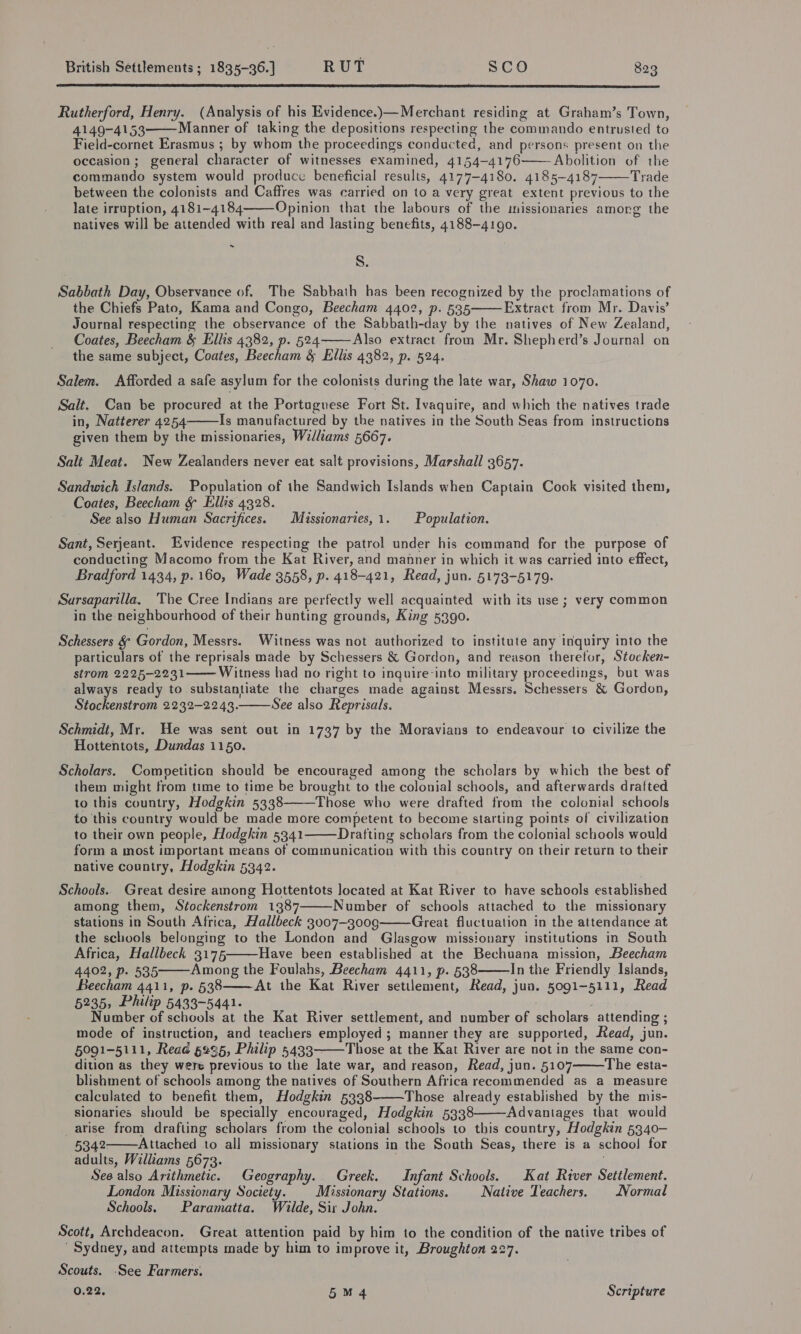  Rutherford, Henry. (Analysis of his Evidence.)—Merchant residing at Graham’s Town, 4149-4153 Manner of taking the depositions respecting the commando entrusted to Field-cornet Erasmus ; by whom the proceedings conducted, and persons present on the occasion; general character of witnesses examined, 4154-4176 Abolition of the commando system would produce beneficial results, 4177-4180. 4185-4187 Trade between the colonists and Caffres was carried on to a very great extent previous to the late irruption, 4181-4184 Opinion that the labours of the missionaries amorg the natives will be attended with real and lasting benefits, 4188-4190.     ~ S. Sabbath Day, Observance of. The Sabbath has been recognized by the proclamations of the Chiefs Pato, Kama and Congo, Beecham 4402, p. 535 Extract from Mr. Davis’ Journal respecting the observance of the Sabbath-day by the natives of New Zealand, Coates, Beecham &amp; Ellis 4382, p. 524 Also extract from Mr. Shepherd’s Journal on the same subject, Coates, Beecham &amp; Ellis 4382, p. 524.   Salem. Afforded a safe asylum for the colonists during the late war, Shaw 1070. Salt. Can be procured at the Portuguese Fort St. Ivaquire, and which the natives trade in, Natterer 4254 Is manufactured by the natives in the South Seas from instructions given them by the missionaries, Williams 5667.  Salt Meat. New Zealanders never eat salt provisions, Marshall 3657. Sandwich Islands. Population of the Sandwich Islands when Captain Cook visited them, Coates, Beecham &amp; Ellis 4328. See also Human Sacrifices. Missionaries, 1. Population. Sant, Serjeant. Evidence respecting the patrol under his command for the purpose of conducting Macomo from the Kat River, and manner in which it-was carried into effect, Bradford 1434, p. 160, Wade 3558, p. 418-421, Read, jun. 5173-5179. _ Sarsaparilla, The Cree Indians are perfectly well acquainted with its use; very common in the neighbourhood of their hunting grounds, King 5390. Schessers &amp; Gordon, Messrs. Witness was not authorized to institute any inquiry into the particulars of the reprisals made by Schessers &amp; Gordon, and reason theretor, Stocken- strom 2225-2231 Witness had no right to inquire-into military proceedings, but was always ready to substantiate the charges made against Messrs. Schessers &amp; Gordon, Stockenstrom 2232-2243. See also Reprisals.   Schmidt, Mr. He was sent out in 1737 by the Moravians to endeavour to civilize the Hottentots, Dundas 1150. Scholars. Competition should be encouraged among the scholars by which the best of them might from time to time be brought to the colonial schools, and afterwards drafted to this country, Hodgkin 5338 Those who were drafted from the colonial schools to this country would be made more competent to become starting points of civilization to their own people, Hodgkin 5341 Drafting scholars from the colonial schools would form a most important means of communication with this country on their return to their native country, Hodgkin 5342.   Schools. Great desire among Hottentots located at Kat River to have schools established among them, Stockenstrom 1387 Number of schools attached to the missionary stations in South Africa, Hallbeck 3007-3009 Great fluctuation in the attendance at the schools belonging to the London and Glasgow missionary institutions in South Africa, Hallbech 31765 Have been established at the Bechuana mission, Beecham 4402, p. 535 Among the Foulahs, Beecham 4411, p. 538 In the Friendly Islands, Beecham 4411, p. 538——At the Kat River settlement, Read, jun. 5091-5111, Read 5235, Philip 5433-5441. Number of schools at the Kat River settlement, and number of scholars attending ; mode of instruction, and teachers employed ; manner they are supported, Read, jun. 5091-5111, Read §995, Philip 5433-——Those at the Kat River are not in the same con- dition as they were previous to the late war, and reason, Read, jun. 5107 The esta- blishment of schools among the natives of Southern Africa recommended as a measure calculated to benefit them, Hodgkin 5338 Those already established by the mis- sionaries should be specially encouraged, Hodgkin 5338 Advantages that would arise from drafting scholars from the colonial schools to this country, Hodgkin 5340-— 5342 Attached to all missionary stations in the South Seas, there is a schoo! for adults, Williams 5673. See also Arithmetic. Geography. Greek. Infant Schools. Kat River Settlement. London Missionary Society. Missionary Stations. Native Teachers. Normal Schools, Paramatta. Wilde, Sir John. Scott, Archdeacon. Great attention paid by him to the condition of the native tribes of ' Sydney, and attempts made by him to improve it, Broughton 227.           Scouts. -See Farmers. 0.22, 5M 4 Scripture