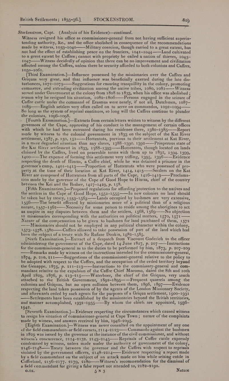 Stockenstrom, Capt. (Analysis of his Evidence)—continued. ‘Witness resigned his: office as commissioner-general' from not having sufficient superin- tending authority, &amp;c., and the office abolished in consequence of the recommendations made by witness, 1033-1040 Military coercion, though carried to a great extent, has not had the effect of establishing peace on the frontiers, 1041-1044 Land cultivated to a great extent by Caffres ; cannot with propriety be called a nation of thieves, 1045- 1047 Witness decidedly of opinion that there can be no improvement and civilization affected among the Caffres, unless there be security afforded to both colonists and Caffres, 1050-1061. [Third Examination.]—Influence possessed by the missionaries over the Caffres and Griquas very great, and that influence was beneficially exerted during the late dis- turbances, 1072-1075 Suggestions for ensuring tranquillity in the colony, promoting commerce, and extending civilization among the native tribes, 1080, 1081 Witness served under Government at the colony from 1808 to 1833, when his office was abolished ; reason why he resigned his situation, 1082-1806 Persons engaged in the seizure of Caffre cattle under the command of Erasmus were nearly, if not all, Dutchmen, 1087- 1089-———English settlers very often called on to serve on commandos, 1092-1094 So Jong as the system of reprisal continues, so long will the Caffres continue to plunder the colonists, 1096-1098. » [Fourth Examination.]—Extracts from certain letters written to witness by the different governors of the Cape, approving of his conduct in the management of certain offices with which he had been entrusted during his residenee there, 1380-1385—— Report made by witness to the colonial government in 1833 on the subject of the Kat River settlement, 1387, p. 150, 151—Hottentots, previous to their settlement at Kat River, in a more degraded situation than any slaves, 1388-1390. 1392——Prosperous state of the Kai River settlement in 1833, 1388-1393——Hottentots, though located on lands claimed by the Caffres, lived on peaceable terms with them up to 1832, 1394. 1399, 1400——The expense of forming this settlement very trifling, 1395, 1396——Evidence respecting the death of Hintza, a Caffre chief, while he was detained a prisoner in the governor's camp, 1401-1413——Proportion of Hottentots who were possessed of pro- perty at the time of their location at Kat River, 1414, 1415——Settlers on the Kat River are composed of Hottentots from all parts of the Cape, 1416-1419 Proclama- tion made by the governor of the Cape of Good Hope to Hintza, chief of the country between the Kei and the Bashee, 1427-1429, p. 158. . [Fifth Examination.]|—Proposed regulations for affording protection to the natives and the settlers in the Cape of Good Hope, 1552-1555 In new colonies no land should he taken but by treaty, 1553-1563 Lands occupied by bushmen are very extensive, 1556 The benefit effected by missionaries more of a political than of a religious nature, 1557-1562 Necessity for some person to reside among the aborigines to act as umpire in any disputes between them and the settlers, 1568, 1569——-No objection {0 missionaries corresponding with the authorities on political matters, 1570, 1571 Nature of the compensation to be given to bushmen for land purchased of them, 1572 ——Milissionaries should not be employed in any political character within the colony, 1573-1578. 1580 ——-Caffres allowed to take possession of part of the land which had been the subject of a treaty with Sir Rufane Donkin, 1682-1585. [Sixth Examination.]—Extract of a despatch from Viscount Goderich to the officer administering the government of the Cape, dated 14 June 1827, p. 207 ——Instructions for the commissioner-general as to the duties to be performed by him, 1873, p. 207-209 Remarks made by witness on the instructions intended for the commissioner-general, 1874, p. 210, 211——Suggestions of the commissioner-general relative to the policy to be adopted with respect to the Caffres, and the occupation of the ceded territory beyond the Genappe, 1875, p. 211-213——Instructions to the commissary-general and com- mandant relative to the expulsion of the Caffre Chiet Macomo, dated the 8th and 10th April 1829, 1876, p. 213-215——Waterboer, the chief of the Griquas, very inuch attached to the British Government, 1892~1895——Frequent quarrels among the colonists and Griquas, but no open collision between them, 1896, 1897 Evidence respecting the land taken possession of by the agents of the London ‘Missionary Society, und afterwards ceded by such agents for the purposes of a Griqua settlement, 1900-1931 ——Settlements have been established by the missionaries beyond the British territories, and manner accomplished, 1932-1935——By whom the chiefs are appointed, 1936- 1942. aah ofSeventh Examination. ]— Evidence respecting the circumstances which caused witness to resign his situation of commissioner-genera]l at Cape Town; nature of the complaints ‘made by witness, and answers received by him, 1946-2095. * [Eighth Examination.]—Witness was never consulted on the appointment of any one of the field commandants or field cornets, 2114-2123 Commando against the bushmen in 1829 was issned by the governor at the instance of the civil commissioner, and without witness’s Concurrence, 2124-2132. 2143-2145——Reprisals of Caffre cattle expressly condemned by witness, unless made under the authority of government of the colony, 2146-2148 Treaty between the governor and the Caffres with respect to reprisals violated by the government officers, 2148-2214 Evidence respecting a report made by a field commandant on the subject of an attack made on him while seizing cattle in Caffreland, 2156-2177. 2179, 2180——Witness’s recommendation for the dismissal of a field commandant for giving a false report not attended to, 2182-2192. 0.22, 5N3 Nature                      