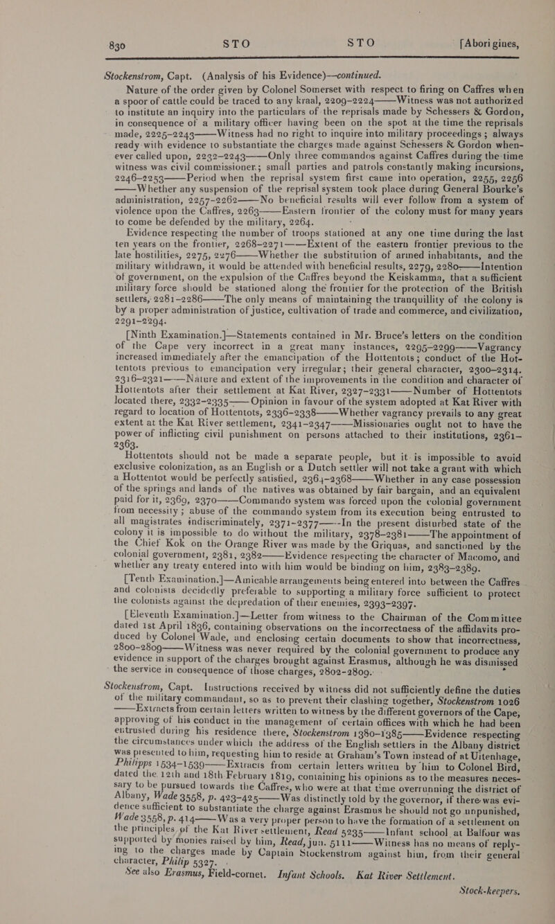  Stockensirom, Capt. (Analysis of his Evidence)—continued. Nature of the order given by Colonel Somerset with respect to firing on Caffres when a spoor of cattle could be traced to any kraal, 2209-2224 Witness was not authorized to institute an inquiry into the particulars of the reprisals made by Schessers &amp; Gordon, in consequence of a military officer having been on the spot at the time the reprisals made, 2225-2243 Witness had no right to inquire into military proceedings ; always ready with evidence to substantiate the charges made against Schessers &amp; Gordon when- ever called upon, 2232-2243——-Only three commandos against Caffres during the-time witness was civil commissioner; small parties and patrols constantly making incursions, 2246-2253 Period when the reprisal system first came into operation, 2255, 2256 Whether any suspension of the reprisal system took place during General Bourke’s administration, 2257-2262 No beneficial results will ever follow from a system of violence upon the Caffres, 2263——Eastern frontier of the colony must for many years to come be defended by the military, 2264. } Evidence respecting the number of troops stationed at any one time during the last ten years on the frontier, 2268-2271——Extent of the eastern frontier previous to the late hostilities, 2275, 2276 Whether the substitution of armed inhabitants, and the military withdrawn, it would be attended with beneficial results, 2279, 2280- Intention of government, on the expulsion of the Caffres beyond the Keiskamma, that a sufficient military force should be stationed along the frontier for the protection of the British settlers, 2281-2286 The only means of maintaining the tranquillity of the colony is by a proper administration of justice, cultivation of trade and commerce, and civilization, 2291-2294. [Ninth Examination.]—Statements contained in Mr. Bruce’s letters on the condition of the Cape very incorrect in a great many instances, 2295-2299 Vagrancy increased immediately after the emancipation of the Hottentots; conduct of the Hot- tentots previous to emancipation very irregular; their general character, 2300-2314. 2316-2321—-Nature and extent of the improvements in the condition and character of Hottentots after their settlement at Kat River, 2327-2331 Number of Hottentots located there, 2332-2335——- Opinion in favour of the system adopted at Kat River with regard to location of Hottentots, 2336-2338 Whether vagrancy prevails to any great extent at the Kat River settlement, 2341-2347—-Missionaries ought not to have the power of inflicting civil punishment on persons attached to their institutions, 2361— 2363. Hottentots should not be made a separate people, but it is impossible to avoid exclusive colonization, as an English or a Dutch settler will not take a grant with which a Hottentot would be perfectly satisfied, 2364-3368 Whether in any case possession of the springs and lands of the natives was obtained by fair bargain, and an equivalent paid for it, 2369, 2370 Commando system was forced upon the colonia) government from necessity ; abuse of the commando system from its execution being entrusted to all magistrates indiscriminately, 2371~2377——--In the present disturbed state of the colony it is impossible to do without the military, 2378-2381 The appointment of the Chief Kok on the Orange River was made by the Griquas, and sanctioned by the colonial government, 2381, 2382 Evidence respecting the character of Macomo, and whether any treaty entered into with him would be binding on him, 2383-2389. [Tenth Examination.]—Amicable arrangements being entered into between the Caffres _ and colonists decidedly preferable to supporting a military force sufficient to protect the colonists against the depredation of their enemies, 2393-2397. [Eleventh Examination.]—Letter from witness to the Chairman of the Committee dated ist April 1836, containing observations on the incorrectness of the affidavits pro- duced by Colonel Wade, and enclosing certain documents to show that incorrectness, 2800-2809 Witness was never required by the colonial government to produce any evidence in support of the charges brought against Erasmus, although he was dismissed » the service in consequence of those charges, 2802-2809.: 5                  Stockenstrom, Capt. Lustructions received by witness did not sufficiently define the duties of the military commandant, so as to prevent their clashing together, Stockenstrom 1026 Extracts from certain letters written to witness by the different governors of the Cape, approving of his conduct in the management of certain offices with which he had been entrusied during his residence there, Stockenstrom 1380-1385 Evidence respecting the circumstances under which the address of the English settlers in the Albany district was presented to him, requesting him to reside at Graham’s Town instead of at Uitenhage, Philipps 1534-1539 Extracts from certain letters written by him to Colonel Bird, dated the. 12th and 18th February 1810, containing his opinions as to the measures neces- sary to be pursued towards the Caffres, who were at that time overrunning the district of Albany, Wade 3558, P- 423-425 Was distinctly told by the governor, if there was evi- dence sufficient to substantiate the charge against Erasmus he should not go unpunished, Wade 3558, p. 414 Wasa very proper person to have the formation of a settlement on the principles. of the Kat River settlement, Read 5235 Infant school at Balfour was supported by monies raised by bim, Read, jun. 5111 Witness has no means of reply- ing to the charges made by Captain Stockenstrom against him, from their general character, Philip 5327. &gt; See also Erasmus, Field-cornet. Infant Schools. Kat River Settlement. Stock-keepers,       