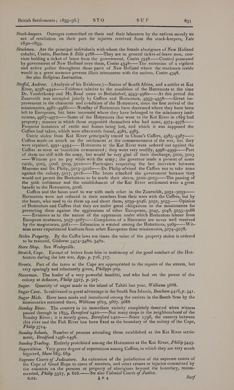 RTT RAL IESE AGERE SORTS SST IE MC SES SRE LEN SPE IE ETE IE BD ER DSN LIS TIT SII IE BYLINE AONE TT ES ESI fT AEE IDSC E RO DOC ILE Stock-keepers. Outrages committed on them and their labourers by the natives merely an act of retaliation on their part for injuries received from the stock-keepers, Yate 1830-1835. Stockmen. Are the principal individuals with whom the female aborigines of New Holland cohabit, Coates, Beecham &amp; Ellis 4288 They are in general ticket-of-leave men, con- victs holding a ticket of leave from the government, Coates 4348 Contro] possessed by government of New Holland over them, Coates 4348 The extension of a vigilant and active police throughout. those parts of New Holland where the stockmen reside would in a great measure prevent illicit intercourse with the natives, Coates 4348. See also Religious Instruction. Stoffel, Andrew. (Analysis of his Evidence.)—Native of South Africa, and asettler at Kat River, 4038-4942 Evidence relative to the condition of the Hottentots at the time Dr. Venderkemp and Mr, Read came to Bethelsdorf, 4943-4960 At this period the Zuurveldt was occupied jointly by Caffres and Hotientots, 4953-4958 Great im- provement in the character and condition of the Hottentots, since the first arrival of the missionaries, 4961-4966 Number of Hottentots have decreased where they have been left to Europeans, but have increaséd where they have belonged to the missionary insti- tutions, 4967-4972 Some of the tentots that went to the Kat River in 182g had property ; manner in which those supported. themselves who had none, 4974-4978 Frequent instances of cattle and horses being lost, and which it was supposed the Caffres had taken, which were afterwards found, 4982, 4983. Cattle stolen from Kat River principally traced to Chusa’s Caffres, 4985-4987 Caftres made an attack on the settlement at tle commencement of the war, but they were repulsed, 4991-4094 Hottentots at the Kat River were ordered out against the Caffres as soon as hostilities commenced ; they went very readily, 4998-4999-———Part of them are still with the army, but would be very glad of their discharge, 5002, 5003 -Witness got no pay while with the army; the governor made a present of some cattle, 5005, 5006. 5009, 5010—— Particujars respecting the last interview between Macomo and Dr. Philip, 5013-5016 Dr. Philip advised the Caffres not to take arms against the colony, 5017, 5018 The boors attacked the government because they would not permit the Hottentots to be made their slaves, 5020-5025 The passing of the 50th ordinance and the establishment of the Kat River settlement were a great benefit to the Hottentots, 5026. Caffres and the boors used to war with each other in the Zuurveldt, 5031-5035—— Hottentots were not reduced in their numbers from their wars with the Caffres, but by the boors, who used to tie them up and shoot them, 5039-5046. 5052, 5053 Opinion of Hottentots and Caffres that they are under great obligations to the missionaries for protecting them against the aggressions of other Europeans, 5047, 5048. 5055-5068 Evidence as to the nature of the oppression under which Hottentots labour from European treatment, 5057-5067 Complaints of a Hottentot are never well received by the magistrates, 5061-—— Education is wanted among the Hottentots, 5069 Wit- ness never experienced kinduess from other Europeans than missionaries, 507475078.                      Stolen Property. By the Caffre Jaws ten times the value of the property stolen is ordered to be restored, Gisborne 3474-3480. 3482. Store Shop. See Wesleyville. Stretch, Capt. Extract of letters from him in testimony of the good conduct of the Hot- tentets during the late war, App. p. 716, 717. Streets. Part of the taxes at the Cape are appropriated to the repairs of the streets, but very sparingly and reluctantly given, Philipps 929. Stuurman. The leader of a very powerful banditti, and who had set the power of the colony at defiance, Philip 5327, p. 527. Sugar. Quantity of sugar made in the island of Tahiti last year, Williams 5688. Sugar Cane. 1s cultivated to great advantage in the South Sea Islands, Beecham 4416, p. 541. Sugar Miils. Have been made and introduced among the natives in the South Seas by the missionaries stationed there, Walliams 5623, 5667. 5688. Sunday River. The country in its immediate vicinity completely deserted when witness passed through in 1835, Beresford 2420 Not many crops in the neighbourhood of the Sunday River; it is mostly grass, Beresford 2420-———Since 1798, the country between this river and the Fish River has been fixed as the boundary of the colony of the Cape, Philip 5714. Sunday Schools. Number of persons attending those established at the Kat River settle- ment, Bradford 1496-1408. Sunday Trading. Entirely prohibited among the Hottentots at the Kat River, Philip 5445. Superstition. Very great degree of superstition among Caffres, to which they are very much bigotted, Shaw 685. 689. . Supreme Courts of Judicature. An extension of the jurisdiction of the supreme courts of the Cape of Good Hope to cases of murders, and other crimes or injuries committed by the colonists on the persons or property of aborigines beyond the boundary, recom- mended, Philip 5327, p. 626. See also Colonial Courts of Justice. : 0.22. 5N4 Surf   