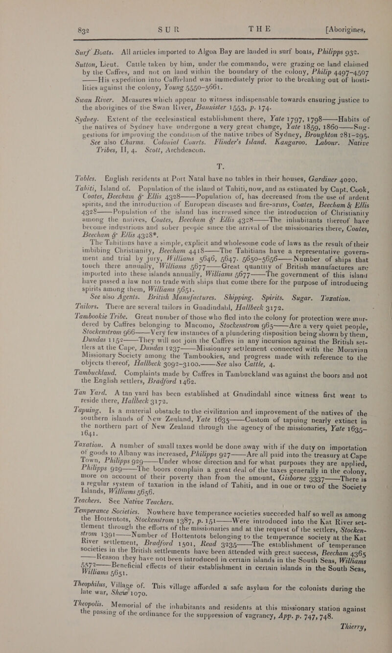 Ce em ae ei aes aaaaaaaaaaaaaaeaaaaaaamree Surf Boats. All articles imported to Algoa Bay are landed in surf boats, Philipps 932. Sutton, Lieut. Cattle taken by bim, under the commando, were grazing on land claimed by the Caffres, and not on land within the boundary of the colony, Philip 4497-4507 His expedition into Caffreland was immediately prior to the breaking out of hosti- lities against the colony, Young 5550-5561.  Swan River. Measures which appear to witness indispensable towards ensuring justice to the aborigines of the Swan River, Bannister 1553, p. 174. Sydney. Extent of the ecclesiastical establishment there, Yate 1797, 1798 “the natives of Sydnev have undergone a very great change, ate 1859, 1860 gestions for improving the condition of the native tribes of Sydney, Broughton 281-295. ~ See also Charms. Colonial Courts. Flinder’s Island. Kangaroo, Labour. Native Tribes, I], 4. Scoét, Archdeacon. Habits of Sug-   die Tables. English residents at Port Natal have no tables in their houses, Gardiner 4020. Tahiti, Island of. Population of the island of Tahiti, now, and as estimated by Capt. Cook, Coates, Beecham &amp; Ellis 4328 Population of, has decreased from the use of ardent spirits, and the introduction of EHuropean diseases and fire-arms, Coates, Beecham &amp; Ellis 4328 Population of the island bas increased since the introduction of Christianity among the natives, Coates, Beecham &amp; Ellis 4928 The inhabitants thereof have become industrious and sober people since the arrival of the missionaries there, Coates, Beecham &amp; Ellis 4328*. The Tahitians have a simple, explicit and wholesome code of laws as the result of their imbibing Christianity, Beecham 4418 The Tabitians have a representative govern- ment and trial by jury, Williams 5646, 5647. 5650-5656—— Number of ships that touch there annually, Williams 5677 Great quantity of British manufactures are imported into these islands annually, Williams 5677 The government of this island have passed a Jaw not to trade with ships that come there for the purpose of introducing spirits among them, Williams 5651. See also Agents. British Manufactures. Shipping. Spirits. Sugar. Tazation. Tailors. There are several tailors in Gnadindabl, Hallbeck 3172.       Lambookie Tribe. Great number of those who fled into the colony for protection were mur- dered by Catires belonging to Macomo, Stockenstrom 965 Are a very quiet people, Stockenstrom 966 Very few instances of a plundering disposition being shown by them, Dundas 1152 They will not join the Caffres in any incursion against the British set- tlers at the Cape, Dundas 1237 Missionary settlement connected with the Moravisn Missionary Society among the Tambookies, and progress made with reference to the objects thereof, Hallbeck 3092-3100. See also Cattle, 4. Tambuckland, Complaints made by Caffres in Tambuckland was against the boors and not the English settlers, Bradford 1462.      Tan Yard. A tan yard has been established at Gnadindabl since witness first went to reside there, Hallbeck 3172. Tapuing, Is a material obstacle to the civilization and improvement of the natives of the eouthern islands of New Zealand, Yate 1635 Custom of tapuing nearly extinct in the northern part of New Zealand through the agency of the missionaries, Yate 1635— 1641.  Taxation. A number of small taxes would be done away with if the duty on importation of goods to Albany was increased, Philipps 927 Are all paid into the treasury at Cape Town, Philipps 929 Under whose direction and for what purposes they are applied, Philipps 929 The boors complain a great deal of the taxes generally in the colony, more on account of their poverty than from the amount, Gisborne 3337 There is a regular system of taxation in the island of Tahiti, and in oue or two of the Society Islands, Williams 5656. : Teachers. See Native Teachers. Temperance Societies. Nowhere have temperance societies succeeded half so well as among the Hortentots, Stockenstrom 1387, p.151 Were introduced into the Kat River set- tlement through the efforts of the missionaries and at the request of the settlers, Stocken- strom 1391 Number of Hottentots belonging to the temperance society at the Kat River settlement, Bradford 1501, Read 3235——The establishment of temperance Societies in the British settlements have been Attended with grezt success, Beecham 4365, Reason they have not been introduced in certain islands in the South Seas, Williams 5572—— Beneficial effects of their establishment in certain islands in the South Seas, Williams 5651.          Theophilus, Village of. This village afforded a safe asylum for the colonists during the late war, Shew 1070. ett _ Memorial of the inhabitants and residents at this missionary station against the passing of the ordinance for the suppression of vagrancy, App. p. 747, 748. Thierry,