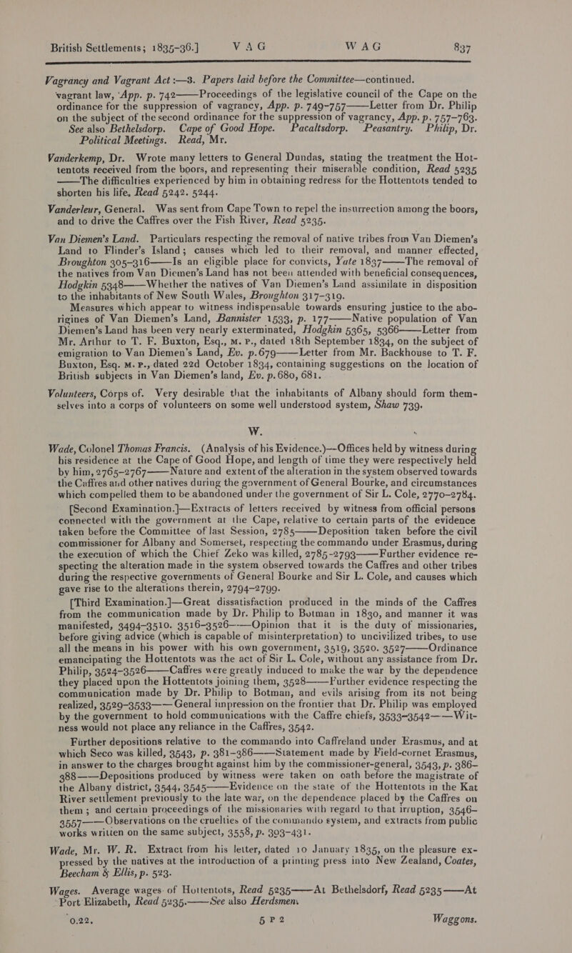 —— nel Vagrancy and Vagrant Act :—8. Papers laid before the Committee—continued. vagrant law, ‘App. p. 742 Proceedings of the legislative council of the Cape on the ordinance for the suppression of vagrancy, App. p. 749-757 Letter from Dr. Philip on the subject of the second ordinance for the suppression of vagrancy, App. p. 757-763. See also Bethelsdorp. Cape of Good Hope. acaltsdorp. Peasantry. Philip, Dr. Political Meetings. Read, Mr. Vanderkemp, Dr. Wrote many letters to General Dundas, stating the treatment the Hot- tentots received from the boors, and representing their miserable condition, Read 5235 The difficulties experienced by him in obtaining redress for the Hottentots tended to shorten his life, Read 5242. 5244.    Vanderleur, General. Was sent from Cape Town to repel the insurrection among the boors, and to drive the Caffres over the Fish River, Read 5235. Van Diemen’s Land. Particulars respecting the removal of native tribes from Van Diemen’s Land to Flinder’s Island; causes which led to their removal, and manner effected, Broughton 305-316 Is an eligible place for convicts, Yate 1837 The removal of the natives from Van Diemen’s Land has not been attended with beneficial consequences, Hodgkin 5348——Whether the natives of Van Diemen’s Land assimilate in disposition to the inhabitants of New South Wales, Broughton 317-319. Measures which appear to witness indispensable towards ensuring justice to the abo- rigines of Van Diemen’s Land, Bannister 1533, p. 177 Native population of Van Diemen’s Land has been very nearly exterminated, Hodgkin 5365, 5366 Letter from Mr. Arthur to T. F. Buxton, Esq., m. P., dated 18th September 1834, on the subject of emigration to. Van Diemen’s Land, Ev. p.679——Letter from Mr. Backhouse to T. F. Buxton, Esq. M. P., dated 22d October 1834, containing suggestions on the location of British subjects in Van Diemen’s land, Ev. p.680, 681.     Volunteers, Corps of. Very desirable that the inhabitants of Albany should form them- selves into a corps of volunteers on some well understood system, Shaw 739. W. x Wade, Colonel Thomas Francis. (Analysis of his Evidence.)—-Offices held by witness during his residence at the Cape of Good Hope, and length of time they were respectively held by him, 2765-2767 Nature and extent of the alteration in the system observed towards the Caffres and other natives during the government of General Bourke, and circumstances which compelled them to be abandoned under the government of Sir L. Cole, 2770-2784. [Second Examination.]—Extracts of letters received by witness from official persons connected with the government -at the Cape, relative to certain parts of the evidence taken before the Committee of Jast Session, 2785 Deposition taken before the civil commissioner for Albany and Somerset, respecting the commando under Erasmus, during the execution of which the Chief Zeko was killed, 2785-2793 Further evidence re- specting the alteration made in the system observed towards the Caffres and other tribes during the respective governments of General Bourke and Sir L. Cole, and causes which gave rise to the alterations therein, 2794-2799. [Third Examination.]—Great dissatisfaction produced in the minds of the Caffres from the communication made by Dr. Philip to Botman in 1830, and manner it was manifested, 3494-3510. 3516-3526—-—-Opinion that it is the duty of missionaries, before giving advice (which is capable of misinterpretation) to uncivilized tribes, to use all the means in his power with his own government, 3519, 3520. 3527 Ordinance emancipating the Hottentots was the act of Sir L. Cole, without any assistance from Dr. Philip, 3524-3526 Caffres were greatly induced to make the war by the dependence they placed upon the Hottentots joining them, 3528——-Further evidence respecting the communication made by Dr. Philip to Botman, and evils arising from its not being realized, 3529-3533—— General impression on the frontier that Dr. Philip was employed by the government to hold communications with the Caffre chiefs, 3533-3542—— Wit- ness would not place any reliance in the Caffres, 3542. Further depositions relative to the commando into Caffreland under Erasmus, and at which Seco was killed, 3543, p. 381-386——-Statement made by Field-cornet Erasmus, in answer to the charges brought against him by the commissioner-general, 3543, p. 386— 388——Depositions produced by witness were taken on oath before the magistrate of the Albany district, 3544, 3545 Evidence on the state of the Hottentots in the Kat River settlement previously to the late war, on the dependence placed by the Caffres on them ; and certain proceedings of the missionaries with regard to that irruption, 3546- 3557—— Observations on the cruelties of the commando system, and extracts from public works written on the same subject, 3558, p. 303-431.       Wade, Mr. W. R. Extract from his letter, dated 10 January 1835, on the pleasure ex- pressed by the natives at the introduction of a printing press into New Zealand, Coates, Beecham &amp; Ellis, p. 523. Wages. Average wages: of Hottentots, Read 5235 Port Elizabeth, Read 5235. See also Herdsmen.  At Bethelsdorf, Read 5235——At  (0.22, 5 P2 Waggons.