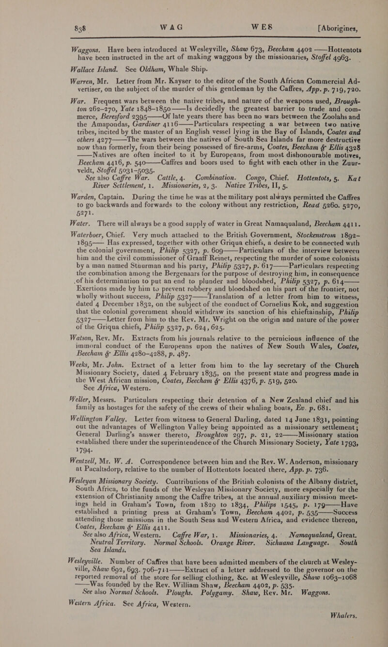  Waggons, Have been introduced at Wesleyville, Shaw 673, Beecham 4402 ——Hottentots have been instructed in the art of making waggons by the missionaries, Stoffel 4963. Wallace Islund. See Oldhum, Whale Ship. Warren, Mr. Letter from Mr. Kayser to the editor of the South African Commercial Ad- vertiser, on the subject of the murder of this gentleman by the Caffres, App. p. 719, 720. War. Frequent wars between the native tribes, and nature of the weapons used, Brough- ton 262-270, Yate 1848-1850 Is decidedly the greatest barrier to trade and com- merce, Beresford 2395 Of late years there has been no wars between the Zoolahs and the Amapondas, Gardiner 4116 Particulars respecting a war between two native tribes, incited by the master of an English vessel lying in the Bay of Islands, Coates and others 4277 The wars between the natives of South Sea Islands far more destructive now than formerly, from their being possessed of fire-arms, Coates, Beecham &amp; Ellis 4328 Natives are often incited to it by Europeans, from most dishonourable motives, Beecham 4416, p. 540———Caffres and boors used to fight with each other in the Zuur- veldt, Stoffel 5031-5035. See also Caffre War. Cattle, 4. Combination. Congo, Chief. Hottentots,5. Kat River Setilement,1. Missionaries, 2,3. Native Tribes, Il, 5. Warden, Captain. During the time he was at the military post always permitted the Caffres to go backwards and forwards to the colony without any restriction, Read 5260. 5270, 5271. Water. There will always be a good supply of water in Great Namaqualand, Beecham 4411.      Waterboer, Chief. Wery much attached to the British Government, Stockenstrom 1892- 1895 Has expressed, together with other Griqua chiefs, a desire to be connected with the colonial government, Philip 5327, p. 609 Particulars of the interview between bim and the civil commissioner of Graaff Reinet, respecting the murder of some colonists by a man named Stuurman and his party, Philip 5327, p. 617 Particulars respecting the combination among the Bergenaars for the purpose of destroying him, in consequence .of his determination to put an end to plunder and bloodshed, Philip 5327, p. 614 Exertions made by him to prevent robbery and bloodshed on his part of the frontier, not wholly without success, Philip 5327 ‘Translation of a letter from him to witness, dated 4 December 1832, on the subject of the conduct of Cornelius Kok, and suggestion that the colonial government should withdraw its sanction of his chieftainship, Philip 5327 Letter from him to the Rev. Mr. Wright on the origin and nature of the power of the Griqua chiefs, Philip 5327, p. 624, 625. Watson, Rev. Mr. Extracts from his journals relative to the pernicious influence of the immoral conduct of the Europeans upon the natives of New South Wales, Coates, Beecham &amp; Ellis 4280-4288, p. 487. Weeks, Mr. John. Extract of a letter from him to. the lay secretary of the Church Missionary Society, dated 4 February 1835, on the present state and progress made in the West African mission, Coates, Beecham &amp; Ellis 4376, p. 519, 520. See Africa, Western. Weller, Messrs. Particulars respecting their detention of a New Zealand chief and his family as hostages for the safety of the crews of their whaling boats, Ev. p. 681. Wellington Valley. Letter from witness to General Darling, dated 14 June 1831, pointing out the advantages of Wellington Valley being appointed as a missionary settlement; General Darling’s answer thereto, Broughton 297, p. 21, 22——-Missionary station established there under the superintendénce of the Church Missionary Society, Yate 1793, 1794- Wenizell, Mr. W. A. Correspondence between him and the Rev. W. Anderson, missionary at Pacaltsdorp, relative to the number of Hottentots located there, App. p. 736. Wesleyan Missionary Society. Contributions of the Britiah colonists of the Albany district, South Africa, to the funds of the Wesleyan Missionary Society, more especially for the extension of Christianity among the Caffre tribes, at the annual auxiliary mission meet- ings held in Graham’s Town, from 1829 to 1834, Philips 1545, p. 179 Have established a printing press at Graham’s Town, Beecham 4402, p. 535 Success attending those missions in the South Seas and Western Africa, and evidence thereon, Coates, Beecham &amp; Ellis 4411. See also Africa, Western. Caffre War,1. Missionaries, 4.' Namaqualand, Great. ates Territory. Normal Schools. Orange River. Sichuana Language. South ea Islands. Wesleywille. Number of Caffres that have been admitted members of the church at Wesley- ville, Shaw 692, 693. 706-711 Extract of a letter addressed to the governor on the reported removal of the store for selling clothing, &amp;c. at Wesleyville, Shaw 1063-1068 Was founded by the Rev. William Shaw, Beecham 4402, p. 535- See also Normal Schools. Ploughs. Polygamy. Shaw, Rev. Mr. Waggons. Western Africa. See Africa, Western.            Whalers,