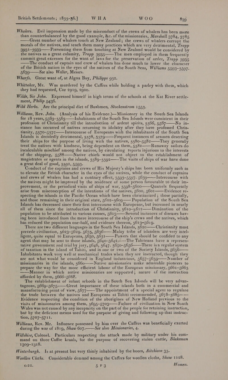 SSS lessens Whalers. Evil impression made by the misconduct of the crews of whalers has been more than counterbalanced by the good example, &amp;c. of the missionaries, Marshall 3784, 3785 Great number of whalers touch at New Zealand; the crews of whalers corrupt the morals of the natives, and teach them many practices which are very detrimental, Trapp 3931-3933——P reventing them from touching at New Zealand would be considered by the natives as a great calamity, Trapp 3935 The men employed in them frequently commit great excesses for the want of laws for the preservation of order, Trapp 3935 The conduct of captain and crew of whalers has done much to lower the character of the British nation in the eyes of the natives of the South Seas, Williams 5593-5597. 5639 See also Weller, Messrs. v Wharfs. Great want of, at Algoa Bay, Philipps 932.      Whittaker, Mr. Was murdered by the Caffres while holding a parley with them, which they had requested, Cox 2919, 2920. Wilde, Sir John. Expressed himself in high terms of the schools at the Kat River settle- ment, Philip 5436. . Wild Herbs. Are the principal diet of Bushmen, Stockenstrom 1553. Williams, Rev. John. (Analysis of his Evidence.)—Missionary in the South Sea Islands for 18 years, 5563-5565 Inhabitants of the South Sea Islands were consistent in their profession of Christianity till the introduction of ardent spirits, 5566, 5567 No in- stance has occurred of natives returning to idolatry after they have professed Chris- tianity, 5570-5572 Intercourse of Europeans with the inhabitants of the South Sea Islands is decidedly detrimental, 5578, 5579 Frequent instances of seamen deserting their ships for the purpose of living with the natives, 5580-5582 They generally treat the natives with kindness, being dependent on them, 5582 Runaway sailors do incalculable mischief among the natives, by circulating reports injurious to the interests of the shipping, 5588 Native chiefs would not object to the establishment of magistrates or agents in the islands, 5589-5592 The visits of ships of war have done a great deal of good, 5592, 5593- Conduct of the captains and crews of His Majesty’s ships has been uniformly such as to elevate the British character in the eyes of the natives, while the conduct of captains and crews of whalers has had a contrary effect, 5593-5507- 5630 Intercourse with the natives might be improved by the residence of some person favourable to their im- provement, or the periodical visits of ships of war, 5598-5600 Quarrels frequently arise from misconception of the intentions of the natives, 5600, 5601 Evidence re- specting the islands in the Pacific Ocean which have been christianized ; those partially, and those remaining in their original state, 5602-5609 Population of the Scuth Sea Islands has decreased since their first intercourse with Europeans, but increased in nearly all of them since the introduction of Christianity, 5610-5612 Diminution of the population to be attributed to various causes, 5613 Several instances of diseases hav- ing been introduced from the mere intercourse of the ship’s crews and the natives, which has reduced the population one-half, and evidence thereon, 5613-5619. There are two different languages in the South Sea Islands, 5620 Christianity must precede civilization, 5623-5629. 5635, 5636 Malay tribe of islanders are very intel- ligent, quite equal to Europeans, 5630, 5631 Powers that should be confided to any agent that may be sent to those islands, 5640-5642——The Tahiteans have a represen- lative government and trial by jury, 5646, 5647. 5650-5656 There isa regular system of taxation in the island of Tahiti, and in one or two of the Society Islands, 5656 Inhabitants work very wel] at mechanical trades when they are instructed, though they are not what would be considered in England industrious, 5657-5659 Number of missionaries in the islands, 5660—-—Native missionaries make admirable pioneers to prepare the way for the more efficient labour of the European missionary, 661-5665 ——Manner in which native missionaries are supported; nature of the instruction afforded by them, 5666-5668. The establishment of infant schools in the South Sea Islands will be very advan- tageous, 5669-5675 Great importance of these islands both in a commercial and manufacturing point of view, 5677 The appointment of a special agent to regulate the trade between the natives and Europeans at Tahiti recommended, 5678-5685—— Evidence respecting the condition of the aborigines of New Holland previous to the visits of missionaries among them, 5695-5703 Failure of civilization in New South Wales was not caused by any incapacity on the part of the people for retaining instruction, ‘but by the deficient means used for the purpose of giving and following up that instruc- tion, 5707-5711. Williams, Rev. Mr. Influence possessed by him over the Caffres was beneficially exerted during the war of 1819, Shaw 607. See also Missionaries, 4. Willshire, Colonel. Particulars respecting the attack made by military under his com- mand on three Caffre kraals, for the purpose of recovering stolen cattle, Blakeman 1309-1318.                         Winterburgh. Is at present but very thinly inhabited by the boors, Aitchison 35. Woollen Cloths. Considerable demand among the Caffres for woollen cloths, Shaw 1128. 0.22. 5 P3 Women.