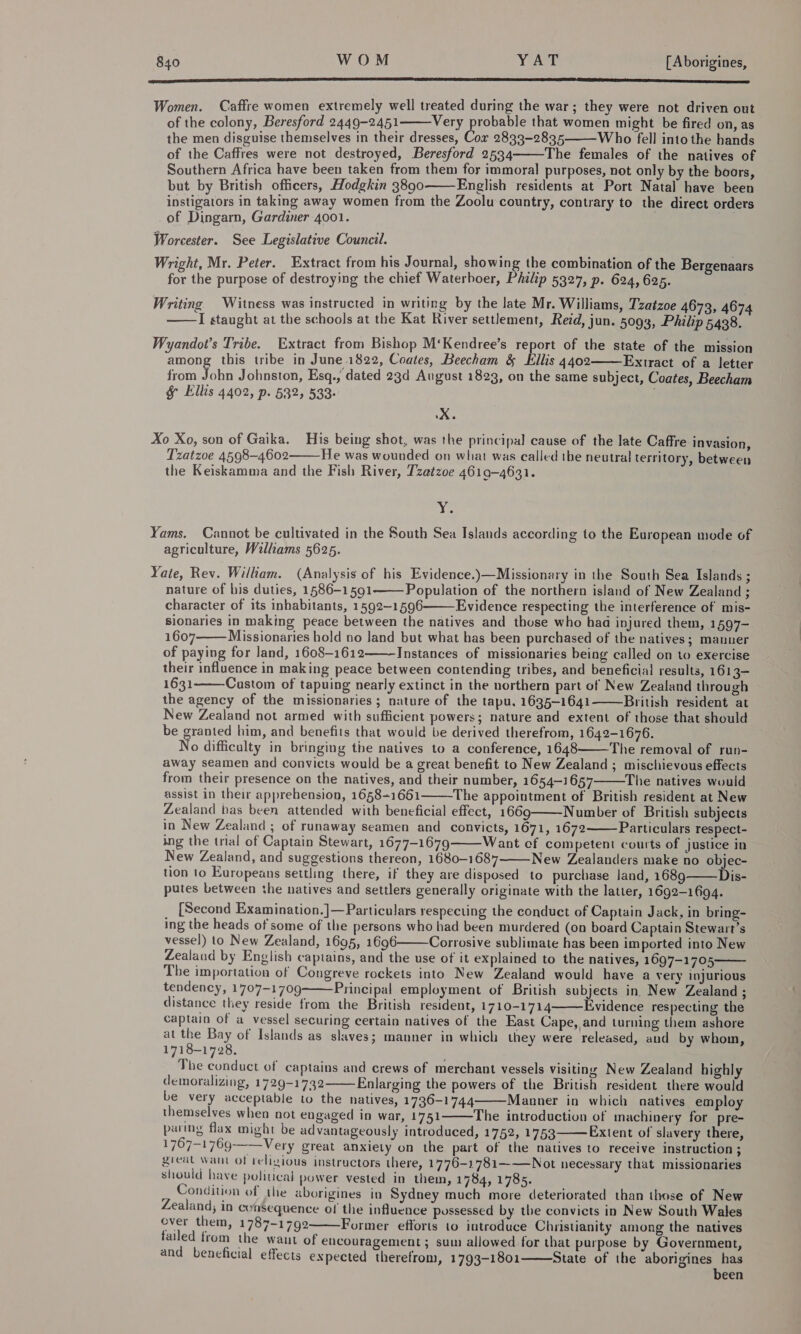 op SL ET EE ES PS TET ET SD SEIT EIDE EE TEED) Women, Caffre women extremely well treated during the war; they were not driven out of the colony, Beresford 2449-2451 Very probable that women might be fired on, as the men disguise themselves in their dresses, Cox 2833-2835 Who fell into the hands of the Caffres were not destroyed, Beresford 2534 The females of the natives of Southern Africa have been taken from them for immoral purposes, not only by the boors, but by British officers, Hodgkin 3890 English residents at Port Natal have been instigators in taking away women from the Zoolu country, contrary to the direct orders of Dingarn, Gardiner 4001. &lt;. Worcester. See Legislative Council. Wright, Mr. Peter. Extract from his Journal, showing the combination of the Bergenaars for the purpose of destroying the chief Waterboer, Philip 5327, p. 624, 625.     Writing Witness was instructed in writing by the late Mr. Williams, Tzatzoe 4673, 4674 I staught at the schools at the Kat River settlement, Reid, jun. 5093, Philip 5438.  Wyandot’s Tribe. Extract from Bishop M‘Kendree’s report of the state of the mission among this tribe in June 1822, Coates, Beecham &amp; Ellis 4402 Extract of a letter from ae Johnston, Esq., dated 23d August 1823, on the same subject, Coates, Beecham § Ellis 4402, p. 532, 533:  XK. Xo Xo, son of Gaika. His being shot, was the principal cause of the late Caffre invasion, Tzatzoe 4598-4602 He was wounded on what was called the neutral territory, between the Keiskamma and the Fish River, T'zatzoe 4619-4631.  4 be Yams. Cannot be cultivated in the South Sea Islands according to the European mode of agriculture, Willams 5625. Yate, Rev. William. (Analysis of his Evidence.)—Missionary in the South Sea Islands ; nature of his duties, 1586-1591 Population of the northern island of New Zealand ; character of its inhabitants, 1592-1596 Evidence respecting the interference of mis- sionaries in making peace between the natives and those who had injured them, 1§97- 1607 Missionaries hold no land but what has been purchased of the natives; manner of paying for land, 1608-1612 Instances of missionaries being called on to exercise their influence in making peace between contending tribes, and beneficial results, 1613- 1631 Custom of tapuing nearly extinct in the northern part of New Zealand through the agency of the missionaries ; nature of the tapu, 1635-1641 British resident at New Zealand not armed with sufficient powers; nature and extent of those that should be granted him, and benefits that would be derived therefrom, 1642-1676. No difficulty in bringing tie natives to a conference, 1648 The removal of run- away seamen and convicts would be a great benefit to New Zealand ; mischievous effects from their presence on the natives, and their number, 1654-1657 The natives would assist in their apprehension, 1658+1661 The appointment of British resident at New Zealand bas been attended with beneficial effect, 1669 Number of British subjects in New Zealand ; of runaway seamen and convicts, 1671, 1672 Particulars respect- ing the trial of Captain Stewart, 1677-1679 Want cf competent courts of justice in New Zealand, and suggestions thereon, 1680-1687 New Zealanders make no objec- tion to Europeans settling there, if they are disposed to purchase land, 1689 Dis- putes between the natives and settlers generally originate with the latter, 1692-1694.               [Second Examination.]—Particulars respecting the conduct of Captain Jack, in bring- ing the heads of some of the persons who had been murdered (on board Captain Stewart’s vessel) to New Zealand, 1695, 1696 Corrosive sublimate has been imported into New Zealand by English captains, and the use of it explained to the natives, 1697-1705 The importation of Congreve rockets into New Zealand would have a very injurious tendency, 1707-1709 Principal employment of British subjects in, New Zealand ; distance they reside from the British resident, 1710-1714 Evidence respecting the captain of a vessel securing certain natives of the East Cape, and turning them ashore at the Bay of Islands as slaves; manner in which they were released, and by whom, 1718-1728. The conduct of captains and crews of merchant vessels visiting New Zealand highly demoralizing, 1729-1732 Enlarging the powers of the British resident there would be very acceptable to the natives, 1736-1744 Manner in which natives employ themselves when not engaged in war, 1751 The introduction of machinery for pre- paring flax might be advantageously introduced, 1752, 1753 Extent of slavery there, 1767-1769 Very great anxiety on the part of the natives to receive instruction ; great want of religious instructors there, 1776-1781——Not necessary that missionaries should have political power vested in them, 1784, 1785. Condition of the aborigines in Sydney much more deteriorated than those of New Zealand; in consequence ol the influence possessed by the convicts in New South Wales over them, 1787-1792 Former efforts to introduce Christianity among the natives failed from the want of encouragement ; sum allowed for that purpose by Government, and beneficial effects expected therefrom, 1793-1801 State of the aborigines has been           