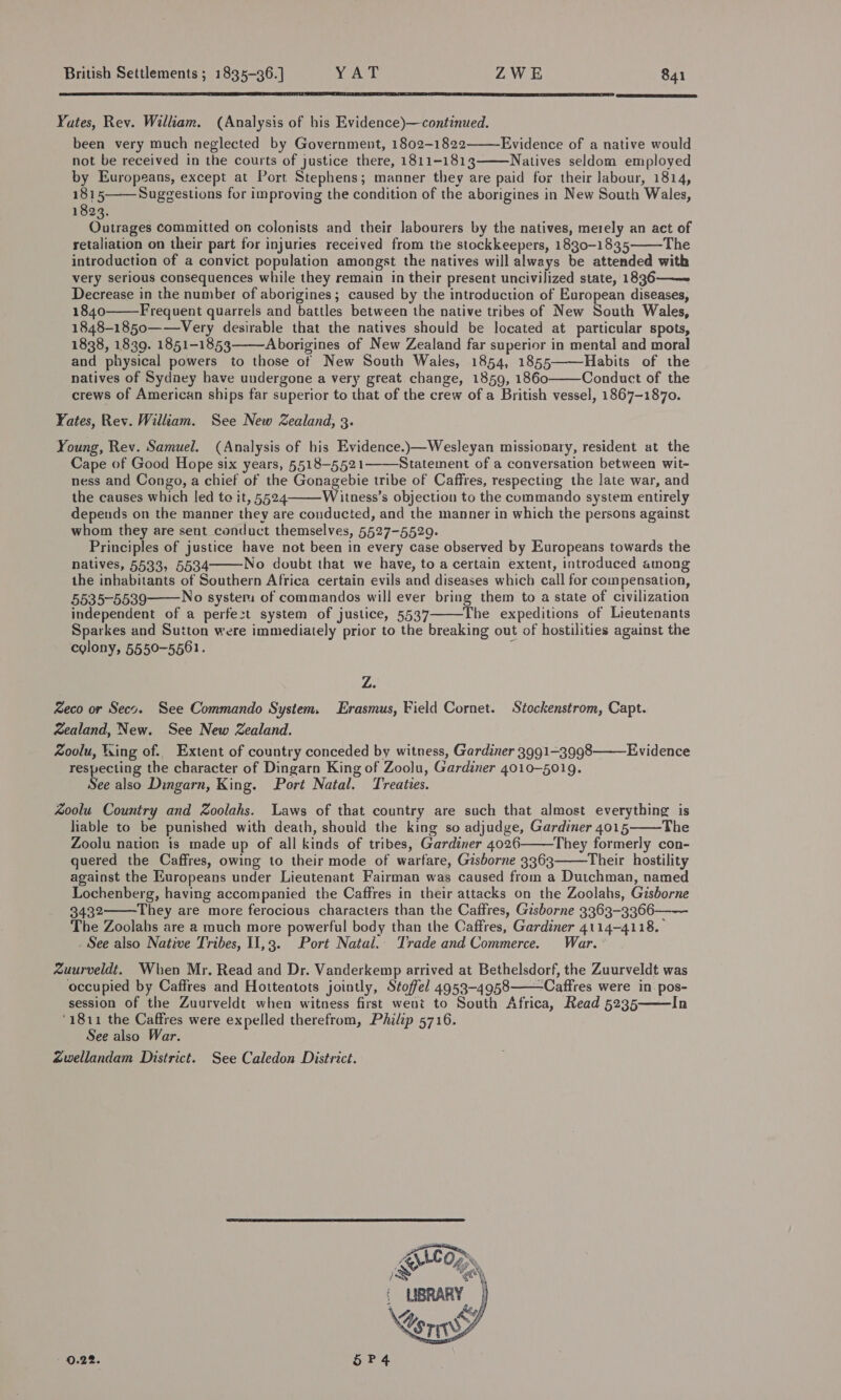  Yates, Rev. William. (Analysis of his Evidence)—continued. been very much neglected by Government, 1802-1822 Evidence of a native would not be received in the courts of justice there, 1811-1813 Natives seldom employed by Europeans, except at Port Stephens; manner they are paid for their labour, 1814, 1815 Suggestions for improving the condition of the aborigines in New South Wales, 1823. Outrages committed on colonists and their Jabourers by the natives, merely an act of retaliation on their part for injuries received from the stockkeepers, 1830-1835 The introduction of a convict population amongst the natives will always be attended with very serious consequences while they remain in their present uncivilized state, 18936——~ Decrease in the number of aborigines; caused by the introduction of European diseases, 1840 Frequent quarrels and battles between the native tribes of New South Wales, 1848-1850——Very desirable that the natives should be located at particular spots, 1838, 1839. 1851-1853 Aborigines of New Zealand far superior in mental and moral and physical powers to those of New South Wales, 1854, 1855 Habits of the natives of Sydney have undergone a very great change, 1859, 1860 Conduct of the crews of American ships far superior to that of the crew of a British vessel, 1867-1870. Yates, Rev. William. See New Zealand, 3. Young, Rev. Samuel. (Analysis of his Evidence.)—Wesleyan missionary, resident at the Cape of Good Hope six years, §518-5521——Statement of a conversation between wit- ness and Congo, a chief of the Gonagebie tribe of Caffres, respecting the late war, and the causes which led te it, 5524 Witness’s objection to the commando system entirely depends on the manner they are conducted, and the manner in which the persons against whom they are sent conduct themselves, 5527-5529. Principles of justice have not been in every case observed by Europeans towards the natives, 5533, 5534 No doubt that we have, to a certain extent, introduced among the inhabitants of Southern Africa certain evils and diseases which call for compensation, 5535-5539 No system of commandos will ever bring them to a state of civilization independent of a perfezt system of justice, 5537 The expeditions of Lieutenants Sparkes and Sutton were immediately prior to the breaking out of hostilities against the colony, 5550-5561.             Z. Zeco or Seco. See Commando System. Erasmus, Field Cornet. Stockenstrom, Capt. wealand, New. See New Zealand. Zoolu, Wing of. Extent of country conceded by witness, Gardiner 3991-3998 respecting the character of Dingarn King of Zoolu, Gardiner 4010-5019. See also Dingarn, King. Port Natal. Treaties. Evidence  Zoolu Country and Zoolahs. Laws of that country are such that almost everything is liable to be punished with death, should the king so adjudge, Gardiner 4015 The Zoolu nation is made up of all kinds of tribes, Gardiner 4026 They formerly con- quered the Caffres, owing to their mode of warfare, Gisborne 3363 Their hostility against the Europeans under Lieutenant Fairman was caused from a Dutchman, named Lochenberg, having accompanied the Caffres in their attacks on the Zoolahs, Gisborne 3432 They are more ferocious characters than the Caffres, Gisborne 3363-3366—— The Zoolahs are a much more powerful body than the Caffres, Gardiner 4114-4118. See also Native Tribes, 11,3. Port Natal.- Trade and Commerce. War.’ Zuurveldt. When Mr. Read and Dr. Vanderkemp arrived at Bethelsdorf, the Zuurveldt was occupied by Caffres and Hottentots jointly, Stoffel 4953-4958——Caffres were in pos- session of the Zuurveldt when witness first went to South Africa, Read 5235 In '1811 the Caffres were expelled therefrom, Philip 5716. See also War. gwellandam District. See Caledon District.         0.22. 5P4 