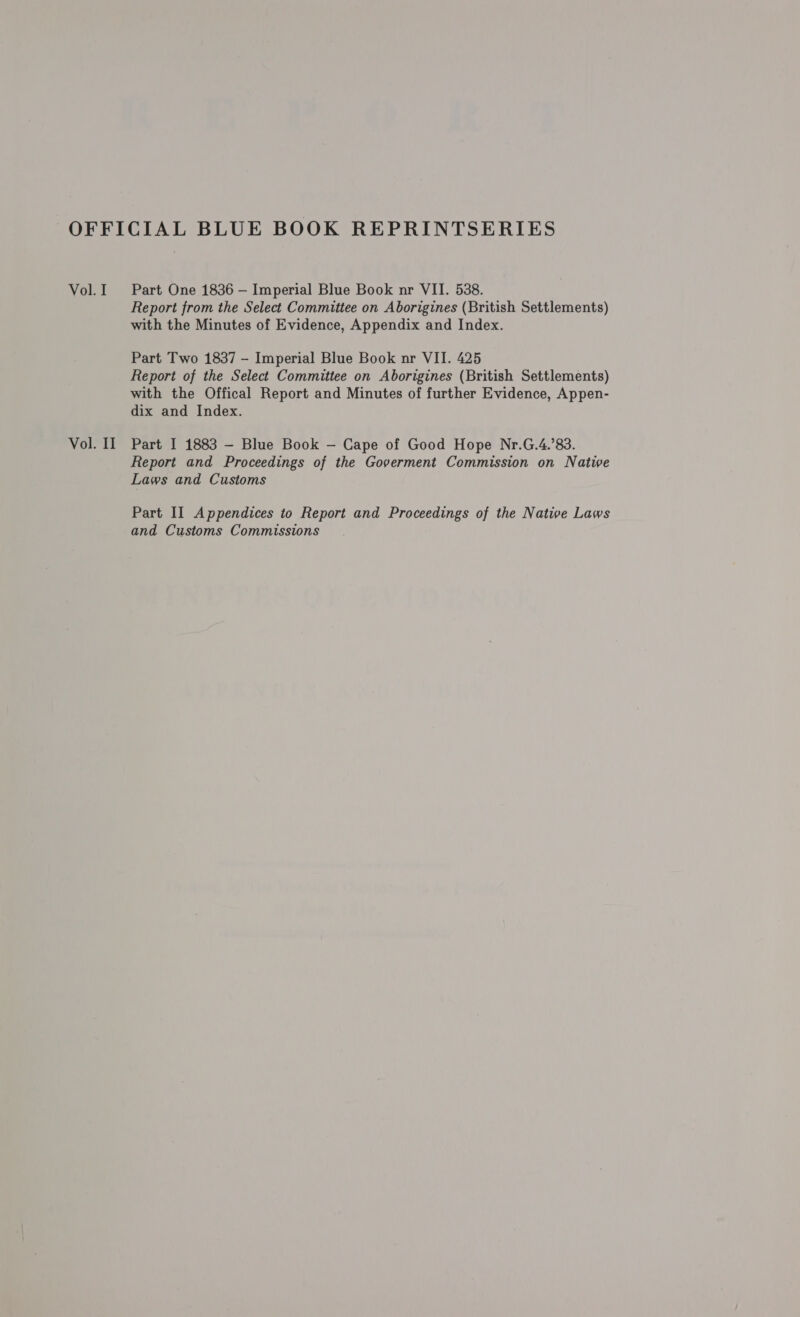 Vol. I Vol. II Part One 1836 — Imperial Blue Book nr VII. 538. Report from the Select Committee on Aborigines (British Settlements) with the Minutes of Evidence, Appendix and Index. Part Two 1837 - Imperial Blue Book nr VII. 425 Report of the Select Committee on Aborigines (British Settlements) with the Offical Report and Minutes of further Evidence, Appen- dix and Index. Part I 1883 — Blue Book — Cape of Good Hope Nr.G.4.’83. Report and Proceedings of the Goverment Commission on Native Laws and Customs Part II Appendices to Report and Proceedings of the Native Laws and Customs Commissions