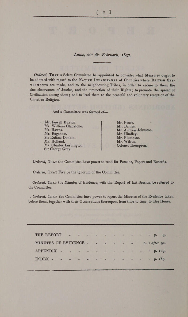 Lune, 20° die Februarii, 1837.  Ordered, Tuat a Select Committee be appointed to consider what Measures ought to be adopted with regard to the Native INuaBiTants of Countries where Bririsu Ser- TLEMENTS are made, and to the neighbouring Tribes, in order to secure to them the due observance of Justice, and the protection of their Rights; to promote the spread of | Civilization among them; and to lead them to the peaceful and voluntary reception of the Christian Religion. And a Committee was formed of— Mr. Fowell Buxton. Mr. Pease. Mr. William Gladstone. Mr. Baines. Mr. Hawes. Mr. Andrew Johnston. Mr. Bagshaw. Mr. Hindley. Sir Rufane Donkin. Mr. Plumptre. Mr. Holland. Mr. Wilson. Mr. Charles Lushington. Colonel Thompson. Sir George Grey. Ordered, Tuar the Committee have power to send for Persons, Papers and Records. Ordered, TuatT Five be the Quorum of the Committee. Ordered, Tuat the Minutes of Evidence, with the Report of last Session, be referred to the Committee. . Ordered, Tuat the Committee have power to report the Minutes of the Evidence taken before them, together with their Observations thereupon, from time to time, to The House.  THE REPORT ~ .- =.= = = ©= = MINUTES OF EVIDENCE- - - - - - p. 1 after 92. APPENDIX - = ‘- 92% 2 = 4. &gt;. 32) INDEX ~) 3 Me