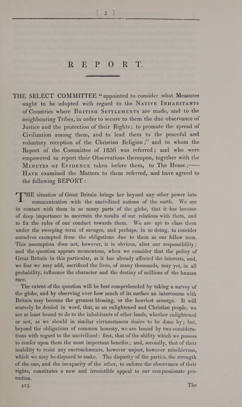 fend keyed Rain Dosen ayes Be THE SELECT COMMITTEE “appointed to consider what Measures ought to be adopted with regard to the Native INHABITANTS of Countries where Bririsu SETTLEMENTS are made, and to the neighbouring Tribes, in order to secure to them the due observance of Justice and the protection of their Rights; to promote the spread of Civilization among them, and to lead them to the peaceful and voluntary reception of the Christian Religion ;’ and to whom the Report of the Committee of 1836 was referred; and who were empowered to report their Observations thereupon, together with the Minutes or Evipence taken before them, to The House ;—— Have examined the Matters to them referred, and have agreed to the following REPORT : r | Pag situation of Great Britain brings her beyond any other power into communication with the uncivilized nations of the earth. We are in contact with them in so many parts of the globe, that it has become of deep importance to ascertain the results of our relations with them, and to fix the rules of our conduct towards them. We are apt to class them under the sweeping term of savages, and perhaps, in so doing, to consider ourselves exempted from the obligations due to them as our fellow men. This assumption does not, however, it is obvious, alter our responsibility ; and the question appears momentous, when we consider that the policy of Great Britain in this particular, as it has already affected the interests, and, we fear we may add, sacrificed the lives, of many thousands, may yet, in all probability, influence the character and the destiny of millions of the human race. The extent of the question will be best comprehended by taking a survey of the globe, and by observing over how much of its surface an intercourse with Britain may become the greatest blessing, or the heaviest scourge. It will scarcely be denied in word, that, as an enlightened and Christian people, we are at least bound to do to the inhabitants of other lands, whether enlightened or not, as we should in similar cirrumstances desire to be done by; but, beyond the obligations of common honesty, we are bound by two considera- tions with regard to the uncivilized: first, that of the ability which we possess to confer upon them the most important benefits; and, secondly, that of their inability to resist any encroachments, however unjust, however mischievous, which we may be disposed tomake. The disparity of the parties, the strength of the one, and the incapacity of the other, to enforce the observance of their rights, constitutes a new and irresistible appeal to our compassionate pro- tection. 425. The