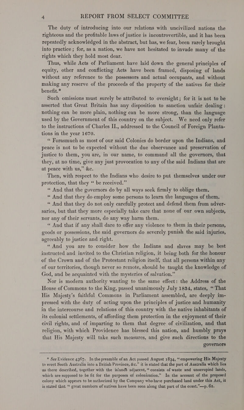 The duty of introducing into our relations with uncivilized nations the righteous and the profitable laws of justice is incontrovertible, and it has been repeatedly acknowlédged in the abstract, but has, we fear, been rarely brought into practice ; for, as a nation, we have not hesitated to invade many of the rights which they hold most dear. © Thus, while Acts of Parliament have laid down the general principles of equity, other and conflicting Acts have been framed, disposing of lands without any reference to the possessors and actual occupants, and without making any reserve of the proceeds of the property of the natives for their benefit.* Such omissions must surely be attributed to oversight; for it is not to be asserted that Great Britain has any disposition to sanction unfair. dealing : nothing can be more plain, nothing can be more strong, than the language used by the Government of this country on the subject. We need only refer to the instructions of Charles II., addressed to the Council of Foreign Planta- tions in the year 1670. ‘ Forasmuch as most of our said Colonies do border upon the Indians, and peace is not to be expected without the due observance and preservation of justice to them, you are, in our name, to command all the governors, that they, at no time, give any just provocation to any of the said Indians that are at peace with us,” &amp;c. Then, with respect to the Indians who desire to put themselves under our protection, that they ‘“ be received.” “¢ And that the governors do’by all ways seek firmly to oblige them. “ And that they do employ some persons to learn the languages of them. “ And that they do not only carefully protect and defend them from adver- saries, but that they more especially take care that none of our own subjects, nor any of their servants, do any way harm them. «And that if any shall dare to offer any violence to them in their persons, goods or possessions, the said governors do severely punish the said injuries, agreeably to justice and right. “ And you are to consider how the Indians and slaves may be best instructed and invited to the Christian religion, it being both for the honour of the Crown and of the Protestant religion itself, that all persons within any of our territories, though never so remote, should be taught the knowledge of God, and be acquainted with the mysteries of salvation.” Nor is modern authority wanting to the same effect: the Address of the House of Commons to the King, passed unanimously July 1834, states, ‘That His Majesty’s faithful Commons in Parliament assembled, are deeply im- pressed with the duty of acting upon the principles of justice and humanity in the intercourse and relations of this country with the native inhabitants of its colonial settlements, of affording them protection in the enjoyment of their civil rights, and of imparting to them that degree of civilization, and that religion, with which Providence has blessed this nation, and humbly prays that His Majesty will take such measures, and give such directions to the governors  * See Evidence 4367. Inthe preamble of an Act passed August 1834, “‘ empowering His Majesty to erect South Australia into a British Province, &amp;c.” it is stated that the part of Australia which lies as there described, together with the island$ adjacent, “ consists of waste and unoccupied lands, which are supposed to be fit for the purposes of colonization.” In the account of the proposed colony which appears to be authorized by the Company who have purchased land under this Act, it is stated that “ great numbers of natives have been seen along that part of the coast.”—p. 62.