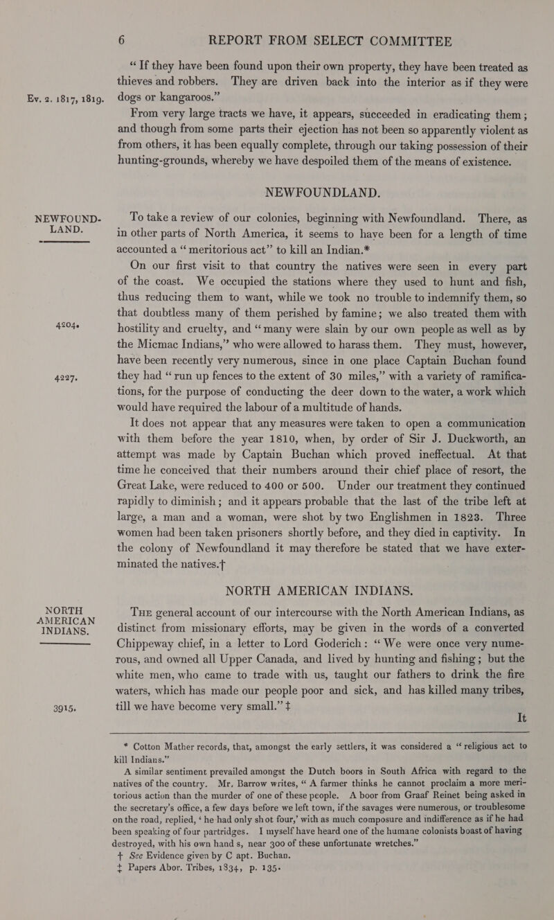 NEWFOUND- LAND. 4227, NORTH AMERICAN INDIANS.  3915, 6 REPORT FROM SELECT COMMITTEE “If they have been found upon their own property, they have been treated as thieves and robbers. They are driven back into the interior as if they were dogs or kangaroos.” , From very large tracts we have, it appears, succeeded in eradicating them ; and though from some parts their ejection has not been so apparently violent as from others, it has been equally complete, through our taking possession of their hunting-grounds, whereby we have despoiled them of the means of existence. NEWFOUNDLAND. To take a review of our colonies, beginning with Newfoundland. There, as in other parts of North America, it seems to have been for a length of time accounted a “‘ meritorious act”’ to kill an Indian.* On our first visit to that country the natives were seen in every part of the coast. We occupied the stations where they used to hunt and fish, thus reducing them to want, while we took no trouble to indemnify them, so that doubtless many of them perished by famine; we also treated them with hostility and cruelty, and “many were slain by our own people as well as by the Micmac Indians,” who were allowed to harass them. They must, however, have been recently very numerous, since in one place Captain Buchan found they had “run up fences to the extent of 30 miles,” with a variety of ramifica- tions, for the purpose of conducting the deer down to the water, a work which would have required the labour of a multitude of hands. It does not appear that any measures were taken to open a communication with them before the year 1810, when, by order of Sir J. Duckworth, an attempt was made by Captain Buchan which proved ineffectual. At that time he conceived that their numbers around their chief place of resort, the Great Lake, were reduced to 400 or 500. Under our treatment they continued rapidly to diminish ; and it appears probable that the last of the tribe left at large, a man and a woman, were shot by two Englishmen in 1823. Three women had been taken prisoners shortly before, and they died in captivity. In the colony of Newfoundland it may therefore be stated that we have exter- minated the natives.f NORTH AMERICAN INDIANS. THE general account of our intercourse with the North American Indians, as distinct from missionary efforts, may be given in the words of a converted Chippeway chief, in a letter to Lord Goderich: “ We were once very nume- rous, and owned all Upper Canada, and lived by hunting and fishing; but the white men, who came to trade with us, taught our fathers to drink the fire waters, which has made our people poor and sick, and has killed many tribes, till we have become very small.” t It  * Cotton Mather records, that, amongst the early settlers, it was considered a “ religious act to kill Indians.” A similar sentiment prevailed amongst the Dutch boors in South Africa with regard to the natives of the country. Mr. Barrow writes, “ A farmer thinks he cannot proclaim a more meri- torious action than the murder of one of these people. A boor from Graaf Reinet being asked in the secretary's office, a few days before we left town, if the savages were numerous, or troublesome on the road, replied, ‘ he had only shot four,’ with as much composure and indifference as if he had been speaking of four partridges. I myself have heard one of the humane colonists boast of having destroyed, with his own hand s, near 300 of these unfortunate wretches.” + See Evidence given by C apt. Buchan. + Papers Abor. Tribes, 1834, p. 135-