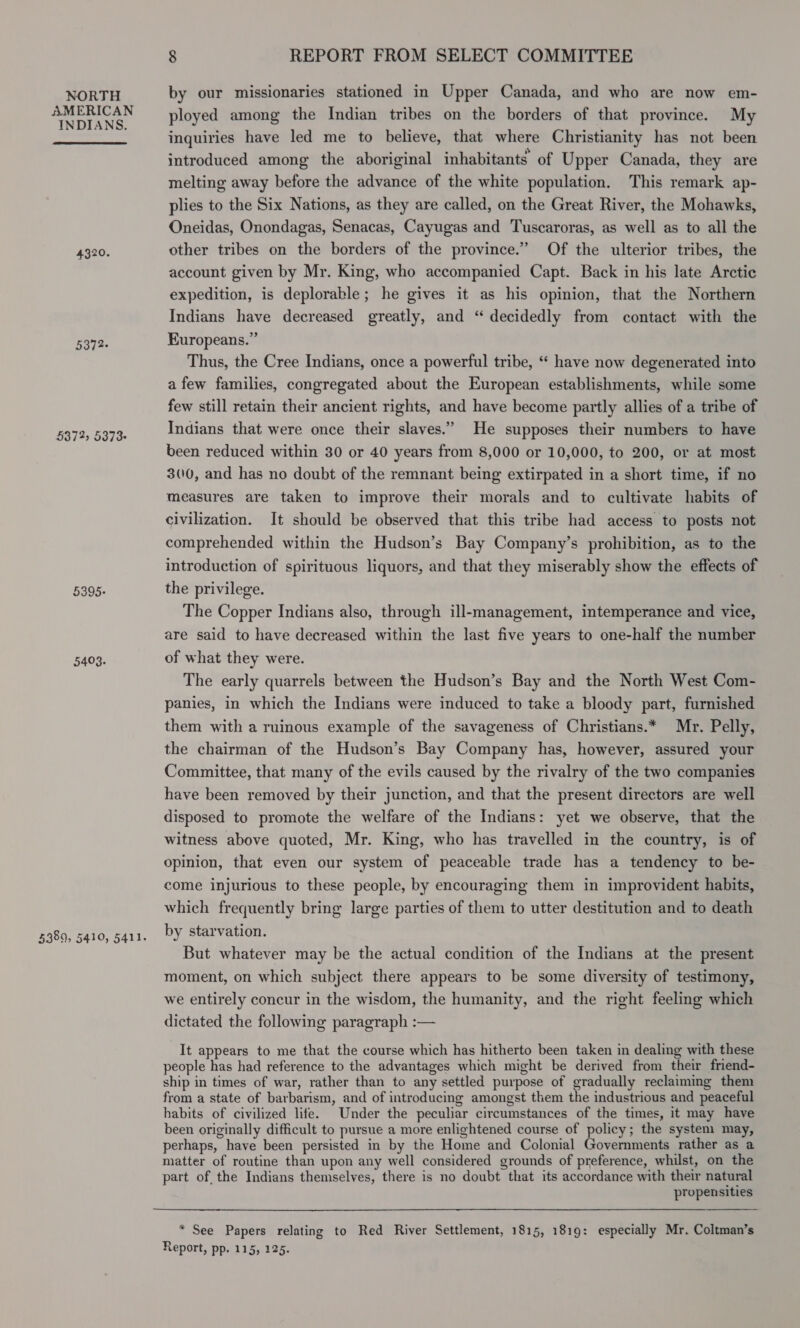 NORTH AMERICAN INDIANS. 4320. 5372- 5372) 5373+ 5395: 5403. 8 REPORT FROM SELECT COMMITTEE by our missionaries stationed in Upper Canada, and who are now em- ployed among the Indian tribes on the borders of that province. My inquiries have led me to believe, that where Christianity has not been introduced among the aboriginal inhabitants’ of Upper Canada, they are melting away before the advance of the white population. This remark ap- plies to the Six Nations, as they are called, on the Great River, the Mohawks, Oneidas, Onondagas, Senacas, Cayugas and Tuscaroras, as well as to all the other tribes on the borders of the province.” Of the ulterior tribes, the account given by Mr. King, who accompanied Capt. Back in his late Arctic expedition, is deplorable; he gives it as his opinion, that the Northern Indians have decreased greatly, and “ decidedly from contact with the Europeans.” Thus, the Cree Indians, once a powerful tribe, “* have now degenerated into a few families, congregated about the European establishments, while some few still retain their ancient rights, and have become partly allies of a tribe of Indians that were once their slaves.” He supposes their numbers to have been reduced within 30 or 40 years from 8,000 or 10,000, to 200, or at most 300, and has no doubt of the remnant being extirpated in a short time, if no measures are taken to improve their morals and to cultivate habits of civilization. It should be observed that this tribe had access to posts not comprehended within the Hudson’s Bay Company’s prohibition, as to the introduction of spirituous liquors, and that they miserably show the effects of the privilege. The Copper Indians also, through ill-management, intemperance and vice, are said to have decreased within the last five years to one-half the number of what they were. The early quarrels between the Hudson’s Bay and the North West Com- panies, in which the Indians were induced to take a bloody part, furnished them with a ruinous example of the savageness of Christians.* Mr. Pelly, the chairman of the Hudson’s Bay Company has, however, assured your Committee, that many of the evils caused by the rivalry of the two companies have been removed by their junction, and that the present directors are well disposed to promote the welfare of the Indians: yet we observe, that the witness above quoted, Mr. King, who has travelled in the country, is of opinion, that even our system of peaceable trade has a tendency to be- come injurious to these people, by encouraging them in improvident habits, which frequently bring large parties of them to utter destitution and to death by starvation. But whatever may be the actual condition of the Indians at the present moment, on which subject there appears to be some diversity of testimony, we entirely concur in the wisdom, the humanity, and the right feeling which dictated the following paragraph :— It appears to me that the course which has hitherto been taken in dealing with these people has had reference to the advantages which might be derived from their friend- ship in times of war, rather than to any settled purpose of gradually reclaiming them from a state of barbarism, and of introducing amongst them the industrious and peaceful habits of civilized life. Under the peculiar circumstances of the times, it may have been originally difficult to pursue a more enlightened course of policy; the system may, perhaps, have been persisted in by the Home and Colonial Governments rather as a matter of routine than upon any well considered grounds of preference, whilst, on the part of the Indians themselves, there is no doubt that its accordance with their natural propensities  * See Papers relating to Red River Settlement, 1815, 1819: especially Mr. Coltman’s Report, pp. 115, 125.