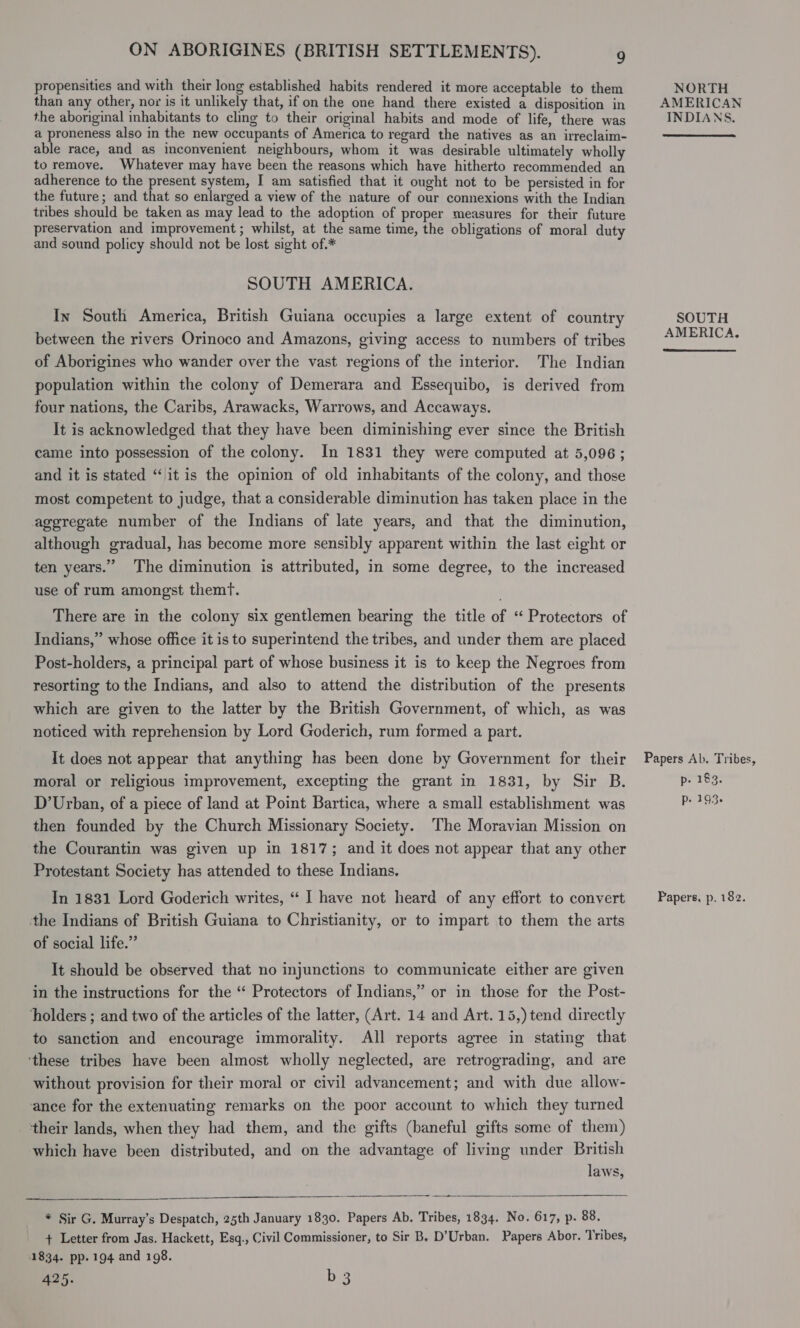 propensities and with their long established habits rendered it more acceptable to them than any other, nor is it unlikely that, if on the one hand there existed a disposition in the aboriginal inhabitants to cling to their original habits and mode of life, there was a proneness also in the new occupants of America to regard the natives as an irreclaim- able race, and as inconvenient neighbours, whom it was desirable ultimately wholly to remove. Whatever may have been the reasons which have hitherto recommended an adherence to the present system, I am satisfied that it ought not to be persisted in for the future; and that so enlarged a view of the nature of our connexions with the Indian tribes should be taken as may lead to the adoption of proper measures for their future preservation and improvement; whilst, at the same time, the obligations of moral duty and sound policy should not be lost sight of.* SOUTH AMERICA. In South America, British Guiana occupies a large extent of country between the rivers Orinoco and Amazons, giving access to numbers of tribes of Aborigines who wander over the vast regions of the interior. The Indian population within the colony of Demerara and Essequibo, is derived from four nations, the Caribs, Arawacks, Warrows, and Accaways. It is acknowledged that they have been diminishing ever since the British came into possession of the colony. In 1831 they were computed at 5,096; and it is stated “it is the opinion of old inhabitants of the colony, and those most competent to judge, that a considerable diminution has taken place in the aggregate number of the Indians of late years, and that the diminution, although gradual, has become more sensibly apparent within the last eight or ten years.” The diminution is attributed, in some degree, to the increased use of rum amongst themT. There are in the colony six gentlemen bearing the title of “ Protectors of Indians,” whose office it is to superintend the tribes, and under them are placed Post-holders, a principal part of whose business it is to keep the Negroes from resorting to the Indians, and also to attend the distribution of the presents which are given to the latter by the British Government, of which, as was noticed with reprehension by Lord Goderich, rum formed a part. It does not appear that anything has been done by Government for their moral or religious improvement, excepting the grant in 1831, by Sir B. D’Urban, of a piece of land at Point Bartica, where a small establishment was then founded by the Church Missionary Society. The Moravian Mission on the Courantin was given up in 1817; and it does not appear that any other Protestant Society has attended to these Indians. In 1831 Lord Goderich writes, “ I have not heard of any effort to convert the Indians of British Guiana to Christianity, or to impart to them the arts of social life.” It should be observed that no injunctions to communicate either are given in the instructions for the ‘“‘ Protectors of Indians,” or in those for the Post- holders ; and two of the articles of the latter, (Art. 14 and Art. 15,)tend directly to sanction and encourage immorality. All reports agree in stating that ‘these tribes have been almost wholly neglected, are retrograding, and are without provision for their moral or civil advancement; and with due allow- ance for the extenuating remarks on the poor account to which they turned their lands, when they had them, and the gifts (baneful gifts some of them) which have been distributed, and on the advantage of living under British laws,  eee i  * Sir G. Murray’s Despatch, 25th January 1830. Papers Ab. Tribes, 1834. No. 617, p. 88. + Letter from Jas. Hackett, Esq., Civil Commissioner, to Sir B. D’Urban. Papers Abor. Tribes, 1834. pp. 194 and 198. 425. b 3 NORTH AMERICAN INDIANS. SOUTH AMERICA. Papers Ab. Tribes, p- 183. p. 193. Papers, p. 182.