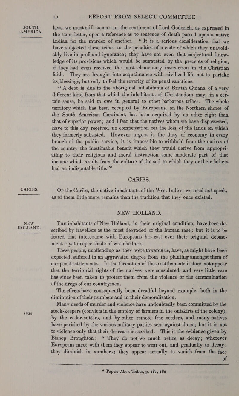 SOUTH. AMERICA. CARIBS. NEW HOLLAND. 1835. 10 REPORT FROM SELECT COMMITTEE laws, we must still concur in the sentiment of Lord Goderich, as expressed in the same letter, upon a reference as to sentence of death passed upon a native Indian for the murder of another. ‘It is a serious consideration that we have subjected these tribes to the penalties of a code of which they unavoid- ably live in profound ignorance; they have not even that conjectural know- ledge of its provisions which would be suggested by the precepts of religion, if they had even received the most elementary instruction in the Christian faith. They are brought into acquaintance with civilized life not to partake its blessings, but only to feel the severity of its penal sanctions. “A debt is due to the aboriginal inhabitants of British Guiana of a very different kind from that which the inhabitants of Christendom may, in a cer- tain sense, be said to owe in general to other barbarous tribes. The whole territory which has been occupied by Europeans, on the Northern shores of the South American Continent, has been acquired by no other right than that of superior power; and I fear that the natives whom we have dispossessed, have to this day received no compensation for the loss of the lands on which they formerly subsisted. However urgent is the duty of economy in every branch of the public service, it is impossible to withhold from the natives of the country the inestimable benefit which they would derive from appropri- ating to their religious and moral instruction some moderate’ part of that income which results from the culture of the soil to which they or their fathers had an indisputable title.’’* CARIBS. Or the Caribs, the native inhabitants of the West Indies, we need not speak, as of them little more remains than the tradition that they once existed. NEW HOLLAND. Tue inhabitants of New Holland, in their original condition, have been de- scribed by travellers as the most degraded of the human race; but it is to be feared that intercourse with Europeans has cast over their original debase- ment a yet deeper shade of wretchedness. These people, unoffending as they were towards us, have, as might have been expected, suffered in an aggravated degree from the planting amongst them of our penal settlements. In the formation of these settlements it does not appear that the territorial rights of the natives were considered, and very little care has since been taken to protect them from the violence or the contamination of the dregs of our countrymen. ‘ The effects have consequently been dreadful beyond example, both in the diminution of their numbers and in their demoralization. Many deeds of murder and violence have undoubtedly been committed by the stock-keepers (convicts in the employ of farmers in the outskirts of the colony), by the cedar-cutters, and by other remote free settlers, and many natives have perished by the various military parties sent against them; but it is not to violence only that their decrease is ascribed. This is the evidence given by Bishop Broughton: ‘“ They do not so much retire as decay; wherever Europeans meet with them they appear to wear out, and gradually to decay: they diminish in numbers; they appear actually to vanish from the face of  * Papers Abor. Tribes, p. 181, 182