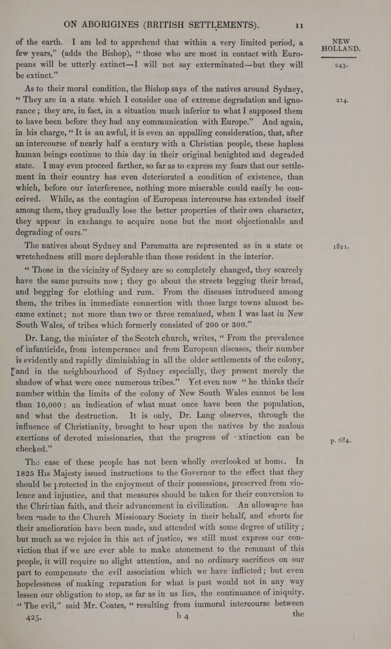 of the earth. I am led to apprehend that within a very limited period, a few years,” (adds the Bishop), “those who are most in contact with Euro- peans will be utterly extinct—I will not say exterminated—but they will be extinct.” As to their moral condition, the Bishop says of the natives around Sydney, “‘ They are in a state which I consider one of extreme degradation and igno- rance ; they are, in fact, in a situation much inferior to what I supposed them to have been before they had any communication with Europe.” And again, in his charge, “It is an awful, it is even an appalling consideration, that, after an intercourse of nearly half a century with a Christian people, these hapless human beings continue to this day in their original benighted and degraded state. 1 may even proceed farther, so far as to express my fears that our settle- ment in their country has even deteriorated a condition of existence, than which, before our interference, nothing more miserable could easily be con- ceived. While, as the contagion of European intercourse has extended itself among them, they gradually lose the better properties of their own character, they appear in exchange to acquire none but the most objectionable and degrading of ours.” The natives about Sydney and Paramatta are represented as in a state o1 wretchedness still more deplorable than those resident in the interior. “ Those in the vicinity of Sydney are so completely changed, they scarcely have the same pursuits now; they go about the streets begging their bread, and begging for clothing and rum. From the diseases introduced among them, the tribes in immediate connection with those large towns almost be- came extinct; not more than two or three remained, when I was last in New South Wales, of tribes which formerly consisted of 200 or 300.” Dr. Lang, the minister of the Scotch church, writes, “ From the prevalence of infanticide, from intemperance and from European diseases, their number is evidently and rapidly diminishing in all the older settlements of the colony, Fand in the neighbourhood of Sydney especially, they present merely the shadow of what were once numerous tribes.” Yet even now “he thinks their number within the limits of the colony of New South Wales cannot be less than 10,000: an indication of what must once have been the population, and what the destruction. It is only, Dr. Lang observes, through the influence of Christianity, brought to bear upon the natives by the zealous exertions of devoted missionaries, that the progress of ‘xtinction can be checked.” The case of these people has not been wholly overlooked at home. In 1825 His Majesty issued instructions to the Governor to the effect that they should be }-rotected in the enjoyment of their possessions, preserved from vio- lence and injustice, and that measures should be taken for their conversion to the Christian faith, and their advancement in civilization. An allowance has been made to the Church Missionary Society in their behalf, and eforts for their amelioration have been made, and attended with some degree of utility ; but much as we rejoice in this act of justice, we still must express our con- viction that if we are ever able to make atonement to the remnant of this people, it will require no slight attention, and no ordinary sacrifices on our part to compensate the evil association which we have inflicted; but even hopelessness of making reparation for what is past would not in any way lessen our obligation to stop, as far as in us lies, the continuance of iniquity. “ The evil,” said Mr. Coates, “ resulting from immoral intercourse between 425. Dost Wes the NEW 243. 214. 1821. p- 624.