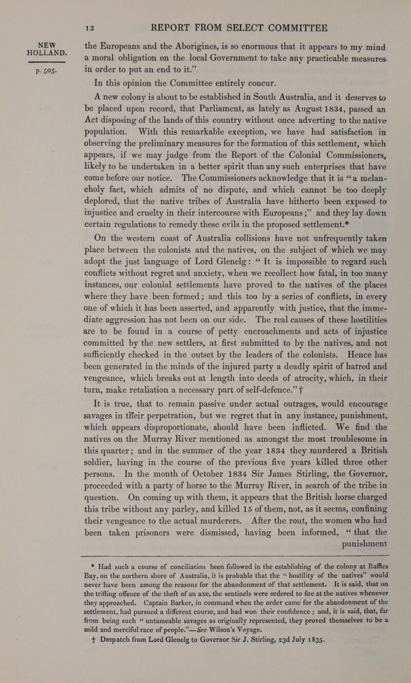 NEW HOLLAND. Pp. 505- 12 REPORT FROM SELECT COMMITTEE the Europeans and the Aborigines, is so enormous that it appears to my mind a moral obligation on the local Government to take any practicable measures. in order to put an end to it.” In this opinion the Committee entirely concur. A new colony is about to be established in South Australia, and it deserves to be placed upon record, that Parliament, as lately as August 1834, passed an Act disposing of the lands of this country without once adverting to the native population. With this remarkable exception, we have had satisfaction in observing the preliminary measures for the formation of this settlement, which appears, if we may judge from the Report of the Colonial Commissioners, likely to be undertaken in a better spirit than any such enterprises that have come before our notice. The Commissioners acknowledge that it is “a melan- choly fact, which admits of no dispute, and which cannot be too deeply deplored, that the native tribes of Australia have hitherto been exposed to injustice and cruelty in their intercourse with Europeans ;” and they lay down certain regulations to remedy these evils in the proposed settlement.* On the western coast of Australia collisions have not unfrequently taken place between the colonists and the natives, on the subject of which we may adopt the just language of Lord Glenelg: “ It is impossible to regard such conflicts without regret and anxiety, when we recollect how fatal, in too many instances, our colonial settlements have proved to the natives of the places where they have been formed; and this too by a series of conflicts, in every one of which it has been asserted, and apparently with justice, that the imme- diate aggression has not been on our side. The real causes of these hostilities are to be found in a course of petty encroachments and acts of injustice committed by the new settlers, at first submitted to by the natives, and not sufficiently checked in the outset by the leaders of the colonists. Hence has been generated in the minds of the injured party a deadly spirit of hatred and vengeance, which breaks out at length into deeds of atrocity, which, in their turn, make retaliation a necessary part of self-defence.” ¢ It is true, that to remain passive under actual outrages, would encourage savages in tlieir perpetration, but we regret that in any instance, punishment, which appears disproportionate, should have been inflicted. We find the natives on the Murray River mentioned as amongst the most troublesome in this quarter; and in the summer of the year 1834 they murdered a British soldier, having in the course of the previous five years killed three other persons. In the month of October 1834 Sir James Stirling, the Governor, proceeded with a party of horse to the Murray River, in search of the tribe in question. On coming up with them, it appears that the British horse charged this tribe without any parley, and killed 15 of them, not, as it seems, confining their vengeance to the actual murderers. After the rout, the women who had been taken prisoners were dismissed, having been informed, “ that the punishment  * Had such a course of conciliation been followed in the establishing of the colony at Raffles. Bay, on the northern shore of Australia, it is probable that the “ hostility of the natives” would never have been among the reasons for the abandonment of that settlement. It is said, that on the trifling offence of the theft of an axe, the sentinels were ordered to fire at the natives whenever they approached. Captain Barker, in command when the order came for the abandonment of the settlement, had pursued a different course, and had won their confidence ; and, it is said, that, far from being such “ untameable savages as originally represented, they proved themselves to be a: mild and merciful race of people.”—See Wilson’s Voyage. + Despatch from Lord Glenelg to Governor Sir J. Stirling, 23d July 1835.