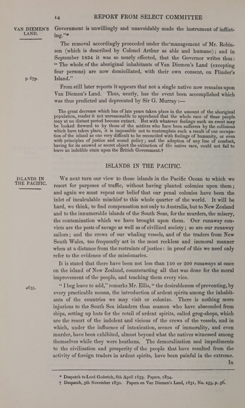 VAN DIEMEN’S LAND. p- 679. ISLANDS IN THE PACIFIC,  4635. 14 REPORT FROM SELECT COMMITTEE Government is unwillingly and unavoidably made the instrument of inflict- imp. The removal accordingly proceeded under the’management of Mr. Robin- son (which is described by Colonel Arthur as able and humane); and in September 1834 it was so nearly effected, that the Governor writes thus: “The whole of the aboriginal inhabitants of Van Diemen’s Land (excepting four persons) are now domiciliated, with their own consent, on Flinder’s Island.” From still later reports it appears that not a single native now remains upon Van Diemen’s Land. Thus, nearly, has the event been accomplished which was thus predicted and deprecated by Sir G. Murray :— The great decrease which has of late years taken place in the amount of the aboriginal population, render it not unreasonable to apprehend that the whole race of these people may at no distant period become extinct. But with whatever feelings such an event may be looked forward to by those of the settlers who have been sufferers by the collisions which have taken place, it is impossible not to contemplate such a result of our occupa- tion of the island as one very difficult to be reconciled with feelings of humanity, or even with principles of justice and sound policy ; and the adoption of any line of conduct, having for its avowed or secret object the extinction of the native race, could not fail to leave an indelible stain upon the British Government.+ ISLANDS IN THE PACIFIC. WE next turn our view to those islands in the Pacific Ocean to which we resort for purposes of traffic, without having planted colonies upon them; and again we must repeat our belief that our penal colonies have been the inlet of incalculable mischief to this whole quarter of the world. It will be hard, we think, to find compensation not only to Australia, but to New Zealand and to the innumerable islands of the South Seas, for the murders, the misery, the contamination which we have brought upon them. Our runaway con- victs are the pests of savage as well as of civilized society ; so are our runaway sailors; and the crews of our whaling vessels, and of the traders from New South Wales, too frequently act in the most reckless and immoral manner when at a distance from the restraints of justice: in proof of this we need only refer to the evidence of the missionaries. It is stated that there have been not less than 150 or 200 runaways at once on the island of New Zealand, counteracting all that was done for the moral improvement of the people, and teaching them every vice. “ T beg leave to add,’ remarks Mr. Ellis, “ the desirableness of preventing, by every practicable means, the introduction of ardent spirits among the inhabit- ants of the countries we may visit or colonize. There is nothing more injurious to the South Sea islanders than seamen who have absconded from ships, setting up huts for the retail of ardent spirits, called grog-shops, which are the resort of the indolent and vicious of the crews of the vessels, and in which, under the influence of intoxication, scenes of immorality, and even murder, have been exhibited, almost beyond what the natives witnessed among themselves while they were heathens. The demoralization and impediments to the civilization and prosperity of the people that have resulted from the activity of foreign traders in ardent spirits, have been painful in the extreme. In  * Despatch to Lord Goderich, 6th April 1833. Papers, 1834. . + Despatch, 5th November 1830. Papers on Van Diemen’s Land, 1831, No. 259, p. 56.