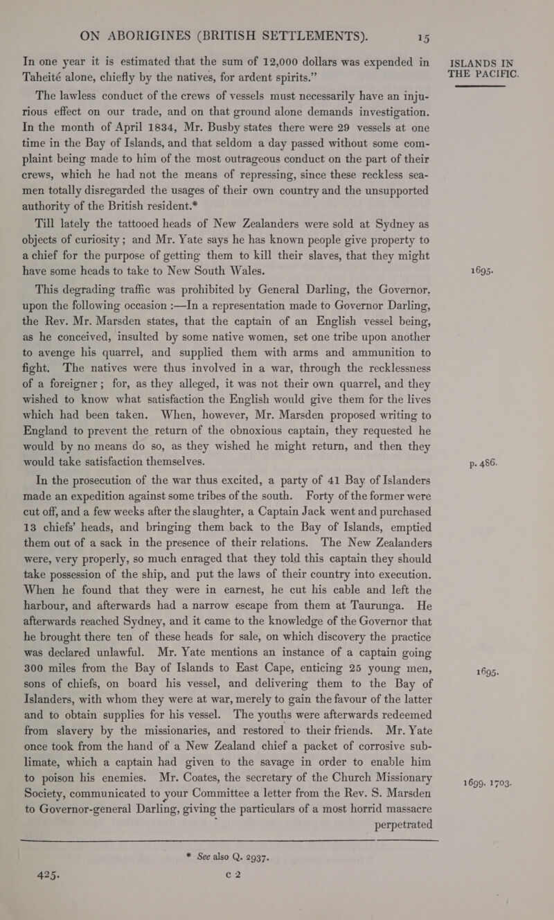  Taheité alone, chiefly by the natives, for ardent spirits.” The lawless conduct of the crews of vessels must: necessarily have an inju- rious effect on our trade, and on that ground alone demands investigation. In the month of April 1834, Mr. Busby states there were 29 vessels at one time in the Bay of Islands, and that seldom a day passed without some com- plaint being made to him of the most outrageous conduct on the part of their crews, which he had not the means of repressing, since these reckless sea- men totally disregarded the usages of their own country and the unsupported authority of the British resident.* Till lately the tattooed heads of New Zealanders were sold at Sydney as objects of curiosity; and Mr. Yate says he has known people give property to a chief for the purpose of getting them to kill their slaves, that they might have some heads to take to New South Wales. This degrading traffic was prohibited by General Darling, the Governor. upon the following occasion :—In a representation made to Governor Darling, the Rev. Mr. Marsden states, that the captain of an English vessel being, as he conceived, insulted by some native women, set one tribe upon another to avenge his quarrel, and supplied them with arms and ammunition to fight. The natives were thus involved in a war, through the recklessness of a foreigner; for, as they alleged, it was not their own quarrel, and they wished to know what satisfaction the English would give them for the lives which had been taken. When, however, Mr. Marsden proposed writing to England to prevent the return of the obnoxious captain, they requested he would by no means do so, as they wished he might return, and then they would take satisfaction themselves. In the prosecution of the war thus excited, a party of 41 Bay of Islanders made an expedition against some tribes of the south. Forty of the former were cut off, and a few weeks after the slaughter, a Captain Jack went and purchased 13 chiefs’ heads, and bringing them back to the Bay of Islands, emptied them out of a sack in the presence of their relations. The New Zealanders were, very properly, so much enraged that they told this captain they should take possession of the ship, and put the laws of their country into execution. When he found that they were in earnest, he cut his cable and left the harbour, and afterwards had a narrow escape from them at Taurunga. He afterwards reached Sydney, and it came to the knowledge of the Governor that he brought there ten of these heads for sale, on which discovery the practice was declared unlawful. Mr. Yate mentions an instance of a captain going 300 miles from the Bay of Islands to East Cape, enticing 25 young men, sons of chiefs, on board his vessel, and delivering them to the Bay of Islanders, with whom they were at war, merely to gain the favour of the latter and to obtain supplies for his vessel. The youths were afterwards redeemed from slavery by the missionaries, and restored to their friends. Mr. Yate once took from the hand of a New Zealand chief a packet of corrosive sub- limate, which a captain had given to the savage in order to enable him to poison his enemies. Mr. Coates, the secretary of the Church Missionary Society, communicated to your Committee a letter from the Rev. S. Marsden to Governor-general Darling, giving the particulars of a most horrid massacre * See also Q. 2937. 425. ma THE PACIFIC. 1695. p- 486. 1695. 1699. 1703.